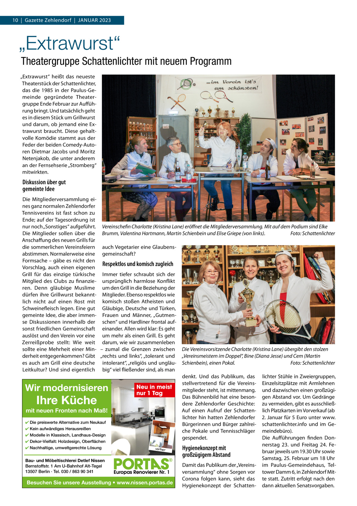 10  |  Gazette Zehlendorf  |  JANUAR 2023  „Extrawurst“ Theatergruppe Schattenlichter mit neuem Programm „Extrawurst“ heißt das neueste Theaterstück der Schattenlichter, das die 1985 in der Paulus-Gemeinde gegründete Theatergruppe Ende Februar zur Aufführung bringt. Und tatsächlich geht es in diesem Stück um Grillwurst und darum, ob jemand eine Extrawurst braucht. Diese gehaltvolle Komödie stammt aus der Feder der beiden Comedy-Autoren Dietmar Jacobs und Moritz Netenjakob, die unter anderem an der Fernsehserie „Stromberg“ mitwirkten.  Diskussion über gut gemeinte Idee Die Mitgliederversammlung eines ganz normalen Zehlendorfer Tennisvereins ist fast schon zu Ende; auf der Tagesordnung ist nur noch „Sonstiges“ aufgeführt. Vereinschefin Charlotte (Kristina Lane) eröﬀnet die Mitgliederversammlung. Mit auf dem Podium sind Elke Die Mitglieder sollen über die Brumm, Valentina Hartmann, Martin Schienbein und Elise Griepe (von links). Foto: Schattenlichter Anschaffung des neuen Grills für die sommerlichen Vereinsfeiern auch Vegetarier eine Glaubensabstimmen. Normalerweise eine gemeinschaft? Formsache – gäbe es nicht den Respektlos und komisch zugleich Vorschlag, auch einen eigenen Grill für das einzige türkische Immer tiefer schraubt sich der Mitglied des Clubs zu finanzie- ursprünglich harmlose Konflikt ren. Denn gläubige Muslime um den Grill in die Beziehung der dürfen ihre Grillwurst bekannt- Mitglieder. Ebenso respektlos wie lich nicht auf einen Rost mit komisch stoßen Atheisten und Schweinefleisch legen. Eine gut Gläubige, Deutsche und Türken, gemeinte Idee, die aber immen- Frauen und Männer, „Gutmense Diskussionen innerhalb der schen“ und Hardliner frontal aufsonst friedlichen Gemeinschaft einander. Allen wird klar: Es geht auslöst und den Verein vor eine um mehr als einen Grill. Es geht Zerreißprobe stellt: Wie weit darum, wie wir zusammenleben sollte eine Mehrheit einer Min- – zumal die Grenzen zwischen Die Vereinsvorsitzende Charlotte (Kristina Lane) übergibt den stolzen derheit entgegenkommen? Gibt „rechts und links“, „tolerant und „Vereinsmeistern im Doppel“, Bine (Diana Jesse) und Cem (Martin es auch am Grill eine deutsche intolerant“, „religiös und ungläu- Schienbein), einen Pokal. Foto: Schattenlichter Leitkultur? Und sind eigentlich big“ viel fließender sind, als man denkt. Und das Publikum, das lichter Stühle in Zweiergruppen, stellvertretend für die Vereins- Einzelsitzplätze mit Armlehnen Neu in meist mitglieder steht, ist mittenmang. und dazwischen einen großzüginur 1 Tag Das Bühnenbild hat eine beson- gen Abstand vor. Um Gedränge dere Zehlendorfer Geschichte: zu vermeiden, gibt es ausschließAuf einen Aufruf der Schatten- lich Platzkarten im Vorverkauf (ab mit neuen Fronten nach Maß! lichter hin hatten Zehlendorfer 2. Januar für 5 Euro unter www. ✔ Die preiswerte Alternative zum Neukauf Bürgerinnen und Bürger zahlrei- schattenlichter.info und im Ge✔ Kein aufwändiges Herausreißen che Pokale und Tennisschläger meindebüro). ✔ Modelle in Klassisch, Landhaus-Design gespendet. Die Aufführungen finden Don✔ Dekor-Vielfalt: Holzdesign, Oberflächen nerstag 23. und Freitag 24.  Fe✔ Nachhaltige, umweltgerechte Lösung vorher Hygienekonzept mit bruar jeweils um 19.30 Uhr sowie großzügigem Abstand Samstag, 25. Februar um 18 Uhr Bau- und Möbeltischlerei Detlef Nissen Damit das Publikum der „Vereins- im Paulus-Gemeindehaus, TelBernstoffstr. 1 Am U-Bahnhof Alt-Tegel 13507 Berlin · Tel. 030 / 863 90 341 versammlung“ ohne Sorgen vor tower Damm 6, in Zehlendorf MitCorona folgen kann, sieht das te statt. Zutritt erfolgt nach den Besuchen Sie unsere Ausstellung • www.nissen.portas.de Hygienekonzept der Schatten- dann aktuellen Senatsvorgaben.  Wir modernisieren  Ihre Küche