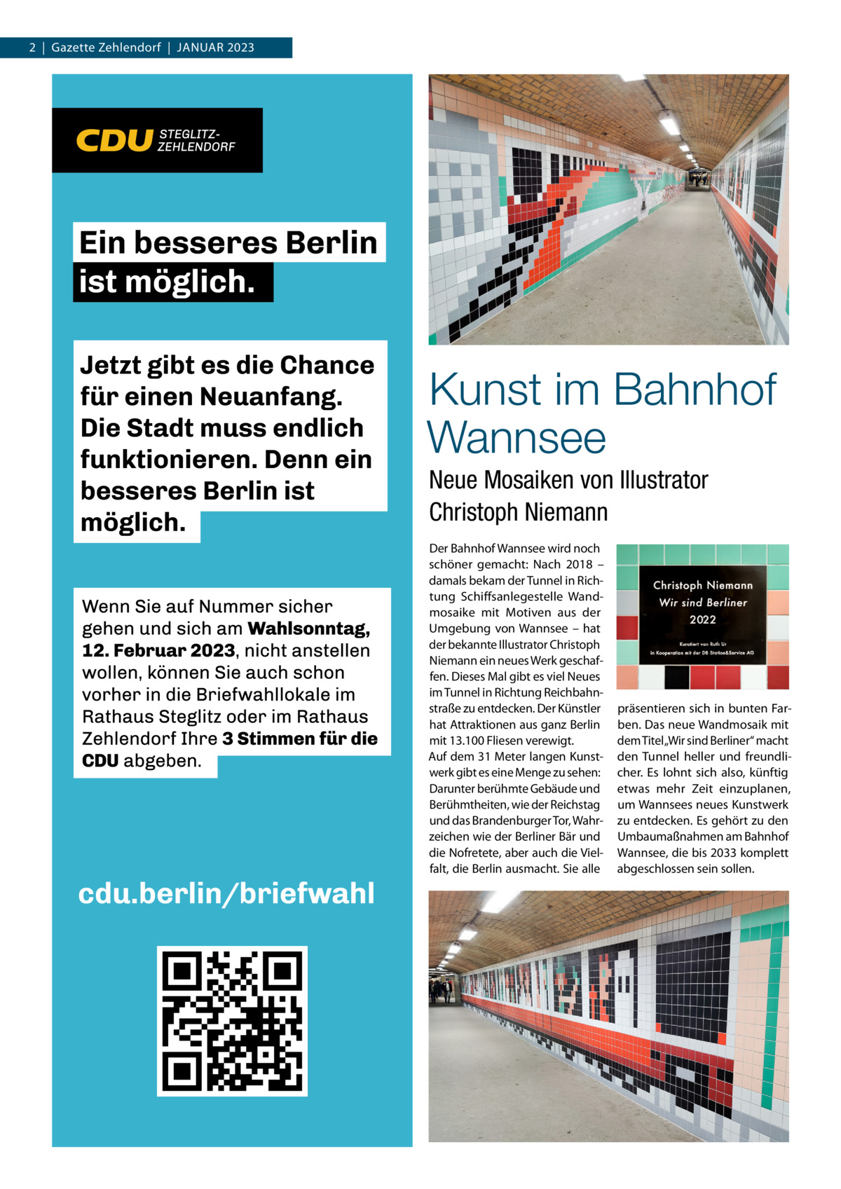 2  |  Gazette Zehlendorf  |  Januar 2023  Kunst im Bahnhof Wannsee Neue Mosaiken von Illustrator Christoph Niemann Der Bahnhof Wannsee wird noch schöner gemacht: Nach 2018 – damals bekam der Tunnel in Richtung Schiffsanlegestelle Wandmosaike mit Motiven aus der Umgebung von Wannsee – hat der bekannte Illustrator Christoph Niemann ein neues Werk geschaffen. Dieses Mal gibt es viel Neues im Tunnel in Richtung Reichbahnstraße zu entdecken. Der Künstler hat Attraktionen aus ganz Berlin mit 13.100 Fliesen verewigt. Auf dem 31 Meter langen Kunstwerk gibt es eine Menge zu sehen: Darunter berühmte Gebäude und Berühmtheiten, wie der Reichstag und das Brandenburger Tor, Wahrzeichen wie der Berliner Bär und die Nofretete, aber auch die Vielfalt, die Berlin ausmacht. Sie alle  präsentieren sich in bunten Farben. Das neue Wandmosaik mit dem Titel„Wir sind Berliner“ macht den Tunnel heller und freundlicher. Es lohnt sich also, künftig etwas mehr Zeit einzuplanen, um Wannsees neues Kunstwerk zu entdecken. Es gehört zu den Umbaumaßnahmen am Bahnhof Wannsee, die bis 2033 komplett abgeschlossen sein sollen.