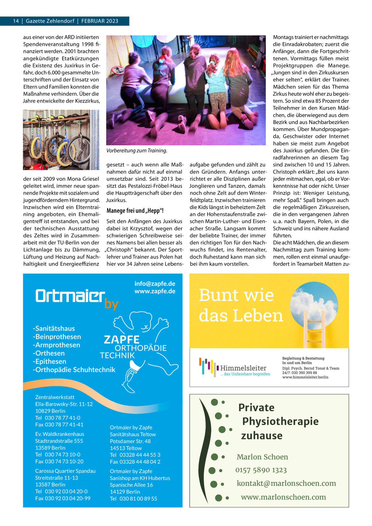 14  |  Gazette Zehlendorf  |  Februar 2023 aus einer von der ARD initiierten Spendenveranstaltung 1998 finanziert werden. 2001 brachten angekündigte Etatkürzungen die Existenz des Juxirkus in Gefahr, doch 6.000 gesammelte Unterschriften und der Einsatz von Eltern und Familien konnten die Maßnahme verhindern. Über die Jahre entwickelte der Kiezzirkus,  Vorbereitung zum Training. gesetzt – auch wenn alle Maß- aufgabe gefunden und zählt zu nahmen dafür nicht auf einmal den Gründern. Anfangs unterder seit 2009 von Mona Griesel umsetzbar sind. Seit 2013 be- richtet er alle Disziplinen außer geleitet wird, immer neue span- sitzt das Pestalozzi-Fröbel-Haus Jonglieren und Tanzen, damals nende Projekte mit sozialem und die Hauptträgerschaft über den noch ohne Zelt auf dem Winterjugendförderndem Hintergrund. Juxirkus. feldtplatz. Inzwischen trainieren Inzwischen wird ein Elterntraidie Kids längst in beheiztem Zelt Manege frei und „Hepp“! ning angeboten, ein Ehemalian der Hohenstaufenstraße zwigentreff ist entstanden, und bei Seit den Anfängen des Juxirkus schen Martin-Luther- und Eisender technischen Ausstattung dabei ist Krzysztof, wegen der acher Straße. Langsam kommt des Zeltes wird in Zusammen- schwierigen Schreibweise sei- der beliebte Trainer, der immer arbeit mit der TU-Berlin von der nes Namens bei allen besser als den richtigen Ton für den NachLichtanlage bis zu Dämmung, „Christoph“ bekannt. Der Sport- wuchs findet, ins Rentenalter, Lüftung und Heizung auf Nach- lehrer und Trainer aus Polen hat doch Ruhestand kann man sich haltigkeit und Energieeffizienz hier vor 34 Jahren seine Lebens- bei ihm kaum vorstellen.  Zentralwerkstatt Ella-Barowsky-Str. 11-12 10829 Berlin Tel 030 78 77 41-0 Fax 030 78 77 41-41 Ev. Waldkrankenhaus Stadtrandstraße 555 13589 Berlin Tel 030 74 73 10-0 Fax 030 74 73 10-20  Ortmaier by Zapfe Sanitätshaus Teltow Potsdamer Str. 48 14513 Teltow Tel 03328 44 44 55 3 Fax 03328 44 48 04 2  Carossa Quartier Spandau Streitstraße 11-13 13587 Berlin Tel 030 92 03 04 20-0 Fax 030 92 03 04 20-99  Ortmaier by Zapfe Sanishop am KH Hubertus Spanische Allee 16 14129 Berlin Tel 030 81 00 89 55  Montags trainiert er nachmittags die Einradakrobaten; zuerst die Anfänger, dann die Fortgeschrittenen. Vormittags füllen meist Projektgruppen die Manege. „Jungen sind in den Zirkuskursen eher selten“, erklärt der Trainer. Mädchen seien für das Thema Zirkus heute wohl eher zu begeistern. So sind etwa 85 Prozent der Teilnehmer in den Kursen Mädchen, die überwiegend aus dem Bezirk und aus Nachbarbezirken kommen. Über Mundpropaganda, Geschwister oder Internet haben sie meist zum Angebot des Juxirkus gefunden. Die Einradfahrerinnen an diesem Tag sind zwischen 10 und 15 Jahren. Christoph erklärt: „Bei uns kann jeder mitmachen, egal, ob er Vorkenntnisse hat oder nicht. Unser Prinzip ist: Weniger Leistung, mehr Spaß.“ Spaß bringen auch die regelmäßigen Zirkusreisen, die in den vergangenen Jahren u. a. nach Bayern, Polen, in die Schweiz und ins nähere Ausland führten. Die acht Mädchen, die an diesem Nachmittag zum Training kommen, rollen erst einmal unaufgefordert in Teamarbeit Matten zu Private Physiotherapie zuhause Marlon Schoen 0157 5890 1323 kontakt@marlonschoen.com www.marlonschoen.com