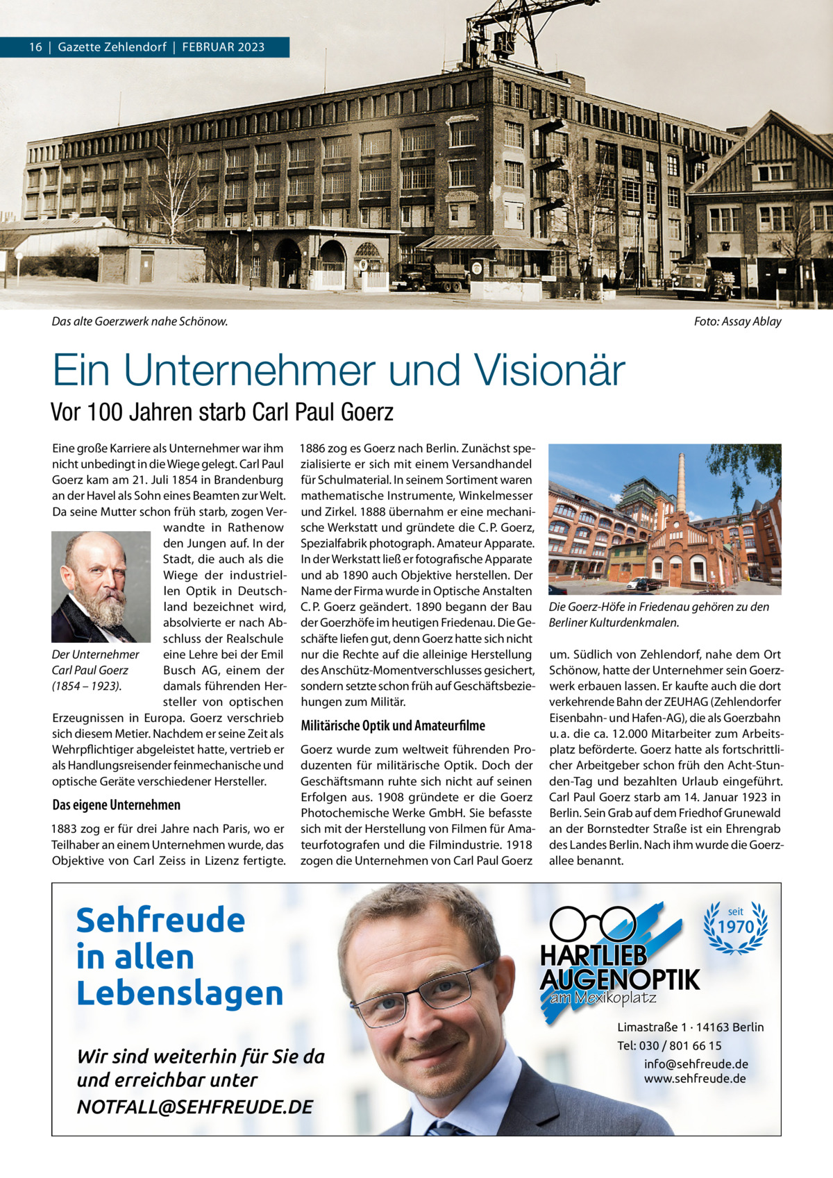 16  |  Gazette Zehlendorf  |  FEBRuAR 2023  Das alte Goerzwerk nahe Schönow.  Foto: Assay Ablay  Ein Unternehmer und Visionär Vor 100 Jahren starb Carl Paul Goerz Eine große Karriere als unternehmer war ihm 1886 zog es Goerz nach Berlin. Zunächst spenicht unbedingt in die Wiege gelegt. Carl Paul zialisierte er sich mit einem Versandhandel Goerz kam am 21. Juli 1854 in Brandenburg für Schulmaterial. In seinem Sortiment waren an der Havel als Sohn eines Beamten zur Welt. mathematische Instrumente, Winkelmesser Da seine Mutter schon früh starb, zogen Ver- und Zirkel. 1888 übernahm er eine mechaniwandte in Rathenow sche Werkstatt und gründete die C. P. Goerz, den Jungen auf. In der Spezialfabrik photograph. Amateur Apparate. Stadt, die auch als die In der Werkstatt ließ er fotografische Apparate Wiege der industriel- und ab 1890 auch Objektive herstellen. Der len Optik in Deutsch- Name der Firma wurde in Optische Anstalten land bezeichnet wird, C. P. Goerz geändert. 1890 begann der Bau absolvierte er nach Ab- der Goerzhöfe im heutigen Friedenau. Die Geschluss der Realschule schäfte liefen gut, denn Goerz hatte sich nicht Der Unternehmer eine Lehre bei der Emil nur die Rechte auf die alleinige Herstellung Busch AG, einem der des Anschütz-Momentverschlusses gesichert, Carl Paul Goerz damals führenden Her- sondern setzte schon früh auf Geschäftsbezie(1854 – 1923). steller von optischen hungen zum Militär. Erzeugnissen in Europa. Goerz verschrieb Militärische Optik und Amateurfilme sich diesem Metier. Nachdem er seine Zeit als Wehrpflichtiger abgeleistet hatte, vertrieb er Goerz wurde zum weltweit führenden Proals Handlungsreisender feinmechanische und duzenten für militärische Optik. Doch der optische Geräte verschiedener Hersteller. Geschäftsmann ruhte sich nicht auf seinen Erfolgen aus. 1908 gründete er die Goerz Das eigene Unternehmen Photochemische Werke GmbH. Sie befasste 1883 zog er für drei Jahre nach Paris, wo er sich mit der Herstellung von Filmen für AmaTeilhaber an einem unternehmen wurde, das teurfotografen und die Filmindustrie. 1918 Objektive von Carl Zeiss in Lizenz fertigte. zogen die unternehmen von Carl Paul Goerz  Sehfreude in allen Lebenslagen  Die Goerz-Höfe in Friedenau gehören zu den Berliner Kulturdenkmalen. um. Südlich von Zehlendorf, nahe dem Ort Schönow, hatte der unternehmer sein Goerzwerk erbauen lassen. Er kaufte auch die dort verkehrende Bahn der ZEuHAG (Zehlendorfer Eisenbahn- und Hafen-AG), die als Goerzbahn u. a. die ca. 12.000 Mitarbeiter zum Arbeitsplatz beförderte. Goerz hatte als fortschrittlicher Arbeitgeber schon früh den Acht-Stunden-Tag und bezahlten urlaub eingeführt. Carl Paul Goerz starb am 14. Januar 1923 in Berlin. Sein Grab auf dem Friedhof Grunewald an der Bornstedter Straße ist ein Ehrengrab des Landes Berlin. Nach ihm wurde die Goerzallee benannt.  seit  1970  am Mexikoplatz Limastraße 1 · 14163 Berlin  Wir sind weiterhin für Sie da und erreichbar unter NOTFALL@SEHFREUDE.DE  Tel: 030 / 801 66 15 info@sehfreude.de www.sehfreude.de