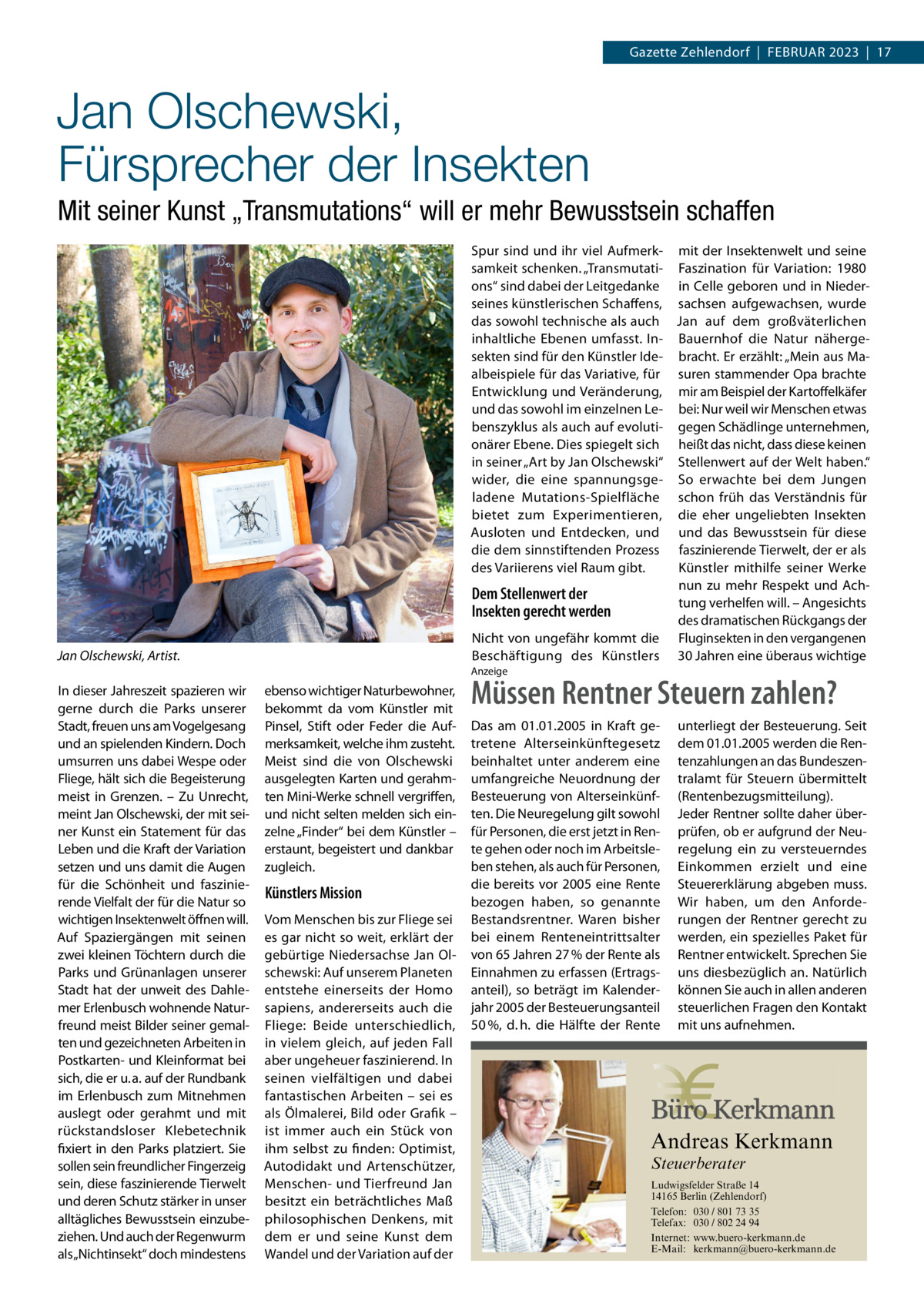 Gazette Zehlendorf  |  Februar 2023  |  17  Jan Olschewski, Fürsprecher der Insekten Mit seiner Kunst „Transmutations“ will er mehr Bewusstsein schaffen Spur sind und ihr viel Aufmerk- mit der Insektenwelt und seine samkeit schenken. „Transmutati- Faszination für Variation: 1980 ons“ sind dabei der Leitgedanke in Celle geboren und in Niederseines künstlerischen Schaffens, sachsen aufgewachsen, wurde das sowohl technische als auch Jan auf dem großväterlichen inhaltliche Ebenen umfasst. In- Bauernhof die Natur nähergesekten sind für den Künstler Ide- bracht. Er erzählt: „Mein aus Maalbeispiele für das Variative, für suren stammender Opa brachte Entwicklung und Veränderung, mir am Beispiel der Kartoffelkäfer und das sowohl im einzelnen Le- bei: Nur weil wir Menschen etwas benszyklus als auch auf evoluti- gegen Schädlinge unternehmen, onärer Ebene. Dies spiegelt sich heißt das nicht, dass diese keinen in seiner „Art by Jan Olschewski“ Stellenwert auf der Welt haben.“ wider, die eine spannungsge- So erwachte bei dem Jungen ladene Mutations-Spielfläche schon früh das Verständnis für bietet zum Experimentieren, die eher ungeliebten Insekten Ausloten und Entdecken, und und das Bewusstsein für diese die dem sinnstiftenden Prozess faszinierende Tierwelt, der er als Künstler mithilfe seiner Werke des Variierens viel Raum gibt. nun zu mehr Respekt und AchDem Stellenwert der tung verhelfen will. – Angesichts Insekten gerecht werden des dramatischen Rückgangs der Nicht von ungefähr kommt die Fluginsekten in den vergangenen Beschäftigung des Künstlers 30 Jahren eine überaus wichtige  Jan Olschewski, Artist.  Anzeige  In dieser Jahreszeit spazieren wir gerne durch die Parks unserer Stadt, freuen uns am Vogelgesang und an spielenden Kindern. Doch umsurren uns dabei Wespe oder Fliege, hält sich die Begeisterung meist in Grenzen. – Zu Unrecht, meint Jan Olschewski, der mit seiner Kunst ein Statement für das Leben und die Kraft der Variation setzen und uns damit die Augen für die Schönheit und faszinierende Vielfalt der für die Natur so wichtigen Insektenwelt öffnen will. Auf Spaziergängen mit seinen zwei kleinen Töchtern durch die Parks und Grünanlagen unserer Stadt hat der unweit des Dahlemer Erlenbusch wohnende Naturfreund meist Bilder seiner gemalten und gezeichneten Arbeiten in Postkarten- und Kleinformat bei sich, die er u. a. auf der Rundbank im Erlenbusch zum Mitnehmen auslegt oder gerahmt und mit rückstandsloser Klebetechnik fixiert in den Parks platziert. Sie sollen sein freundlicher Fingerzeig sein, diese faszinierende Tierwelt und deren Schutz stärker in unser alltägliches Bewusstsein einzubeziehen. Und auch der Regenwurm als„Nichtinsekt“ doch mindestens  ebenso wichtiger Naturbewohner, bekommt da vom Künstler mit Pinsel, Stift oder Feder die Aufmerksamkeit, welche ihm zusteht. Meist sind die von Olschewski ausgelegten Karten und gerahmten Mini-Werke schnell vergriffen, und nicht selten melden sich einzelne „Finder“ bei dem Künstler – erstaunt, begeistert und dankbar zugleich.  Künstlers Mission Vom Menschen bis zur Fliege sei es gar nicht so weit, erklärt der gebürtige Niedersachse Jan Olschewski: Auf unserem Planeten entstehe einerseits der Homo sapiens, andererseits auch die Fliege: Beide unterschiedlich, in vielem gleich, auf jeden Fall aber ungeheuer faszinierend. In seinen vielfältigen und dabei fantastischen Arbeiten – sei es als Ölmalerei, Bild oder Grafik – ist immer auch ein Stück von ihm selbst zu finden: Optimist, Autodidakt und Artenschützer, Menschen- und Tierfreund Jan besitzt ein beträchtliches Maß philosophischen Denkens, mit dem er und seine Kunst dem Wandel und der Variation auf der  Müssen Rentner Steuern zahlen? Das am 01.01.2005 in Kraft getretene Alterseinkünftegesetz beinhaltet unter anderem eine umfangreiche Neuordnung der Besteuerung von Alterseinkünften. Die Neuregelung gilt sowohl für Personen, die erst jetzt in Rente gehen oder noch im Arbeitsleben stehen, als auch für Personen, die bereits vor 2005 eine Rente bezogen haben, so genannte Bestandsrentner. Waren bisher bei einem Renteneintrittsalter von 65 Jahren 27 % der Rente als Einnahmen zu erfassen (Ertragsanteil), so beträgt im Kalenderjahr 2005 der Besteuerungsanteil 50 %, d. h. die Hälfte der Rente  unterliegt der Besteuerung. Seit dem 01.01.2005 werden die Rentenzahlungen an das Bundeszentralamt für Steuern übermittelt (Rentenbezugsmitteilung). Jeder Rentner sollte daher überprüfen, ob er aufgrund der Neuregelung ein zu versteuerndes Einkommen erzielt und eine Steuererklärung abgeben muss. Wir haben, um den Anforderungen der Rentner gerecht zu werden, ein spezielles Paket für Rentner entwickelt. Sprechen Sie uns diesbezüglich an. Natürlich können Sie auch in allen anderen steuerlichen Fragen den Kontakt mit uns aufnehmen.  Andreas Kerkmann Steuerberater  Foto: Denis Junker / Fotolia  Ludwigsfelder Straße 14 14165 Berlin (Zehlendorf) Telefon: 030 / 801 73 35 Telefax: 030 / 802 24 94 Internet: www.buero-kerkmann.de E-Mail: kerkmann@buero-kerkmann.de Mandantenportal https://buero-kerkmann.portalbereich.de