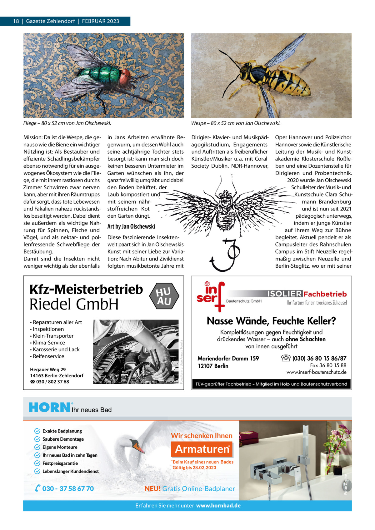 18  |  Gazette Zehlendorf  |  FEBRuAR 2023  Fliege – 80 x 52 cm von Jan Olschewski.  Wespe – 80 x 52 cm von Jan Olschewski.  Mission: Da ist die Wespe, die genauso wie die Biene ein wichtiger Nützling ist: Als Bestäuber und effiziente Schädlingsbekämpfer ebenso notwendig für ein ausgewogenes Ökosystem wie die Fliege, die mit ihrem rastlosen durchs Zimmer Schwirren zwar nerven kann, aber mit ihren Räumtrupps dafür sorgt, dass tote Lebewesen und Fäkalien nahezu rückstandslos beseitigt werden. Dabei dient sie außerdem als wichtige Nahrung für Spinnen, Fische und Vögel, und als nektar- und pollenfressende Schwebfliege der Bestäubung. Damit sind die Insekten nicht weniger wichtig als der ebenfalls  Dirigier- Klavier- und Musikpädagogikstudium, Engagements und Auftritten als freiberuflicher Künstler/Musiker u. a. mit Coral Society Dublin, NDR-Hannover,  in Jans Arbeiten erwähnte Regenwurm, um dessen Wohl auch seine achtjährige Tochter stets besorgt ist; kann man sich doch keinen besseren untermieter im Garten wünschen als ihn, der ganz freiwillig umgräbt und dabei den Boden belüftet, der Laub kompostiert und mit seinem nährstoffreichen Kot den Garten düngt.  Art by Jan Olschewski Diese faszinierende Insektenwelt paart sich in Jan Olschewskis Kunst mit seiner Liebe zur Variation: Nach Abitur und Zivildienst folgten musikbetonte Jahre mit  Riedel GmbH • Reparaturen aller Art • Inspektionen • Klein-Transporter • Klima-Service • Karosserie und Lack • Reifenservice Hegauer Weg 29 14163 Berlin-Zehlendorf ☎ 030 / 802 37 68  HU AU  Nasse Wände, Feuchte Keller? Foto: Karin u. Uwe Annas / Fotolia  Kfz-Meisterbetrieb  Oper Hannover und Polizeichor Hannover sowie die Künstlerische Leitung der Musik- und Kunstakademie Klosterschule Roßleben und eine Dozentenstelle für Dirigieren und Probentechnik. 2020 wurde Jan Olschewski Schulleiter der Musik- und Kunstschule Clara Schumann Brandenburg und ist nun seit 2021 pädagogisch unterwegs, indem er junge Künstler auf ihrem Weg zur Bühne begleitet. Aktuell pendelt er als Campusleiter des Rahnschulen Campus im Stift Neuzelle regelmäßig zwischen Neuzelle und Berlin-Steglitz, wo er mit seiner  Komplettlösungen gegen Feuchtigkeit und drückendes Wasser – auch ohne Schachten von innen ausgeführt Mariendorfer Damm 159 12107 Berlin  (030) 36 80 15 86/87 Fax 36 80 15 88 www.inserf-bautenschutz.de  TÜV-geprüfter Fachbetrieb – Mitglied im Holz- und Bautenschutzverband