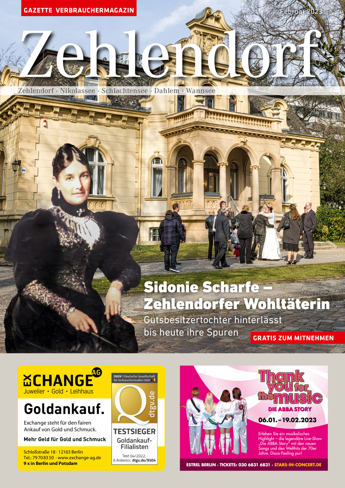 GAZETTE VERBRAUCHERMAGAZIN  Februar 2023  Zehlendorf Zehlendorf · Nikolassee · Schlachtensee · Dahlem · Wannsee  Sidonie Scharfe – Zehlendorfer Wohltäterin Gutsbesitzertochter hinterlässt bis heute ihre Spuren GRATIS ZUM MITNEHMEN  Goldankauf. Exchange steht für den fairen Ankauf von Gold und Schmuck. Mehr Geld für Gold und Schmuck Schloßstraße 18 · 12163 Berlin Tel.: 79 70 83 50 · www.exchange-ag.de 9 x in Berlin und Potsdam