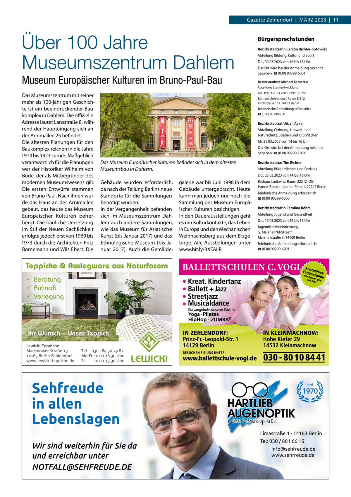 Gazette Zehlendorf  |  MÄRZ 2023  |  11  Über 100 Jahre Museumszentrum Dahlem Museum Europäischer Kulturen im Bruno-Paul-Bau Das Museumszentrum mit seiner mehr als 100­jährigen Geschich­ te ist ein beeindruckender Bau­ komplex in Dahlem. Die oﬃzielle Adresse lautet Lansstraße 8, wäh­ rend der Haupteingang sich an der Arnimallee 25 befindet. Die ältesten Planungen für den Baukomplex reichen in die Jahre 1914 bis 1923 zurück. Maßgeblich verantwortlich für die Planungen war der Historiker Wilhelm von Bode, der als Mitbegründer des modernen Museumswesens gilt. Die ersten Entwürfe stammen von Bruno Paul. Nach ihnen wur­ de das Haus an der Arnimallee gebaut, das heute das Museum Europäischer Kulturen beher­ bergt. Die bauliche Umsetzung im Stil der Neuen Sachlichkeit erfolgte jedoch erst von 1969 bis 1973 durch die Architekten Fritz Bornemann und Wils Ebert. Die  Bürgersprechstunden Bezirksstadträtin Cerstin Richter-Kotowski Abteilung Bildung, Kultur und Sport Do., 30.03.2023 von 16 bis 18 Uhr Der Ort wird bei der Anmeldung bekannt gegeben: ☎ (030) 90299­6201 Bezirksstadtrat Michael Karnetzki Abteilung Stadtentwicklung Do., 09.03.2023 von 15 bis 17 Uhr Rathaus Zehlendorf, Raum E 312 Kirchstraße 1/3, 14163 Berlin Telefonische Anmeldung erforderlich ☎ (030) 90299­2001  Bezirksstadtrat Urban Aykal Abteilung Ordnung, Umwelt­ und Naturschutz, Straßen und Grünflächen Mi, 29.03.2023 von 14 bis 16 Uhr Der Ort wird bei der Anmeldung bekannt gegeben: ☎ (030) 90299­7001  Das Museum Europäischer Kulturen befindet sich in dem ältesten Museumsbau in Dahlem.  Bezirksstadtrat Tim Richter Abteilung Bürgerdienste und Soziales Do., 23.03.2023 von 14 bis 16 Uhr  Gebäude wurden erforderlich, da nach der Teilung Berlins neue Standorte für die Sammlungen benötigt wurden. In der Vergangenheit befanden sich im Museumszentrum Dah­ lem auch andere Sammlungen, wie das Museum für Asiatische Kunst (bis Januar 2017) und das Ethnologische Museum (bis Ja­ nuar 2017). Auch die Gemälde­  galerie war bis Juni 1998 in dem Gebäude untergebracht. Heute kann man jedoch nur noch die Sammlung des Museum Europä­ ischer Kulturen besichtigen. In den Dauerausstellungen geht es um Kulturkontakte, das Leben in Europa und den Mechanischen Weihnachtsberg aus dem Erzge­ birge. Alle Ausstellungen unter www.bit.ly/3XEAIIR  Rathaus Lankwitz, Raum 222 (2. OG) Hanna­Renate­Laurien­Platz 1, 12247 Berlin Telefonische Anmeldung erforderlich ☎ (030) 90299­5300 Bezirksstadträtin Carolina Böhm Abteilung Jugend und Gesundheit Do., 16.03.2023 von 16 bis 18 Uhr Jugendfreizeiteinrichtung G. Marshall “M­Street“ Marshallstraße 3, 14169 Berlin Telefonische Anmeldung erforderlich: ☎ (030) 90299­6001  Teppiche & Auslegware aus Naturfasern  Beratung  Aufmaß  Verlegung  Ihr Wunsch – Unser Teppich Lewicki Teppiche Machnower Straße   Berlin-Zehlendorf www.lewicki-teppiche.de  Tel.  -     Mo-Fr .-. Uhr Sa .-. Uhr  Sehfreude in allen Lebenslagen  seit  1970  am Mexikoplatz Limastraße 1 · 14163 Berlin  Wir sind weiterhin für Sie da und erreichbar unter NOTFALL@SEHFREUDE.DE  Tel: 030 / 801 66 15 info@sehfreude.de www.sehfreude.de