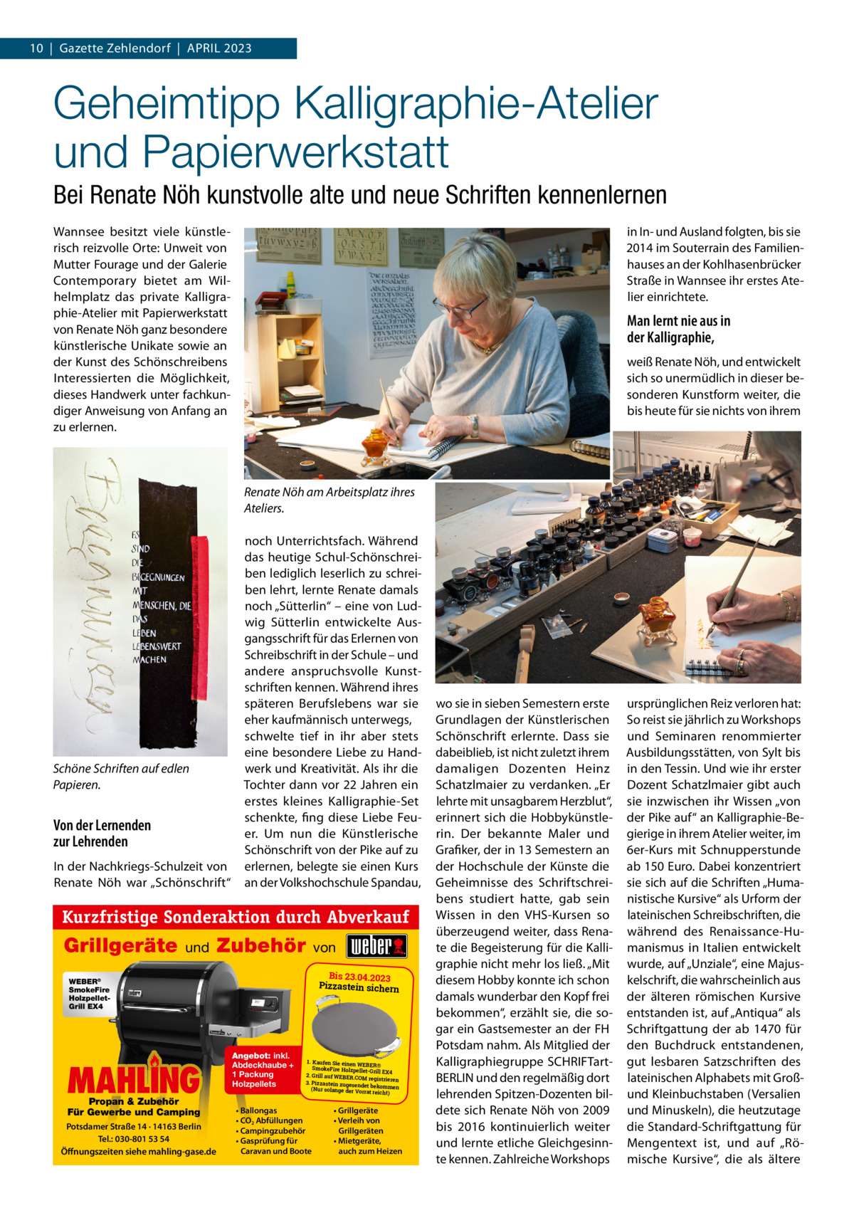 10  |  Gazette Zehlendorf  |  April 2023  Geheimtipp Kalligraphie-Atelier und Papierwerkstatt Bei Renate Nöh kunstvolle alte und neue Schriften kennenlernen Wannsee besitzt viele künstlerisch reizvolle Orte: Unweit von Mutter Fourage und der Galerie Contemporary bietet am Wilhelmplatz das private Kalligraphie-Atelier mit papierwerkstatt von renate Nöh ganz besondere künstlerische Unikate sowie an der Kunst des Schönschreibens interessierten die Möglichkeit, dieses Handwerk unter fachkundiger Anweisung von Anfang an zu erlernen.  in in- und Ausland folgten, bis sie 2014 im Souterrain des Familienhauses an der Kohlhasenbrücker Straße in Wannsee ihr erstes Atelier einrichtete.  Man lernt nie aus in der Kalligraphie, weiß renate Nöh, und entwickelt sich so unermüdlich in dieser besonderen Kunstform weiter, die bis heute für sie nichts von ihrem  Renate Nöh am Arbeitsplatz ihres Ateliers.  Schöne Schriften auf edlen Papieren.  Von der Lernenden zur Lehrenden in der Nachkriegs-Schulzeit von renate Nöh war „Schönschrift“  noch Unterrichtsfach. Während das heutige Schul-Schönschreiben lediglich leserlich zu schreiben lehrt, lernte renate damals noch „Sütterlin“ – eine von ludwig Sütterlin entwickelte Ausgangsschrift für das Erlernen von Schreibschrift in der Schule – und andere anspruchsvolle Kunstschriften kennen. Während ihres späteren Berufslebens war sie eher kaufmännisch unterwegs, schwelte tief in ihr aber stets eine besondere liebe zu Handwerk und Kreativität. Als ihr die Tochter dann vor 22 Jahren ein erstes kleines Kalligraphie-Set schenkte, fing diese liebe Feuer. Um nun die Künstlerische Schönschrift von der pike auf zu erlernen, belegte sie einen Kurs an der Volkshochschule Spandau,  Kurzfristige Sonderaktion durch Abverkauf  Grillgeräte  und  Zubehör  von Bis 23.04.2023 Pizzastein sichern  WEBER® SmokeFire HolzpelletGrill EX4  MAHLIN MAHLING LING Propan & Zubehör Für Gewerbe und Camping  Potsdamer Straße 14 · 14163 Berlin Tel.: 030-801 53 54 Öffnungszeiten siehe mahling-gase.de  Angebot: inkl. Abdeckhaube + 1 Packung Holzpellets  1. Kaufen Sie einen WEBE R® SmokeFire Holzpellet-G rill EX4 2. Grill auf WEBER.COM registrieren 3. Pizzastein zugesendet bekommen (Nur solange der Vorra t reicht)  • Ballongas • CO2 Abfüllungen • Campingzubehör • Gasprüfung für Caravan und Boote  • Grillgeräte • Verleih von Grillgeräten • Mietgeräte, auch zum Heizen  wo sie in sieben Semestern erste Grundlagen der Künstlerischen Schönschrift erlernte. Dass sie dabeiblieb, ist nicht zuletzt ihrem damaligen Dozenten Heinz Schatzlmaier zu verdanken. „Er lehrte mit unsagbarem Herzblut“, erinnert sich die Hobbykünstlerin. Der bekannte Maler und Grafiker, der in 13 Semestern an der Hochschule der Künste die Geheimnisse des Schriftschreibens studiert hatte, gab sein Wissen in den VHS-Kursen so überzeugend weiter, dass renate die Begeisterung für die Kalligraphie nicht mehr los ließ. „Mit diesem Hobby konnte ich schon damals wunderbar den Kopf frei bekommen“, erzählt sie, die sogar ein Gastsemester an der FH potsdam nahm. Als Mitglied der Kalligraphiegruppe SCHriFTartBErliN und den regelmäßig dort lehrenden Spitzen-Dozenten bildete sich renate Nöh von 2009 bis 2016 kontinuierlich weiter und lernte etliche Gleichgesinnte kennen. Zahlreiche Workshops  ursprünglichen reiz verloren hat: So reist sie jährlich zu Workshops und Seminaren renommierter Ausbildungsstätten, von Sylt bis in den Tessin. Und wie ihr erster Dozent Schatzlmaier gibt auch sie inzwischen ihr Wissen „von der pike auf“ an Kalligraphie-Begierige in ihrem Atelier weiter, im 6er-Kurs mit Schnupperstunde ab 150 Euro. Dabei konzentriert sie sich auf die Schriften „Humanistische Kursive“ als Urform der lateinischen Schreibschriften, die während des renaissance-Humanismus in italien entwickelt wurde, auf „Unziale“, eine Majuskelschrift, die wahrscheinlich aus der älteren römischen Kursive entstanden ist, auf „Antiqua“ als Schriftgattung der ab 1470 für den Buchdruck entstandenen, gut lesbaren Satzschriften des lateinischen Alphabets mit Großund Kleinbuchstaben (Versalien und Minuskeln), die heutzutage die Standard-Schriftgattung für Mengentext ist, und auf „römische Kursive“, die als ältere