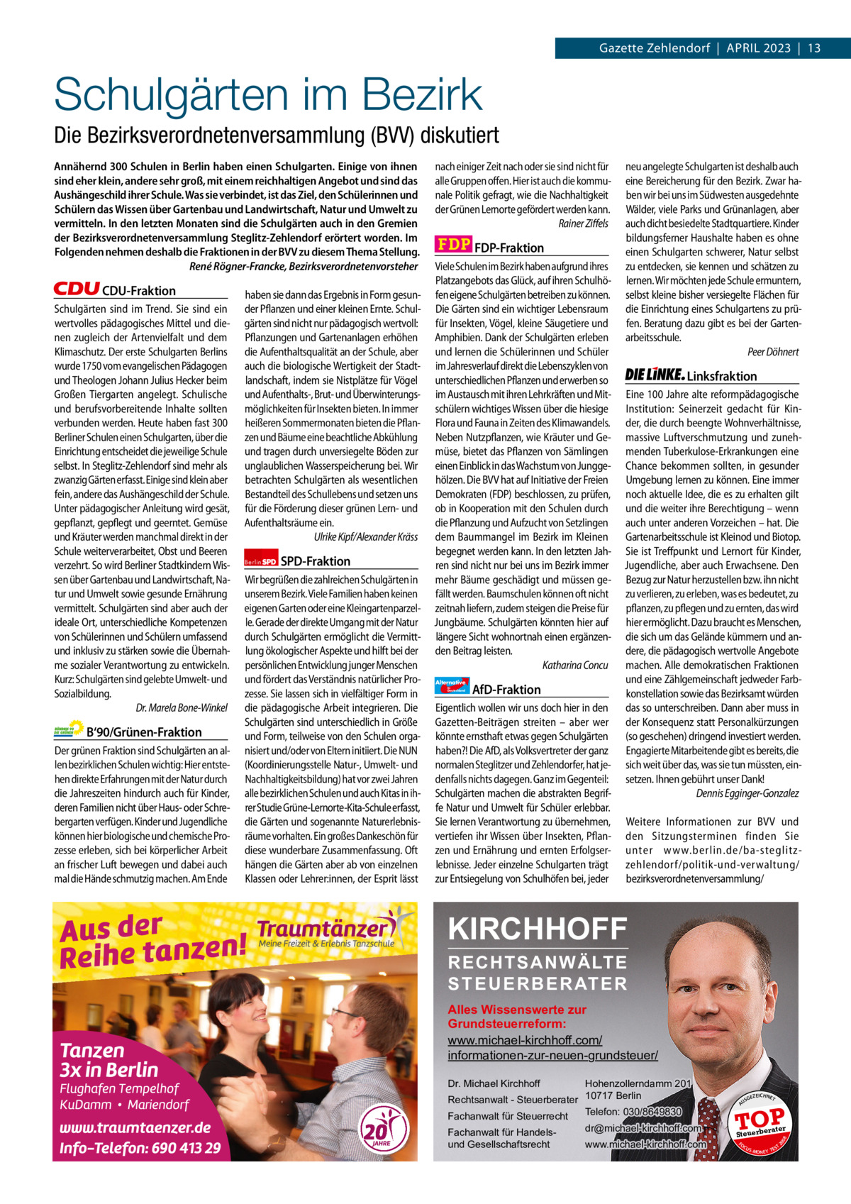 1 | Gazette Zehlendorf | April 2023  Gazette Zehlendorf  |  April 2023  |  13  Schulgärten im Bezirk Die Bezirksverordnetenversammlung (BVV) diskutiert  Berlin  SPD-Fraktion  Wir begrüßen die zahlreichen Schulgärten in unserem Bezirk. Viele Familien haben keinen eigenen Garten oder eine Kleingartenparzelle. Gerade der direkte Umgang mit der Natur durch Schulgärten ermöglicht die Vermittlung ökologischer Aspekte und hilft bei der persönlichen Entwicklung junger Menschen und fördert das Verständnis natürlicher Prozesse. Sie lassen sich in vielfältiger Form in die pädagogische Arbeit integrieren. Die Schulgärten sind unterschiedlich in Größe und Form, teilweise von den Schulen organisiert und/oder von Eltern initiiert. Die NUN (Koordinierungsstelle Natur-, Umwelt- und Nachhaltigkeitsbildung) hat vor zwei Jahren alle bezirklichen Schulen und auch Kitas in ihrer Studie Grüne-Lernorte-Kita-Schule erfasst, die Gärten und sogenannte Naturerlebnisräume vorhalten. Ein großes Dankeschön für diese wunderbare Zusammenfassung. Oft hängen die Gärten aber ab von einzelnen Klassen oder Lehrer:innen, der Esprit lässt  1.140 Zeichen pro Fraktion   Vorwort 549 CDU 1159 Grüne 1139 SpD 1134 FDp 1157 AfD 1072 linke 1164  Alternative für  Deutschland  AfD-Fraktion  Eigentlich wollen wir uns doch hier in den Gazetten-Beiträgen streiten – aber wer könnte ernsthaft etwas gegen Schulgärten haben?! Die AfD, als Volksvertreter der ganz normalen Steglitzer und Zehlendorfer, hat jedenfalls nichts dagegen. Ganz im Gegenteil: Schulgärten machen die abstrakten Begriffe Natur und Umwelt für Schüler erlebbar. Sie lernen Verantwortung zu übernehmen, vertiefen ihr Wissen über Insekten, Pflanzen und Ernährung und ernten Erfolgserlebnisse. Jeder einzelne Schulgarten trägt zur Entsiegelung von Schulhöfen bei, jeder  Linksfraktion Eine 100 Jahre alte reformpädagogische Institution: Seinerzeit gedacht für Kinder, die durch beengte Wohnverhältnisse, massive Luftverschmutzung und zunehmenden Tuberkulose-Erkrankungen eine Chance bekommen sollten, in gesunder Umgebung lernen zu können. Eine immer noch aktuelle Idee, die es zu erhalten gilt und die weiter ihre Berechtigung – wenn auch unter anderen Vorzeichen – hat. Die Gartenarbeitsschule ist Kleinod und Biotop. Sie ist Treffpunkt und Lernort für Kinder, Jugendliche, aber auch Erwachsene. Den Bezug zur Natur herzustellen bzw. ihn nicht zu verlieren, zu erleben, was es bedeutet, zu pflanzen, zu pflegen und zu ernten, das wird hier ermöglicht. Dazu braucht es Menschen, die sich um das Gelände kümmern und andere, die pädagogisch wertvolle Angebote machen. Alle demokratischen Fraktionen und eine Zählgemeinschaft jedweder Farbkonstellation sowie das Bezirksamt würden das so unterschreiben. Dann aber muss in der Konsequenz statt Personalkürzungen (so geschehen) dringend investiert werden. Engagierte Mitarbeitende gibt es bereits, die sich weit über das, was sie tun müssten, einsetzen. Ihnen gebührt unser Dank! Dennis Egginger-Gonzalez Weitere Informationen zur BVV und den Sitzungsterminen finden Sie unter www.berlin.de/ba-steglitzzehlendorf/politik-und-verwaltung/ bezirksverordnetenversammlung/  KIRCHHOFF RECHTSANWÄLTE S T E U E R B E R AT E R  Alles Wissenswerte zur Grundsteuerreform: www.michael-kirchhoff.com/ informationen-zur-neuen-grundsteuer/ Hohenzollerndamm 201 Rechtsanwalt - Steuerberater 10717 Berlin Telefon: 030/8649830 Fachanwalt für Steuerrecht Dr. Michael Kirchhoff  Fachanwalt für Handelsund Gesellschaftsrecht  dr@michael-kirchhoff.com www.michael-kirchhoff.com  US  GEZ  EICHNET  TOP rater  Steuerbe FO CU S  08  B‘90/Grünen-Fraktion Der grünen Fraktion sind Schulgärten an allen bezirklichen Schulen wichtig: Hier entstehen direkte Erfahrungen mit der Natur durch die Jahreszeiten hindurch auch für Kinder, deren Familien nicht über Haus- oder Schrebergarten verfügen. Kinder und Jugendliche können hier biologische und chemische Prozesse erleben, sich bei körperlicher Arbeit an frischer Luft bewegen und dabei auch mal die Hände schmutzig machen. Am Ende  haben sie dann das Ergebnis in Form gesunder Pflanzen und einer kleinen Ernte. Schulgärten sind nicht nur pädagogisch wertvoll: Pflanzungen und Gartenanlagen erhöhen die Aufenthaltsqualität an der Schule, aber auch die biologische Wertigkeit der Stadtlandschaft, indem sie Nistplätze für Vögel und Aufenthalts-, Brut- und Überwinterungsmöglichkeiten für Insekten bieten. In immer heißeren Sommermonaten bieten die Pflanzen und Bäume eine beachtliche Abkühlung und tragen durch unversiegelte Böden zur unglaublichen Wasserspeicherung bei. Wir betrachten Schulgärten als wesentlichen Bestandteil des Schullebens und setzen uns für die Förderung dieser grünen Lern- und Aufenthaltsräume ein. Ulrike Kipf/Alexander Kräss  FDP-Fraktion Viele Schulen im Bezirk haben aufgrund ihres Platzangebots das Glück, auf ihren Schulhöfen eigene Schulgärten betreiben zu können. Die Gärten sind ein wichtiger Lebensraum für Insekten, Vögel, kleine Säugetiere und Amphibien. Dank der Schulgärten erleben und lernen die Schülerinnen und Schüler im Jahresverlauf direkt die Lebenszyklen von unterschiedlichen Pflanzen und erwerben so im Austausch mit ihren Lehrkräften und Mitschülern wichtiges Wissen über die hiesige Flora und Fauna in Zeiten des Klimawandels. Neben Nutzpflanzen, wie Kräuter und Gemüse, bietet das Pflanzen von Sämlingen einen Einblick in das Wachstum von Junggehölzen. Die BVV hat auf Initiative der Freien Demokraten (FDP) beschlossen, zu prüfen, ob in Kooperation mit den Schulen durch die Pflanzung und Aufzucht von Setzlingen dem Baummangel im Bezirk im Kleinen begegnet werden kann. In den letzten Jahren sind nicht nur bei uns im Bezirk immer mehr Bäume geschädigt und müssen gefällt werden. Baumschulen können oft nicht zeitnah liefern, zudem steigen die Preise für Jungbäume. Schulgärten könnten hier auf längere Sicht wohnortnah einen ergänzenden Beitrag leisten. Katharina Concu  neu angelegte Schulgarten ist deshalb auch eine Bereicherung für den Bezirk. Zwar haben wir bei uns im Südwesten ausgedehnte Wälder, viele Parks und Grünanlagen, aber auch dicht besiedelte Stadtquartiere. Kinder bildungsferner Haushalte haben es ohne einen Schulgarten schwerer, Natur selbst zu entdecken, sie kennen und schätzen zu lernen. Wir möchten jede Schule ermuntern, selbst kleine bisher versiegelte Flächen für die Einrichtung eines Schulgartens zu prüfen. Beratung dazu gibt es bei der Gartenarbeitsschule. Peer Döhnert  20  CDU-Fraktion Schulgärten sind im Trend. Sie sind ein wertvolles pädagogisches Mittel und dienen zugleich der Artenvielfalt und dem Klimaschutz. Der erste Schulgarten Berlins wurde 1750 vom evangelischen Pädagogen und Theologen Johann Julius Hecker beim Großen Tiergarten angelegt. Schulische und berufsvorbereitende Inhalte sollten verbunden werden. Heute haben fast 300 Berliner Schulen einen Schulgarten, über die Einrichtung entscheidet die jeweilige Schule selbst. In Steglitz-Zehlendorf sind mehr als zwanzig Gärten erfasst. Einige sind klein aber fein, andere das Aushängeschild der Schule. Unter pädagogischer Anleitung wird gesät, gepflanzt, gepflegt und geerntet. Gemüse und Kräuter werden manchmal direkt in der Schule weiterverarbeitet, Obst und Beeren verzehrt. So wird Berliner Stadtkindern Wissen über Gartenbau und Landwirtschaft, Natur und Umwelt sowie gesunde Ernährung vermittelt. Schulgärten sind aber auch der ideale Ort, unterschiedliche Kompetenzen von Schülerinnen und Schülern umfassend und inklusiv zu stärken sowie die Übernahme sozialer Verantwortung zu entwickeln. Kurz: Schulgärten sind gelebte Umwelt- und Sozialbildung. Dr. Marela Bone-Winkel  nach einiger Zeit nach oder sie sind nicht für alle Gruppen offen. Hier ist auch die kommunale Politik gefragt, wie die Nachhaltigkeit der Grünen Lernorte gefördert werden kann. Rainer Ziffels  A  Annähernd 300 Schulen in Berlin haben einen Schulgarten. Einige von ihnen sind eher klein, andere sehr groß, mit einem reichhaltigen Angebot und sind das Aushängeschild ihrer Schule. Was sie verbindet, ist das Ziel, den Schülerinnen und Schülern das Wissen über Gartenbau und Landwirtschaft, Natur und Umwelt zu vermitteln. In den letzten Monaten sind die Schulgärten auch in den Gremien der Bezirksverordnetenversammlung Steglitz-Zehlendorf erörtert worden. Im Folgenden nehmen deshalb die Fraktionen in der BVV zu diesem Thema Stellung. René Rögner-Francke, Bezirksverordnetenvorsteher  S -MONEY TE  T