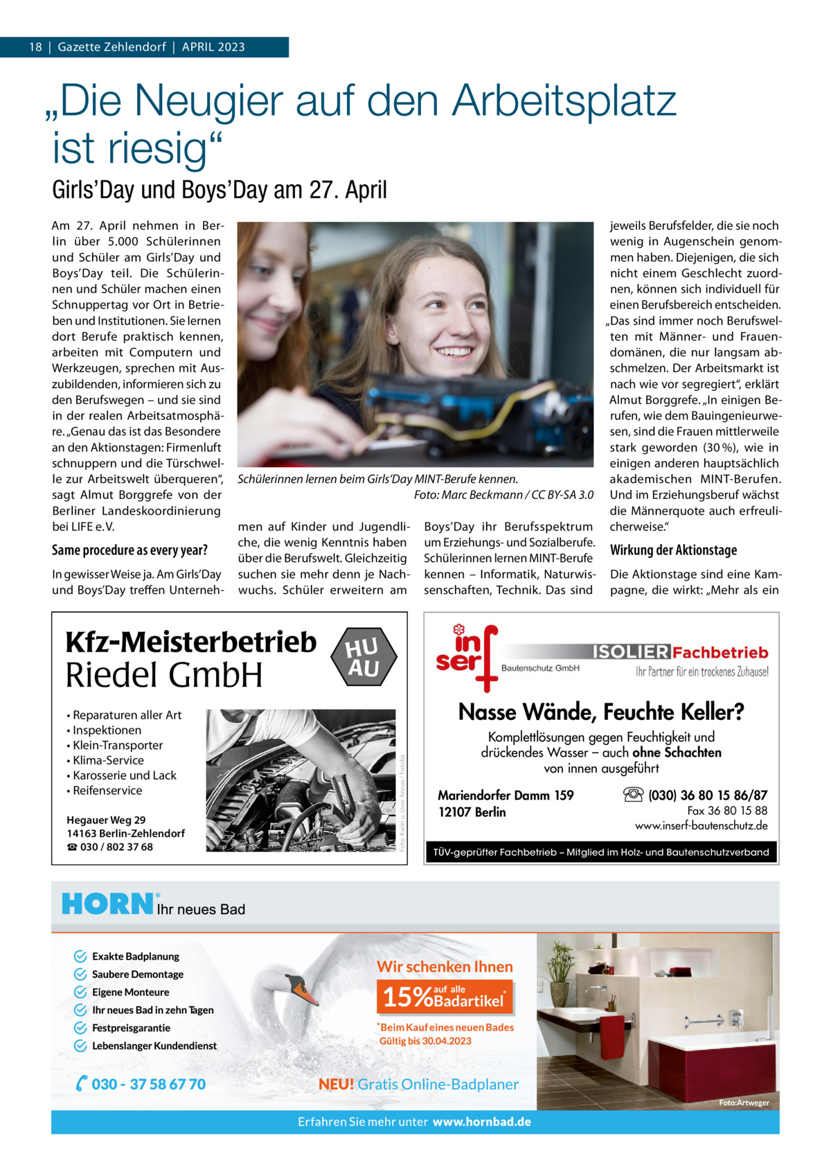 18  |  Gazette Zehlendorf  |  April 2023  „Die Neugier auf den Arbeitsplatz ist riesig“ Girls’Day und Boys’Day am 27. April  Same procedure as every year? in gewisser Weise ja. Am Girls’Day und Boys’Day treffen Unterneh jeweils Berufsfelder, die sie noch wenig in Augenschein genommen haben. Diejenigen, die sich nicht einem Geschlecht zuordnen, können sich individuell für einen Berufsbereich entscheiden. „Das sind immer noch Berufswelten mit Männer- und Frauendomänen, die nur langsam abschmelzen. Der Arbeitsmarkt ist nach wie vor segregiert“, erklärt Almut Borggrefe. „in einigen Berufen, wie dem Bauingenieurwesen, sind die Frauen mittlerweile stark geworden (30 %), wie in einigen anderen hauptsächlich Schülerinnen lernen beim Girls‘Day MINT-Berufe kennen. akademischen MiNT-Berufen. Foto: Marc Beckmann / CC BY-SA 3.0 Und im Erziehungsberuf wächst die Männerquote auch erfreulimen auf Kinder und Jugendli- Boys’Day ihr Berufsspektrum cherweise.“ che, die wenig Kenntnis haben um Erziehungs- und Sozialberufe. Wirkung der Aktionstage über die Berufswelt. Gleichzeitig Schülerinnen lernen MiNT-Berufe suchen sie mehr denn je Nach- kennen – informatik, Naturwis- Die Aktionstage sind eine Kamwuchs. Schüler erweitern am senschaften, Technik. Das sind pagne, die wirkt: „Mehr als ein  Kfz-Meisterbetrieb  Riedel GmbH • Reparaturen aller Art • Inspektionen • Klein-Transporter • Klima-Service • Karosserie und Lack • Reifenservice Hegauer Weg 29 14163 Berlin-Zehlendorf ☎ 030 / 802 37 68  HU AU  Nasse Wände, Feuchte Keller? Foto: Karin u. Uwe Annas / Fotolia  Am 27.  April nehmen in Berlin über 5.000 Schülerinnen und Schüler am Girls’Day und Boys’Day teil. Die Schülerinnen und Schüler machen einen Schnuppertag vor Ort in Betrieben und institutionen. Sie lernen dort Berufe praktisch kennen, arbeiten mit Computern und Werkzeugen, sprechen mit Auszubildenden, informieren sich zu den Berufswegen – und sie sind in der realen Arbeitsatmosphäre. „Genau das ist das Besondere an den Aktionstagen: Firmenluft schnuppern und die Türschwelle zur Arbeitswelt überqueren“, sagt Almut Borggrefe von der Berliner landeskoordinierung bei liFE e. V.  Komplettlösungen gegen Feuchtigkeit und drückendes Wasser – auch ohne Schachten von innen ausgeführt Mariendorfer Damm 159 12107 Berlin  (030) 36 80 15 86/87 Fax 36 80 15 88 www.inserf-bautenschutz.de  TÜV-geprüfter Fachbetrieb – Mitglied im Holz- und Bautenschutzverband