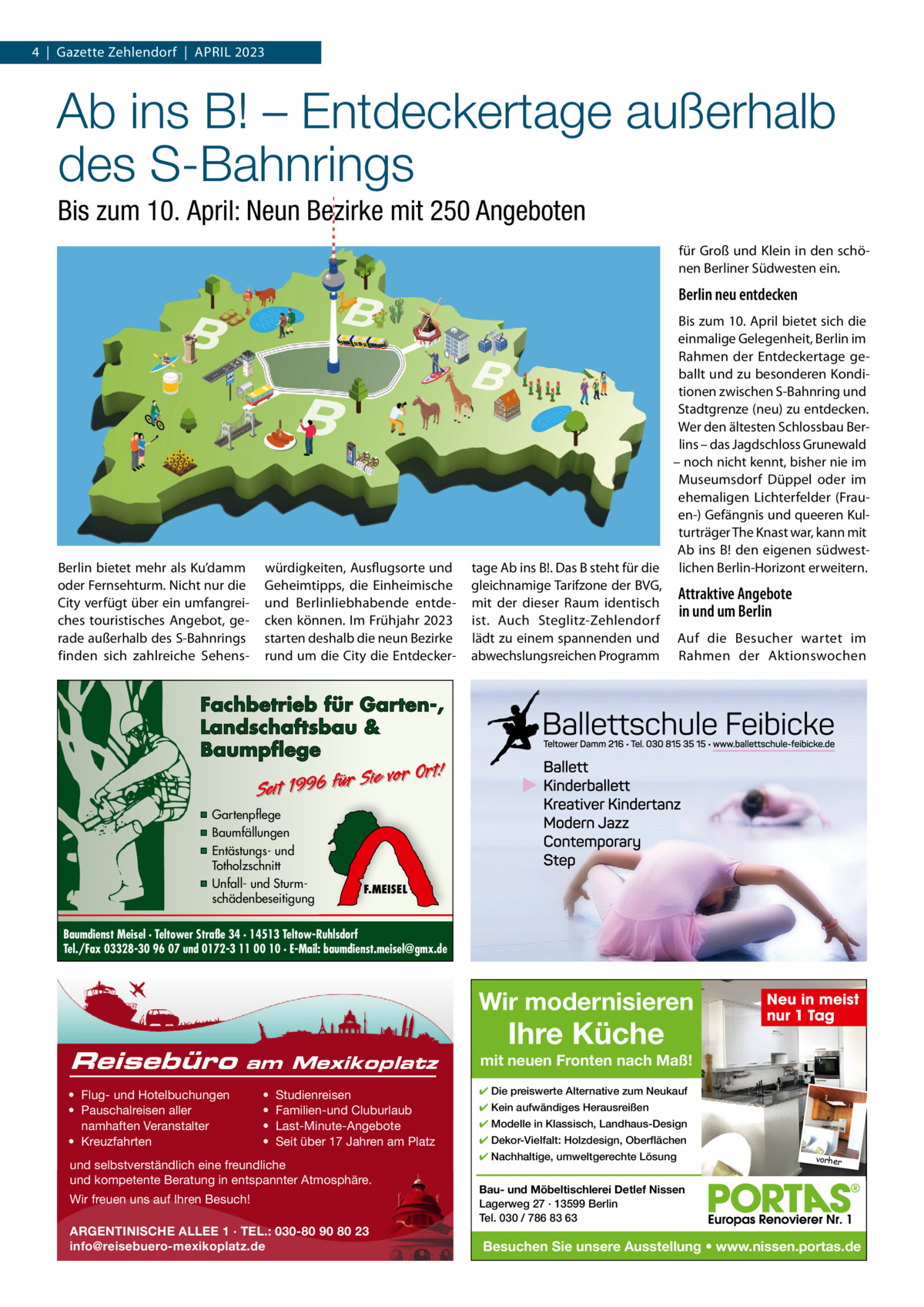 4  |  Gazette Zehlendorf  |  April 2023  Ab ins B! – Entdeckertage außerhalb des S-Bahnrings Bis zum 10. April: Neun Bezirke mit 250 Angeboten für Groß und Klein in den schönen Berliner Südwesten ein.  Berlin neu entdecken  Berlin bietet mehr als Ku’damm oder Fernsehturm. Nicht nur die City verfügt über ein umfangreiches touristisches Angebot, gerade außerhalb des S-Bahnrings finden sich zahlreiche Sehens würdigkeiten, Ausflugsorte und Geheimtipps, die Einheimische und Berlinliebhabende entdecken können. im Frühjahr 2023 starten deshalb die neun Bezirke rund um die City die Entdecker Bis zum 10. April bietet sich die einmalige Gelegenheit, Berlin im rahmen der Entdeckertage geballt und zu besonderen Konditionen zwischen S-Bahnring und Stadtgrenze (neu) zu entdecken. Wer den ältesten Schlossbau Berlins – das Jagdschloss Grunewald – noch nicht kennt, bisher nie im Museumsdorf Düppel oder im ehemaligen lichterfelder (Frauen-) Gefängnis und queeren Kulturträger The Knast war, kann mit Ab ins B! den eigenen südwesttage Ab ins B!. Das B steht für die lichen Berlin-Horizont erweitern. gleichnamige Tarifzone der BVG, Attraktive Angebote mit der dieser raum identisch in und um Berlin ist. Auch Steglitz-Zehlendorf lädt zu einem spannenden und Auf die Besucher wartet im abwechslungsreichen programm rahmen der Aktionswochen  Fachbetrieb für Garten-, Landschaftsbau & Baumpflege  Sie vor Ort! r fü 6 9 19 t ei S  ▪ Gartenpflege ▪ Baumfällungen ▪ Entästungs- und Totholzschnitt ▪ Unfall- und Sturmschädenbeseitigung  F.MEISEL  Baumdienst Meisel · Teltower Straße 34 · 14513 Teltow-Ruhlsdorf Tel./Fax 03328-30 96 07 und 0172-3 11 00 10 · E-Mail: baumdienst.meisel@gmx.de  Wir modernisieren Reisebüro  am Mexikoplatz  • Flug- und Hotelbuchungen • Pauschalreisen aller namhaften Veranstalter • Kreuzfahrten  • • • •  Studienreisen Familien-und Cluburlaub Last-Minute-Angebote Seit über 17 Jahren am Platz  und selbstverständlich eine freundliche und kompetente Beratung in entspannter Atmosphäre. Wir freuen uns auf Ihren Besuch! ARGENTINISCHE ALLEE 1 · TEL.: 030-80 90 80 23 info@reisebuero-mexikoplatz.de  Ihre Küche  Neu in meist nur 1 Tag  mit neuen Fronten nach Maß! ✔ Die preiswerte Alternative zum Neukauf ✔ Kein aufwändiges Herausreißen ✔ Modelle in Klassisch, Landhaus-Design ✔ Dekor-Vielfalt: Holzdesign, Oberflächen ✔ Nachhaltige, umweltgerechte Lösung  vorher  Bau- und Möbeltischlerei Detlef Nissen Lagerweg 27 · 13599 Berlin Tel. 030 / 786 83 63  Besuchen Sie unsere Ausstellung • www.nissen.portas.de