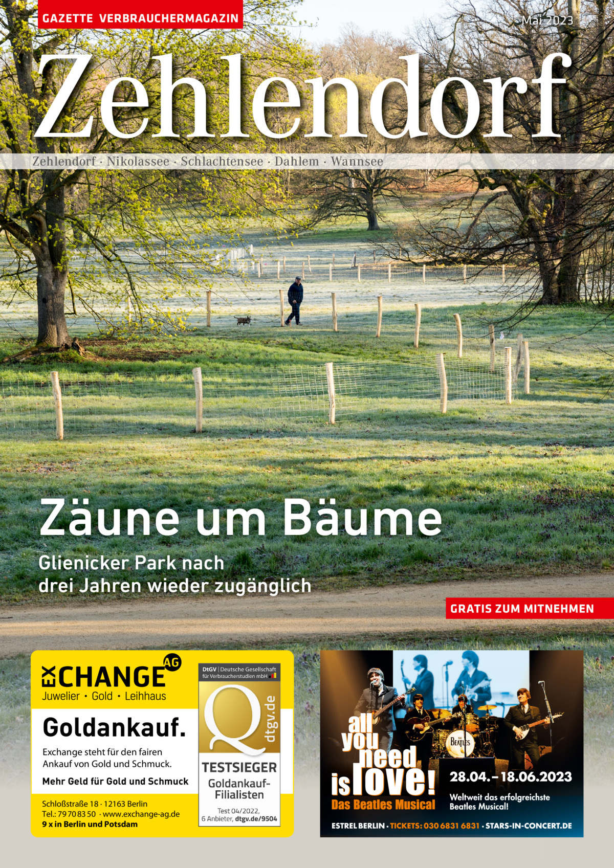 GAZETTE VERBRAUCHERMAGAZIN  Mai 2023  Zehlendorf Zehlendorf · Nikolassee · Schlachtensee · Dahlem · Wannsee  Zäune um Bäume Glienicker Park nach drei Jahren wieder zugänglich GRATIS ZUM MITNEHMEN  Goldankauf. Exchange steht für den fairen Ankauf von Gold und Schmuck. Mehr Geld für Gold und Schmuck Schloßstraße 18 · 12163 Berlin Tel.: 79 70 83 50 · www.exchange-ag.de 9 x in Berlin und Potsdam