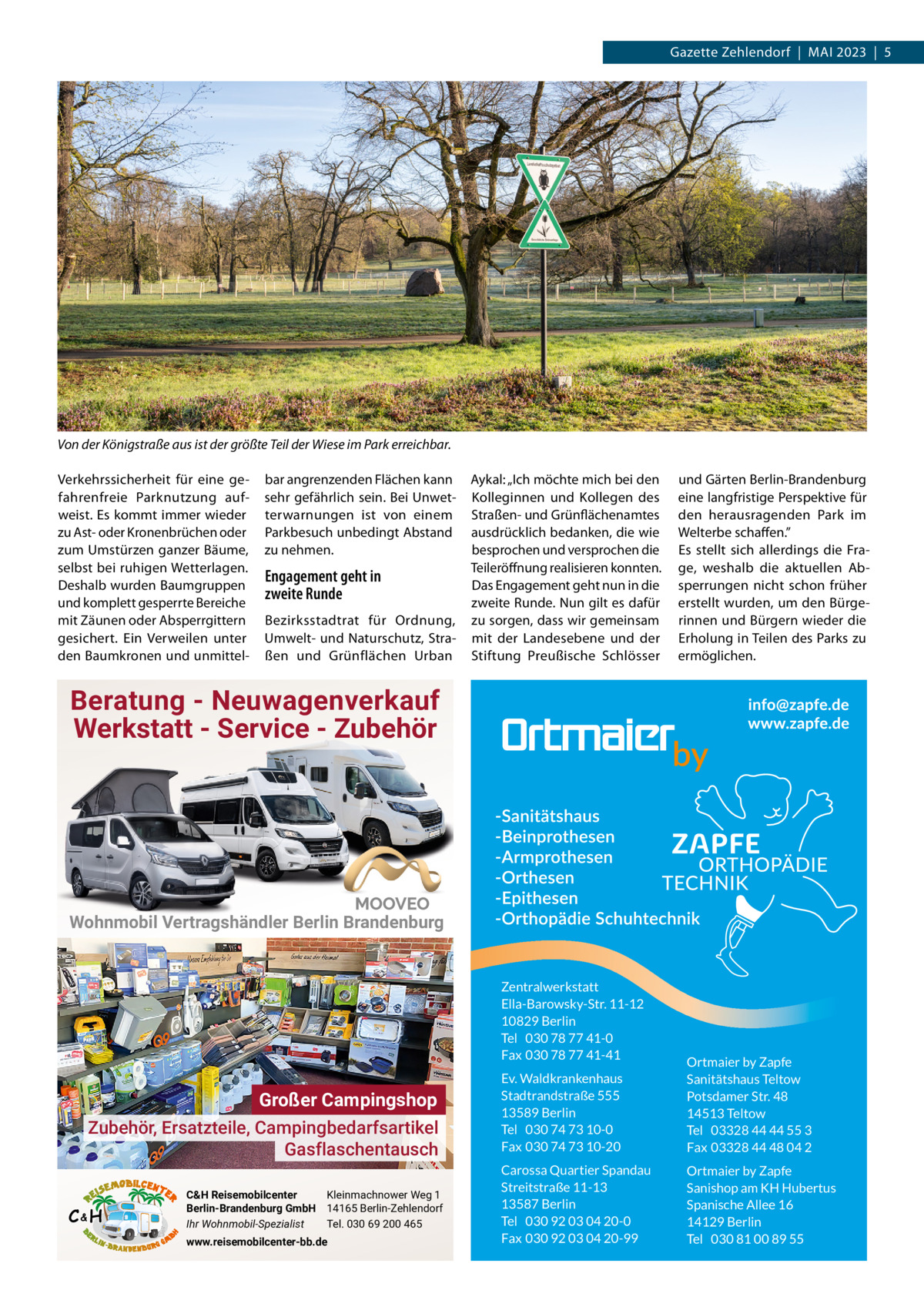 Gazette Zehlendorf  |  Mai 2023  |  5  Von der Königstraße aus ist der größte Teil der Wiese im Park erreichbar. Verkehrssicherheit für eine gefahrenfreie Parknutzung aufweist. Es kommt immer wieder zu ast- oder Kronenbrüchen oder zum Umstürzen ganzer Bäume, selbst bei ruhigen Wetterlagen. Deshalb wurden Baumgruppen und komplett gesperrte Bereiche mit Zäunen oder absperrgittern gesichert. Ein Verweilen unter den Baumkronen und unmittel bar angrenzenden Flächen kann sehr gefährlich sein. Bei Unwetterwarnungen ist von einem Parkbesuch unbedingt abstand zu nehmen.  Engagement geht in zweite Runde Bezirksstadtrat für Ordnung, Umwelt- und Naturschutz, Straßen und Grünflächen Urban  aykal: „ich möchte mich bei den Kolleginnen und Kollegen des Straßen- und Grünflächenamtes ausdrücklich bedanken, die wie besprochen und versprochen die Teileröffnung realisieren konnten. Das Engagement geht nun in die zweite Runde. Nun gilt es dafür zu sorgen, dass wir gemeinsam mit der Landesebene und der Stiftung Preußische Schlösser  und Gärten Berlin-Brandenburg eine langfristige Perspektive für den herausragenden Park im Welterbe schaffen.” Es stellt sich allerdings die Frage, weshalb die aktuellen absperrungen nicht schon früher erstellt wurden, um den Bürgerinnen und Bürgern wieder die Erholung in Teilen des Parks zu ermöglichen.  Beratung - Neuwagenverkauf Werkstatt - Service - Zubehör  Wohnmobil Vertragshändler Berlin Brandenburg  Zentralwerkstatt Ella-Barowsky-Str. 11-12 10829 Berlin Tel 030 78 77 41-0 Fax 030 78 77 41-41  Großer Campingshop Zubehör, Ersatzteile, Campingbedarfsartikel Gasflaschentausch C&H  C&H Reisemobilcenter Kleinmachnower Weg 1 Berlin-Brandenburg GmbH 14165 Berlin-Zehlendorf Ihr Wohnmobil-Spezialist Tel. 030 69 200 465 www.reisemobilcenter-bb.de  Ev. Waldkrankenhaus Stadtrandstraße 555 13589 Berlin Tel 030 74 73 10-0 Fax 030 74 73 10-20  Ortmaier by Zapfe Sanitätshaus Teltow Potsdamer Str. 48 14513 Teltow Tel 03328 44 44 55 3 Fax 03328 44 48 04 2  Carossa Quartier Spandau Streitstraße 11-13 13587 Berlin Tel 030 92 03 04 20-0 Fax 030 92 03 04 20-99  Ortmaier by Zapfe Sanishop am KH Hubertus Spanische Allee 16 14129 Berlin Tel 030 81 00 89 55