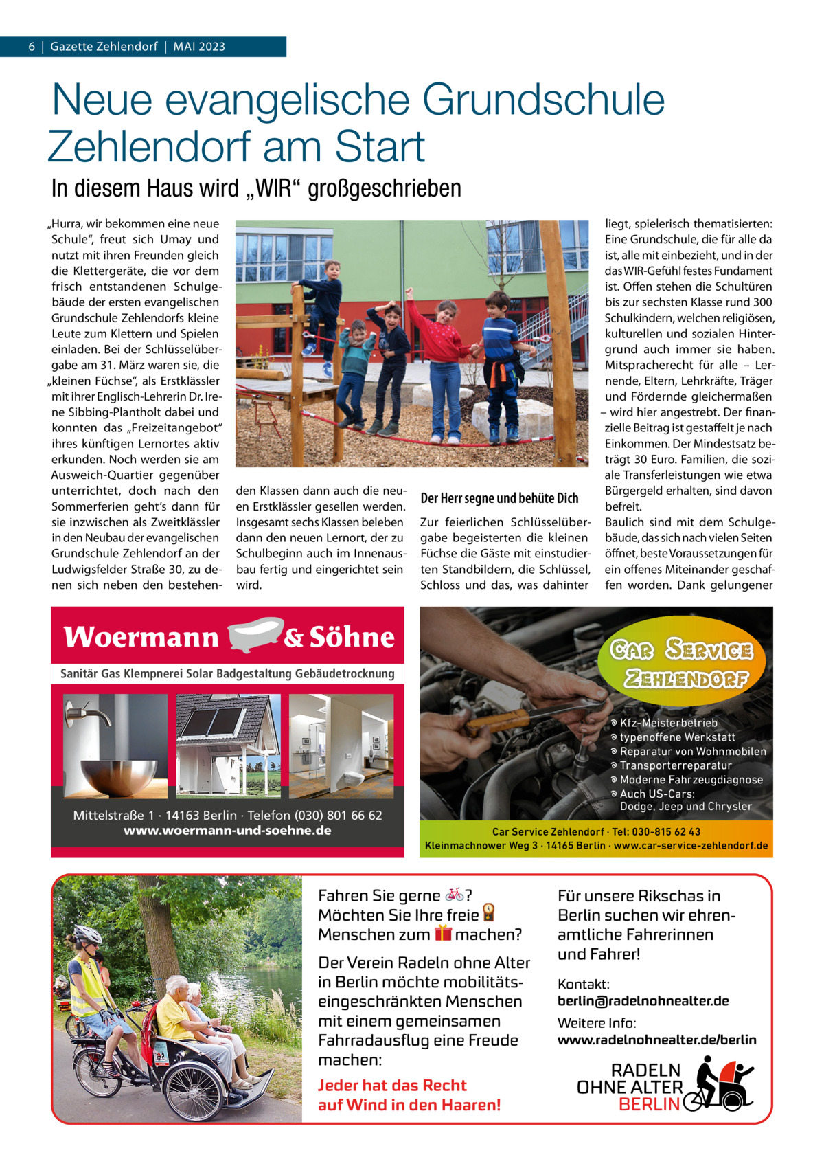 6  |  Gazette Zehlendorf  |  Mai 2023  Neue evangelische Grundschule Zehlendorf am Start In diesem Haus wird „WIR“ großgeschrieben „Hurra, wir bekommen eine neue Schule“, freut sich Umay und nutzt mit ihren Freunden gleich die Klettergeräte, die vor dem frisch entstandenen Schulgebäude der ersten evangelischen Grundschule Zehlendorfs kleine Leute zum Klettern und Spielen einladen. Bei der Schlüsselübergabe am 31. März waren sie, die „kleinen Füchse“, als Erstklässler mit ihrer Englisch-Lehrerin Dr. irene Sibbing-Plantholt dabei und konnten das „Freizeitangebot“ ihres künftigen Lernortes aktiv erkunden. Noch werden sie am ausweich-Quartier gegenüber unterrichtet, doch nach den Sommerferien geht’s dann für sie inzwischen als Zweitklässler in den Neubau der evangelischen Grundschule Zehlendorf an der Ludwigsfelder Straße 30, zu denen sich neben den bestehen den Klassen dann auch die neuen Erstklässler gesellen werden. insgesamt sechs Klassen beleben dann den neuen Lernort, der zu Schulbeginn auch im innenausbau fertig und eingerichtet sein wird.  Der Herr segne und behüte Dich Zur feierlichen Schlüsselübergabe begeisterten die kleinen Füchse die Gäste mit einstudierten Standbildern, die Schlüssel, Schloss und das, was dahinter  liegt, spielerisch thematisierten: Eine Grundschule, die für alle da ist, alle mit einbezieht, und in der das WiR-Gefühl festes Fundament ist. Offen stehen die Schultüren bis zur sechsten Klasse rund 300 Schulkindern, welchen religiösen, kulturellen und sozialen Hintergrund auch immer sie haben. Mitspracherecht für alle – Lernende, Eltern, Lehrkräfte, Träger und Fördernde gleichermaßen – wird hier angestrebt. Der finanzielle Beitrag ist gestaffelt je nach Einkommen. Der Mindestsatz beträgt 30 Euro. Familien, die soziale Transferleistungen wie etwa Bürgergeld erhalten, sind davon befreit. Baulich sind mit dem Schulgebäude, das sich nach vielen Seiten öffnet, beste Voraussetzungen für ein offenes Miteinander geschaffen worden. Dank gelungener  Sanitär Gas Klempnerei Solar Badgestaltung Gebäudetrocknung  Mittelstraße 1 · 14163 Berlin · Telefon (030) 801 66 62 www.woermann-und-soehne.de  � Kfz-Meisterbetrieb � typenoffene Werkstatt � Reparatur von Wohnmobilen � Transporterreparatur � Moderne Fahrzeugdiagnose � Auch US-Cars: Dodge, Jeep und Chrysler Car Service Zehlendorf · Tel: 030-815 62 43 Kleinmachnower Weg 3 · 14165 Berlin · www.car-service-zehlendorf.de  Fahren Sie gerne ? Möchten Sie Ihre freie Menschen zum machen? Der Verein Radeln ohne Alter in Berlin möchte mobilitätseingeschränkten Menschen mit einem gemeinsamen Fahrradausflug eine Freude machen: Jeder hat das Recht auf Wind in den Haaren!  Für unsere Rikschas in Berlin suchen wir ehrenamtliche Fahrerinnen und Fahrer! Kontakt: berlin@radelnohnealter.de Weitere Info: www.radelnohnealter.de/berlin