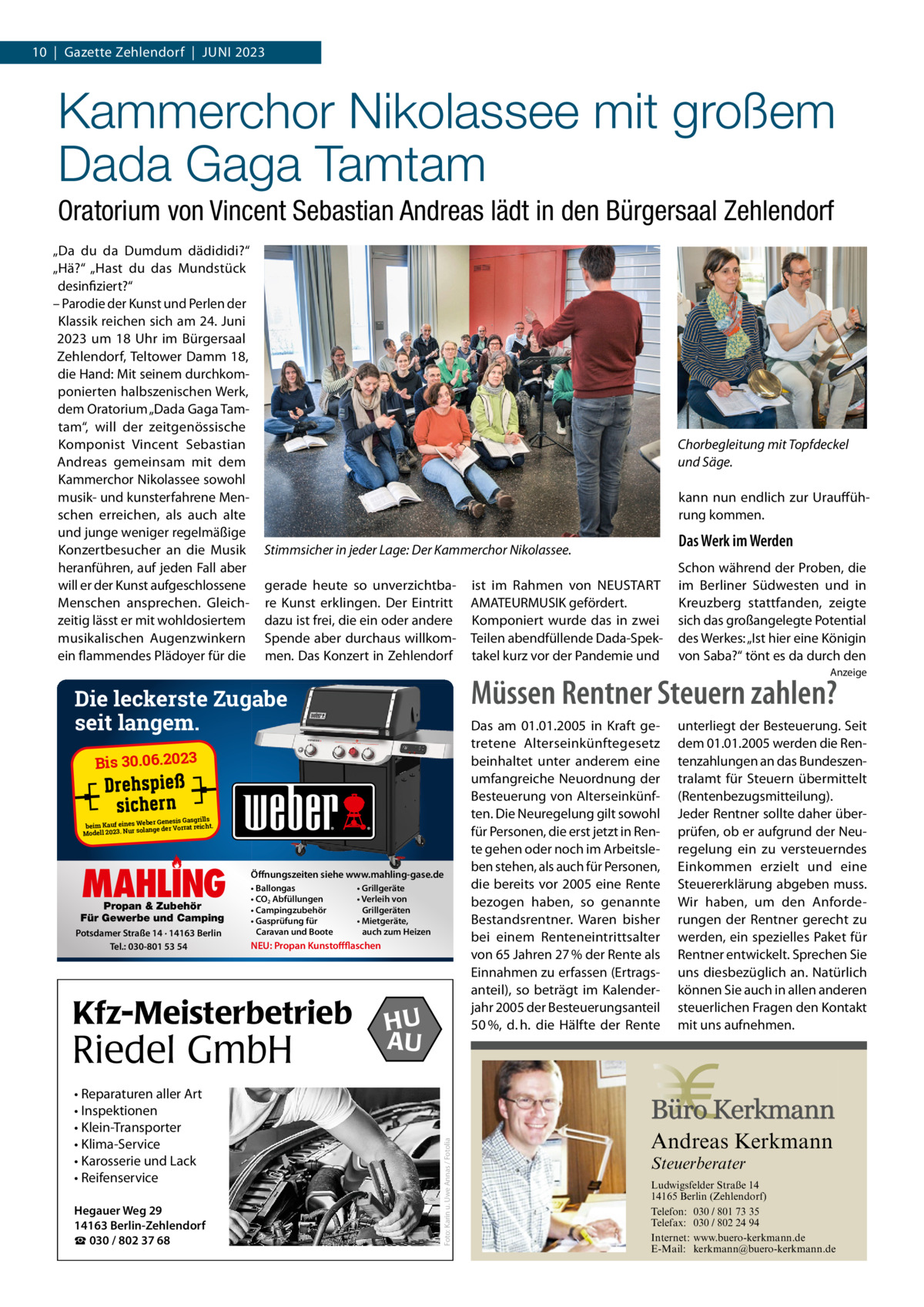 10  |  Gazette Zehlendorf  |  Juni 2023  Kammerchor Nikolassee mit großem Dada Gaga Tamtam Oratorium von Vincent Sebastian Andreas lädt in den Bürgersaal Zehlendorf „Da du da Dumdum dädididi?“ „Hä?“ „Hast du das Mundstück desinfiziert?“ – Parodie der Kunst und Perlen der Klassik reichen sich am 24. Juni 2023 um 18  uhr im Bürgersaal Zehlendorf, Teltower Damm  18, die Hand: Mit seinem durchkomponierten halbszenischen Werk, dem Oratorium „Dada Gaga Tamtam“, will der zeitgenössische Komponist Vincent Sebastian Andreas gemeinsam mit dem Kammerchor nikolassee sowohl musik- und kunsterfahrene Menschen erreichen, als auch alte und junge weniger regelmäßige Konzertbesucher an die Musik heranführen, auf jeden Fall aber will er der Kunst aufgeschlossene Menschen ansprechen. Gleichzeitig lässt er mit wohldosiertem musikalischen Augenzwinkern ein flammendes Plädoyer für die  Chorbegleitung mit Topfdeckel und Säge. kann nun endlich zur uraufführung kommen.  Das Werk im Werden  Stimmsicher in jeder Lage: Der Kammerchor Nikolassee. gerade heute so unverzichtbare Kunst erklingen. Der Eintritt dazu ist frei, die ein oder andere Spende aber durchaus willkommen. Das Konzert in Zehlendorf  ist im Rahmen von nEuSTART AMATEuRMuSiK gefördert. Komponiert wurde das in zwei Teilen abendfüllende Dada-Spektakel kurz vor der Pandemie und  Schon während der Proben, die im Berliner Südwesten und in Kreuzberg stattfanden, zeigte sich das großangelegte Potential des Werkes: „ist hier eine Königin von Saba?“ tönt es da durch den Anzeige  Müssen Rentner Steuern zahlen?  Die leckerste Zugabe seit langem. Bis 30.06.2023  er Genesis Gasgrills beim Kauf eines Web ge der Vorrat reicht. solan Modell 2023. Nur  Propan & Zubehör Für Gewerbe und Camping Potsdamer Straße 14 · 14163 Berlin Tel.: 030-801 53 54  Öffnungszeiten siehe www.mahling-gase.de • Ballongas • CO2 Abfüllungen • Campingzubehör • Gasprüfung für Caravan und Boote  NEU: Propan Kunstoffflaschen  Kfz-Meisterbetrieb  Riedel GmbH • Reparaturen aller Art • Inspektionen • Klein-Transporter • Klima-Service • Karosserie und Lack • Reifenservice Hegauer Weg 29 14163 Berlin-Zehlendorf ☎ 030 / 802 37 68  • Grillgeräte • Verleih von Grillgeräten • Mietgeräte, auch zum Heizen  HU AU  unterliegt der Besteuerung. Seit dem 01.01.2005 werden die Rentenzahlungen an das Bundeszentralamt für Steuern übermittelt (Rentenbezugsmitteilung). Jeder Rentner sollte daher überprüfen, ob er aufgrund der Neuregelung ein zu versteuerndes Einkommen erzielt und eine Steuererklärung abgeben muss. Wir haben, um den Anforderungen der Rentner gerecht zu werden, ein spezielles Paket für Rentner entwickelt. Sprechen Sie uns diesbezüglich an. Natürlich können Sie auch in allen anderen steuerlichen Fragen den Kontakt mit uns aufnehmen.  Andreas Kerkmann  Foto: Karin u. Uwe Annas / Fotolia  MAHLING  Das am 01.01.2005 in Kraft getretene Alterseinkünftegesetz beinhaltet unter anderem eine umfangreiche Neuordnung der Besteuerung von Alterseinkünften. Die Neuregelung gilt sowohl für Personen, die erst jetzt in Rente gehen oder noch im Arbeitsleben stehen, als auch für Personen, die bereits vor 2005 eine Rente bezogen haben, so genannte Bestandsrentner. Waren bisher bei einem Renteneintrittsalter von 65 Jahren 27 % der Rente als Einnahmen zu erfassen (Ertragsanteil), so beträgt im Kalenderjahr 2005 der Besteuerungsanteil 50 %, d. h. die Hälfte der Rente  Steuerberater  Foto: Denis Junker / Fotolia  Ludwigsfelder Straße 14 14165 Berlin (Zehlendorf) Telefon: 030 / 801 73 35 Telefax: 030 / 802 24 94 Internet: www.buero-kerkmann.de E-Mail: kerkmann@buero-kerkmann.de Mandantenportal https://buero-kerkmann.portalbereich.de