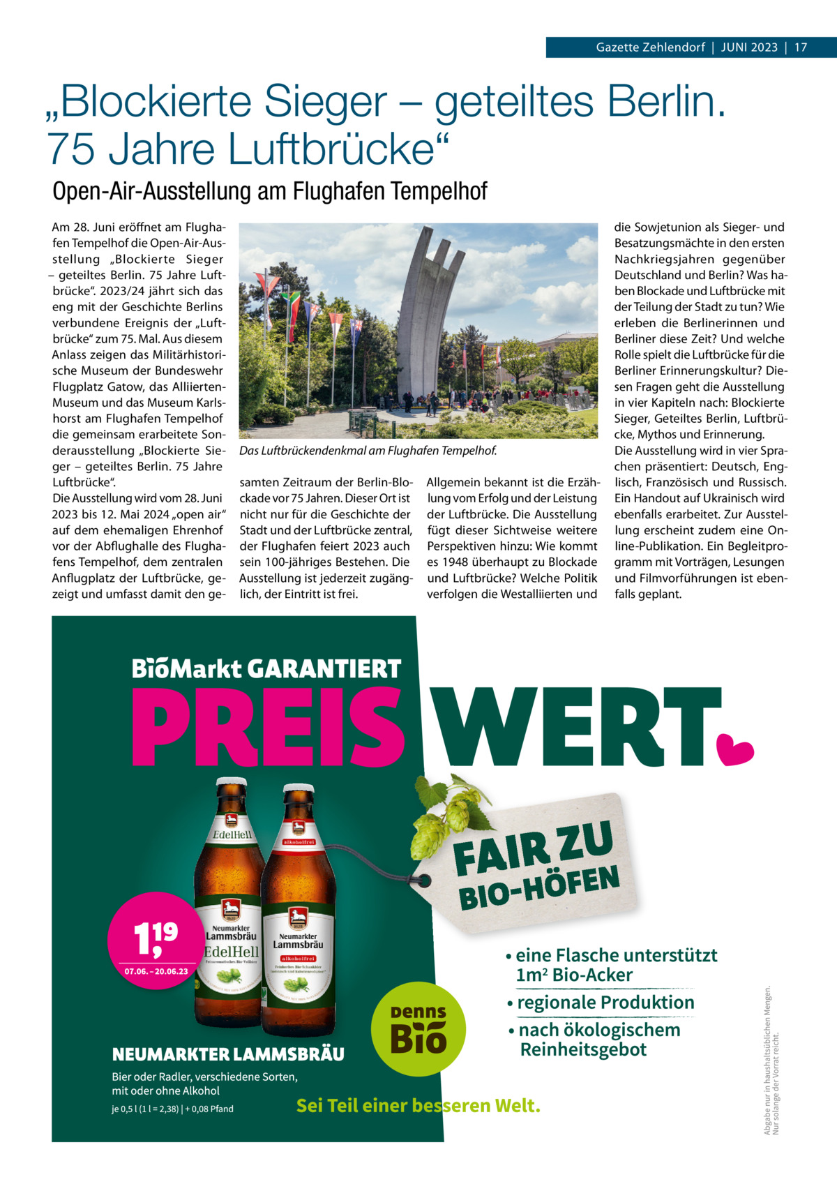 Gazette Zehlendorf  |  Juni 2023  |  17  „Blockierte Sieger – geteiltes Berlin. 75 Jahre Luftbrücke“ Open-Air-Ausstellung am Flughafen Tempelhof Am 28. Juni eröffnet am Flughafen Tempelhof die Open-Air-Ausstellung „Blockierte Sieger – geteiltes Berlin. 75  Jahre Luftbrücke“. 2023/24 jährt sich das eng mit der Geschichte Berlins verbundene Ereignis der „Luftbrücke“ zum 75. Mal. Aus diesem Anlass zeigen das Militärhistorische Museum der Bundeswehr Flugplatz Gatow, das AlliiertenMuseum und das Museum Karlshorst am Flughafen Tempelhof die gemeinsam erarbeitete Sonderausstellung „Blockierte Sieger – geteiltes Berlin. 75  Jahre Luftbrücke“. Die Ausstellung wird vom 28. Juni 2023 bis 12. Mai 2024 „open air“ auf dem ehemaligen Ehrenhof vor der Abflughalle des Flughafens Tempelhof, dem zentralen Anflugplatz der Luftbrücke, gezeigt und umfasst damit den ge Das Luftbrückendenkmal am Flughafen Tempelhof. samten Zeitraum der Berlin-Blockade vor 75 Jahren. Dieser Ort ist nicht nur für die Geschichte der Stadt und der Luftbrücke zentral, der Flughafen feiert 2023 auch sein 100-jähriges Bestehen. Die Ausstellung ist jederzeit zugänglich, der Eintritt ist frei.  Allgemein bekannt ist die Erzählung vom Erfolg und der Leistung der Luftbrücke. Die Ausstellung fügt dieser Sichtweise weitere Perspektiven hinzu: Wie kommt es 1948 überhaupt zu Blockade und Luftbrücke? Welche Politik verfolgen die Westalliierten und  die Sowjetunion als Sieger- und Besatzungsmächte in den ersten nachkriegsjahren gegenüber Deutschland und Berlin? Was haben Blockade und Luftbrücke mit der Teilung der Stadt zu tun? Wie erleben die Berlinerinnen und Berliner diese Zeit? und welche Rolle spielt die Luftbrücke für die Berliner Erinnerungskultur? Diesen Fragen geht die Ausstellung in vier Kapiteln nach: Blockierte Sieger, Geteiltes Berlin, Luftbrücke, Mythos und Erinnerung. Die Ausstellung wird in vier Sprachen präsentiert: Deutsch, Englisch, Französisch und Russisch. Ein Handout auf ukrainisch wird ebenfalls erarbeitet. Zur Ausstellung erscheint zudem eine Online-Publikation. Ein Begleitprogramm mit Vorträgen, Lesungen und Filmvorführungen ist ebenfalls geplant.