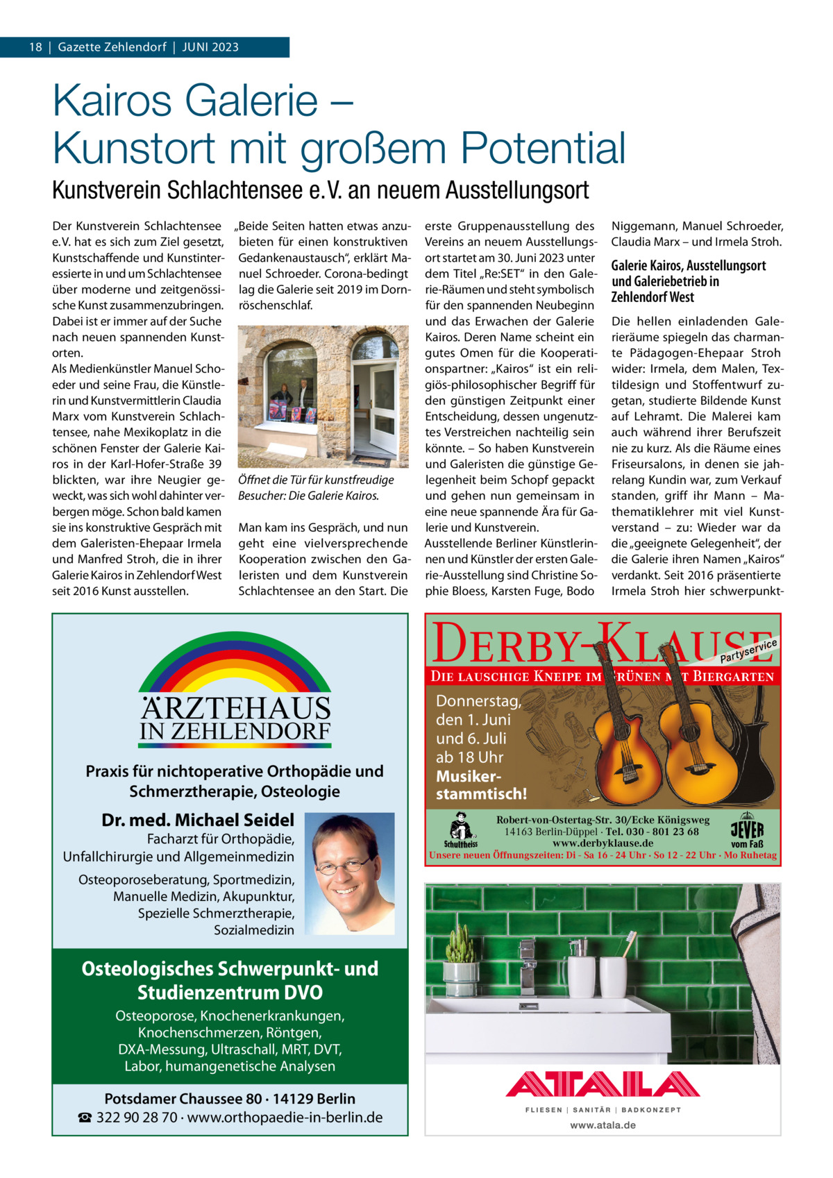 18  |  Gazette Zehlendorf  |  Juni 2023  Kairos Galerie – Kunstort mit großem Potential Kunstverein Schlachtensee e. V. an neuem Ausstellungsort Der Kunstverein Schlachtensee „Beide Seiten hatten etwas anzue. V. hat es sich zum Ziel gesetzt, bieten für einen konstruktiven Kunstschaffende und Kunstinter- Gedankenaustausch“, erklärt Maessierte in und um Schlachtensee nuel Schroeder. Corona-bedingt über moderne und zeitgenössi- lag die Galerie seit 2019 im Dornsche Kunst zusammenzubringen. röschenschlaf. Dabei ist er immer auf der Suche nach neuen spannenden Kunstorten. Als Medienkünstler Manuel Schoeder und seine Frau, die Künstlerin und Kunstvermittlerin Claudia Marx vom Kunstverein Schlachtensee, nahe Mexikoplatz in die schönen Fenster der Galerie Kairos in der Karl-Hofer-Straße  39 blickten, war ihre neugier ge- Öﬀnet die Tür für kunstfreudige weckt, was sich wohl dahinter ver- Besucher: Die Galerie Kairos. bergen möge. Schon bald kamen sie ins konstruktive Gespräch mit Man kam ins Gespräch, und nun dem Galeristen-Ehepaar irmela geht eine vielversprechende und Manfred Stroh, die in ihrer Kooperation zwischen den GaGalerie Kairos in Zehlendorf West leristen und dem Kunstverein seit 2016 Kunst ausstellen. Schlachtensee an den Start. Die  erste Gruppenausstellung des Vereins an neuem Ausstellungsort startet am 30. Juni 2023 unter dem Titel „Re:SET“ in den Galerie-Räumen und steht symbolisch für den spannenden neubeginn und das Erwachen der Galerie Kairos. Deren name scheint ein gutes Omen für die Kooperationspartner: „Kairos“ ist ein religiös-philosophischer Begriff für den günstigen Zeitpunkt einer Entscheidung, dessen ungenutztes Verstreichen nachteilig sein könnte. – So haben Kunstverein und Galeristen die günstige Gelegenheit beim Schopf gepackt und gehen nun gemeinsam in eine neue spannende Ära für Galerie und Kunstverein. Ausstellende Berliner Künstlerinnen und Künstler der ersten Galerie-Ausstellung sind Christine Sophie Bloess, Karsten Fuge, Bodo  niggemann, Manuel Schroeder, Claudia Marx – und irmela Stroh.  Galerie Kairos, Ausstellungsort und Galeriebetrieb in Zehlendorf West Die hellen einladenden Galerieräume spiegeln das charmante Pädagogen-Ehepaar Stroh wider: irmela, dem Malen, Textildesign und Stoffentwurf zugetan, studierte Bildende Kunst auf Lehramt. Die Malerei kam auch während ihrer Berufszeit nie zu kurz. Als die Räume eines Friseursalons, in denen sie jahrelang Kundin war, zum Verkauf standen, griff ihr Mann – Mathematiklehrer mit viel Kunstverstand – zu: Wieder war da die „geeignete Gelegenheit“, der die Galerie ihren namen „Kairos“ verdankt. Seit 2016 präsentierte irmela Stroh hier schwerpunkt Derby-Klause P ar t  yser  vi c e  Die lauschige Kneipe im Grünen mit Biergarten  ARZTEHAUS  IN ZEHLENDORF  Praxis für nichtoperative Orthopädie und Schmerztherapie, Osteologie  Dr. med. Michael Seidel  Facharzt für Orthopädie, Unfallchirurgie und Allgemeinmedizin Osteoporoseberatung, Sportmedizin, Manuelle Medizin, Akupunktur, Spezielle Schmerztherapie, Sozialmedizin  Osteologisches Schwerpunkt- und Studienzentrum DVO Osteoporose, Knochenerkrankungen, Knochenschmerzen, Röntgen, DXA-Messung, Ultraschall, MRT, DVT, Labor, humangenetische Analysen  Potsdamer Chaussee 80 · 14129 Berlin ☎ 322 90 28 70 · www.orthopaedie-in-berlin.de  Donnerstag, den 1. Juni und 6. Juli ab 18 Uhr Musikerstammtisch! Robert-von-Ostertag-Str. 30/Ecke Königsweg 14163 Berlin-Düppel · Tel. 030 - 801 23 68 www.derbyklause.de  vom Faß  Unsere neuen Öffnungszeiten: Di - Sa 16 - 24 Uhr · So 12 - 22 Uhr · Mo Ruhetag