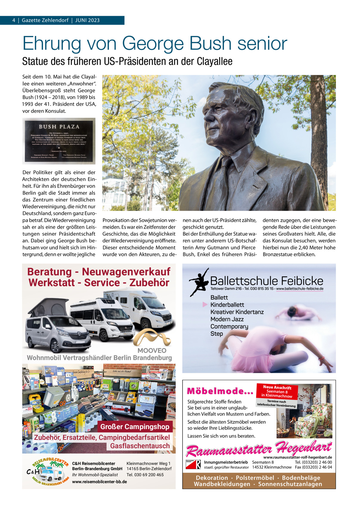 4  |  Gazette Zehlendorf  |  Juni 2023  Ehrung von George Bush senior Statue des früheren US-Präsidenten an der Clayallee Seit dem 10. Mai hat die Clayallee einen weiteren „Anwohner“. Überlebensgroß steht George Bush (1924 – 2018), von 1989 bis 1993 der 41. Präsident der uSA, vor deren Konsulat.  Der Politiker gilt als einer der Architekten der deutschen Einheit. Für ihn als Ehrenbürger von Berlin galt die Stadt immer als das Zentrum einer friedlichen Wiedervereinigung, die nicht nur Deutschland, sondern ganz Europa betraf. Die Wiedervereinigung sah er als eine der größten Leistungen seiner Präsidentschaft an. Dabei ging George Bush behutsam vor und hielt sich im Hintergrund, denn er wollte jegliche  Provokation der Sowjetunion vermeiden. Es war ein Zeitfenster der Geschichte, das die Möglichkeit der Wiedervereinigung eröffnete. Dieser entscheidende Moment wurde von den Akteuren, zu de nen auch der uS-Präsident zählte, geschickt genutzt. Bei der Enthüllung der Statue waren unter anderem uS-Botschafterin Amy Gutmann und Pierce Bush, Enkel des früheren Präsi denten zugegen, der eine bewegende Rede über die Leistungen seines Großvaters hielt. Alle, die das Konsulat besuchen, werden hierbei nun die 2,40 Meter hohe Bronzestatue erblicken.  Beratung - Neuwagenverkauf Werkstatt - Service - Zubehör  Wohnmobil Vertragshändler Berlin Brandenburg  Möbelmode...  Neue Anschrift Seematen 8 in Kleinmachnow  Termine nach Stilgerechte Stoffe finden telefonischer Vereinba rung Sie bei uns in einer unglaublichen Vielfalt von Mustern und Farben.  Großer Campingshop Zubehör, Ersatzteile, Campingbedarfsartikel Gasflaschentausch  Selbst die ältesten Sitzmöbel werden so wieder Ihre Lieblingsstücke. Lassen Sie sich von uns beraten.  www.raumausstatter-rolf-hegenbart.de  C&H  C&H Reisemobilcenter Kleinmachnower Weg 1 Berlin-Brandenburg GmbH 14165 Berlin-Zehlendorf Ihr Wohnmobil-Spezialist Tel. 030 69 200 465 www.reisemobilcenter-bb.de  Innungsmeisterbetrieb Seematen 8 Tel. (033203) 2 46 00 staatl. geprüfter Restaurator 14532 Kleinmachnow Fax (033203) 2 46 04  Dekoration · Polstermöbel · Bodenbeläge Wandbekleidungen · Sonnenschutzanlagen