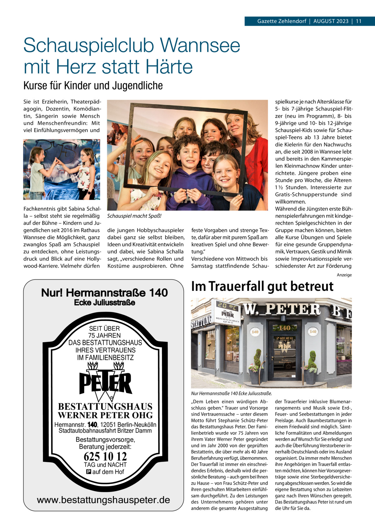 Gazette Zehlendorf  |  August 2023  |  11  Schauspielclub Wannsee mit Herz statt Härte Kurse für Kinder und Jugendliche Sie ist Erzieherin, Theaterpädagogin, Dozentin, Komödiantin, Sängerin sowie Mensch und Menschenfreundin: Mit viel Einfühlungsvermögen und  Fachkenntnis gibt Sabina Schalla – selbst steht sie regelmäßig auf der Bühne – Kindern und Jugendlichen seit 2016 im Rathaus Wannsee die Möglichkeit, ganz zwanglos Spaß am Schauspiel zu entdecken, ohne Leistungsdruck und Blick auf eine Hollywood-Karriere. Vielmehr dürfen  Schauspiel macht Spaß! die jungen Hobbyschauspieler dabei ganz sie selbst bleiben, Ideen und Kreativität entwickeln und dabei, wie Sabina Schalla sagt, „verschiedene Rollen und Kostüme ausprobieren. Ohne  Nur! Hermannstraße 140  spielkurse je nach Altersklasse für 5- bis 7-jährige Schauspiel-Flitzer (neu im Programm), 8- bis 9-jährige und 10- bis 12-jährige Schauspiel-Kids sowie für Schauspiel-Teens ab 13  Jahre bietet die Kielerin für den Nachwuchs an, die seit 2008 in Wannsee lebt und bereits in den Kammerspielen Kleinmachnow Kinder unterrichtete. Jüngere proben eine Stunde pro Woche, die Älteren 1 ½  Stunden. Interessierte zur Gratis-Schnupperstunde sind willkommen. Während die Jüngsten erste Bühnenspielerfahrungen mit kindgerechten Spielgeschichten in der feste Vorgaben und strenge Tex- Gruppe machen können, bieten te, dafür aber mit purem Spaß am alle Kurse Übungen und Spiele kreativen Spiel und ohne Bewer- für eine gesunde Gruppendynamik, Vertrauen, Gestik und Mimik tung.“ Verschiedene von Mittwoch bis sowie Improvisationsspiele verSamstag stattfindende Schau- schiedenster Art zur Förderung  Im Trauerfall gut betreut  Anzeige  Ecke Juliusstraße SEIT ÜBER 75 JAHREN  DAS BESTATTUNGSHAUS IHRES VERTRAUENS  IM FAMILIENBESITZ  Nur Hermannstraße 140 Ecke Juliusstraße. R  BESTATTUNGSHAUS  WERNER PETER OHG  Hermannstr. 140, 12051 Berlin-Neukölln Stadtautobahnausfahrt Britzer Damm Bestattungsvorsorge, Beratung jederzeit:  625 10 12 TAG und NACHT � auf dem Hof  www.bestattungshauspeter.de  „Dem Leben einen würdigen Abschluss geben.“ Trauer und Vorsorge sind Vertrauenssache – unter diesem Motto führt Stephanie Schütz-Peter das Bestattungshaus Peter. Der Familienbetrieb wurde vor 75 Jahren von ihrem Vater Werner Peter gegründet und im Jahr 2000 von der geprüften Bestatterin, die über mehr als 40 Jahre Berufserfahrung verfügt, übernommen. Der Trauerfall ist immer ein einschneidendes Erlebnis, deshalb wird die persönliche Beratung – auch gern bei Ihnen zu Hause – von Frau Schütz-Peter und ihren geschulten Mitarbeitern einfühlsam durchgeführt. Zu den Leistungen des Unternehmens gehören unter anderem die gesamte Ausgestaltung  der Trauerfeier inklusive Blumenarrangements und Musik sowie Erd-, Feuer- und Seebestattungen in jeder Preislage. Auch Baumbestattungen in einem Friedwald sind möglich. Sämtliche Formalitäten und Abmeldungen werden auf Wunsch für Sie erledigt und auch die Überführung Verstorbener innerhalb Deutschlands oder ins Ausland organisiert. Da immer mehr Menschen ihre Angehörigen im Trauerfall entlasten möchten, können hier Vorsorgeverträge sowie eine Sterbegeldversicherung abgeschlossen werden. So wird die eigene Bestattung schon zu Lebzeiten ganz nach Ihren Wünschen geregelt. Das Bestattungshaus Peter ist rund um die Uhr für Sie da.