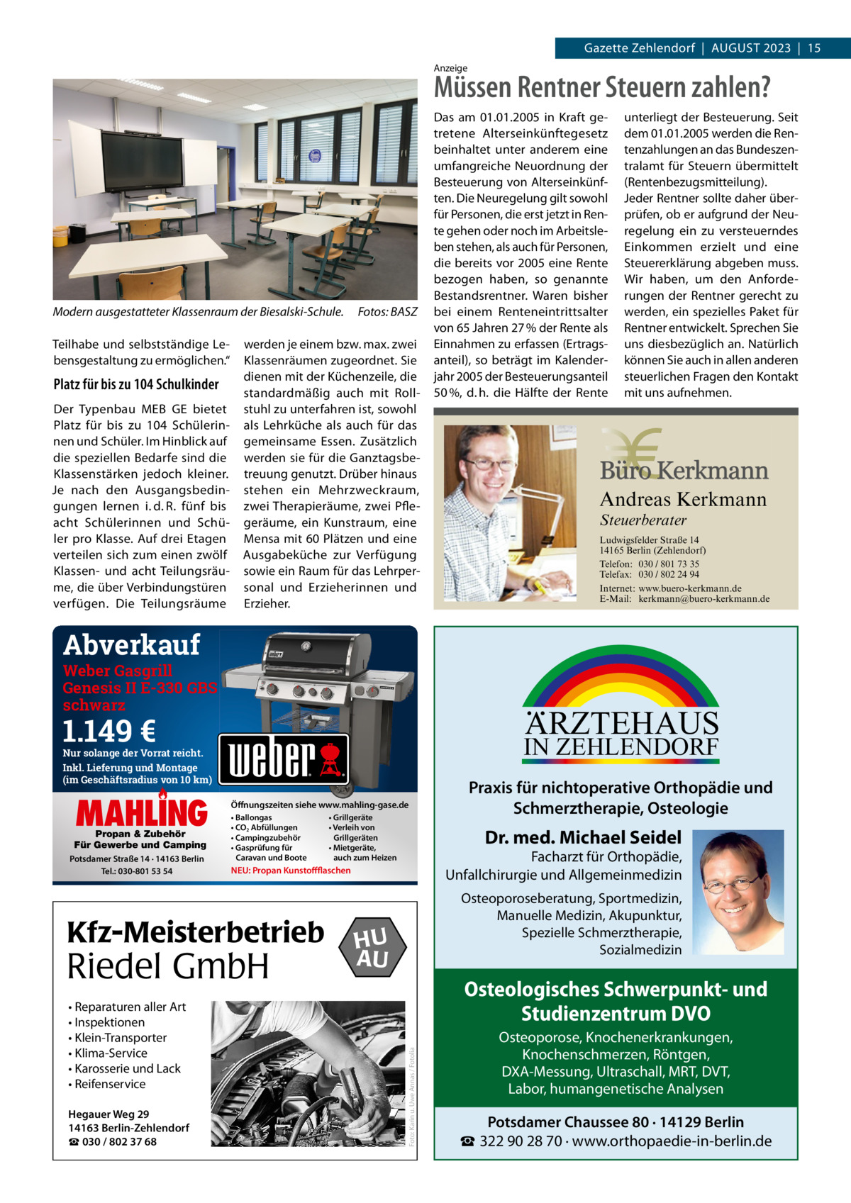 Gazette Zehlendorf  |  AuGust 2023  |  15 Anzeige  Müssen Rentner Steuern zahlen?  Modern ausgestatteter Klassenraum der Biesalski-Schule. teilhabe und selbstständige Lebensgestaltung zu ermöglichen.“  Platz für bis zu 104 Schulkinder Der typenbau MEB GE bietet Platz für bis zu 104  schülerinnen und schüler. Im Hinblick auf die speziellen Bedarfe sind die Klassenstärken jedoch kleiner. Je nach den Ausgangsbedingungen lernen i. d. R. fünf bis acht schülerinnen und schüler pro Klasse. Auf drei Etagen verteilen sich zum einen zwölf Klassen- und acht teilungsräume, die über Verbindungstüren verfügen. Die teilungsräume  Fotos: BASZ  werden je einem bzw. max. zwei Klassenräumen zugeordnet. sie dienen mit der Küchenzeile, die standardmäßig auch mit Rollstuhl zu unterfahren ist, sowohl als Lehrküche als auch für das gemeinsame Essen. Zusätzlich werden sie für die Ganztagsbetreuung genutzt. Drüber hinaus stehen ein Mehrzweckraum, zwei therapieräume, zwei Pflegeräume, ein Kunstraum, eine Mensa mit 60 Plätzen und eine Ausgabeküche zur Verfügung sowie ein Raum für das Lehrpersonal und Erzieherinnen und Erzieher.  Das am 01.01.2005 in Kraft getretene Alterseinkünftegesetz beinhaltet unter anderem eine umfangreiche Neuordnung der Besteuerung von Alterseinkünften. Die Neuregelung gilt sowohl für Personen, die erst jetzt in Rente gehen oder noch im Arbeitsleben stehen, als auch für Personen, die bereits vor 2005 eine Rente bezogen haben, so genannte Bestandsrentner. Waren bisher bei einem Renteneintrittsalter von 65 Jahren 27 % der Rente als Einnahmen zu erfassen (Ertragsanteil), so beträgt im Kalenderjahr 2005 der Besteuerungsanteil 50 %, d. h. die Hälfte der Rente  unterliegt der Besteuerung. Seit dem 01.01.2005 werden die Rentenzahlungen an das Bundeszentralamt für Steuern übermittelt (Rentenbezugsmitteilung). Jeder Rentner sollte daher überprüfen, ob er aufgrund der Neuregelung ein zu versteuerndes Einkommen erzielt und eine Steuererklärung abgeben muss. Wir haben, um den Anforderungen der Rentner gerecht zu werden, ein spezielles Paket für Rentner entwickelt. Sprechen Sie uns diesbezüglich an. Natürlich können Sie auch in allen anderen steuerlichen Fragen den Kontakt mit uns aufnehmen.  Andreas Kerkmann Steuerberater  Foto: Denis Junker / Fotolia  Ludwigsfelder Straße 14 14165 Berlin (Zehlendorf) Telefon: 030 / 801 73 35 Telefax: 030 / 802 24 94 Internet: www.buero-kerkmann.de E-Mail: kerkmann@buero-kerkmann.de Mandantenportal https://buero-kerkmann.portalbereich.de  Abverkauf  Weber Gasgrill Genesis II E-330 GBS schwarz  ARZTEHAUS  1.149 €  IN ZEHLENDORF  Nur solange der Vorrat reicht. Inkl. Lieferung und Montage (im Geschäftsradius von 10 km)  Propan & Zubehör Für Gewerbe und Camping Potsdamer Straße 14 · 14163 Berlin Tel.: 030-801 53 54  • Ballongas • CO2 Abfüllungen • Campingzubehör • Gasprüfung für Caravan und Boote  Riedel GmbH  Hegauer Weg 29 14163 Berlin-Zehlendorf ☎ 030 / 802 37 68  Praxis für nichtoperative Orthopädie und Schmerztherapie, Osteologie  Dr. med. Michael Seidel  Facharzt für Orthopädie, Unfallchirurgie und Allgemeinmedizin  NEU: Propan Kunstoffflaschen  Kfz-Meisterbetrieb • Reparaturen aller Art • Inspektionen • Klein-Transporter • Klima-Service • Karosserie und Lack • Reifenservice  • Grillgeräte • Verleih von Grillgeräten • Mietgeräte, auch zum Heizen  Osteoporoseberatung, Sportmedizin, Manuelle Medizin, Akupunktur, Spezielle Schmerztherapie, Sozialmedizin  HU AU  Osteologisches Schwerpunkt- und Studienzentrum DVO Foto: Karin u. Uwe Annas / Fotolia  MAHLING  Öffnungszeiten siehe www.mahling-gase.de  Osteoporose, Knochenerkrankungen, Knochenschmerzen, Röntgen, DXA-Messung, Ultraschall, MRT, DVT, Labor, humangenetische Analysen  Potsdamer Chaussee 80 · 14129 Berlin ☎ 322 90 28 70 · www.orthopaedie-in-berlin.de