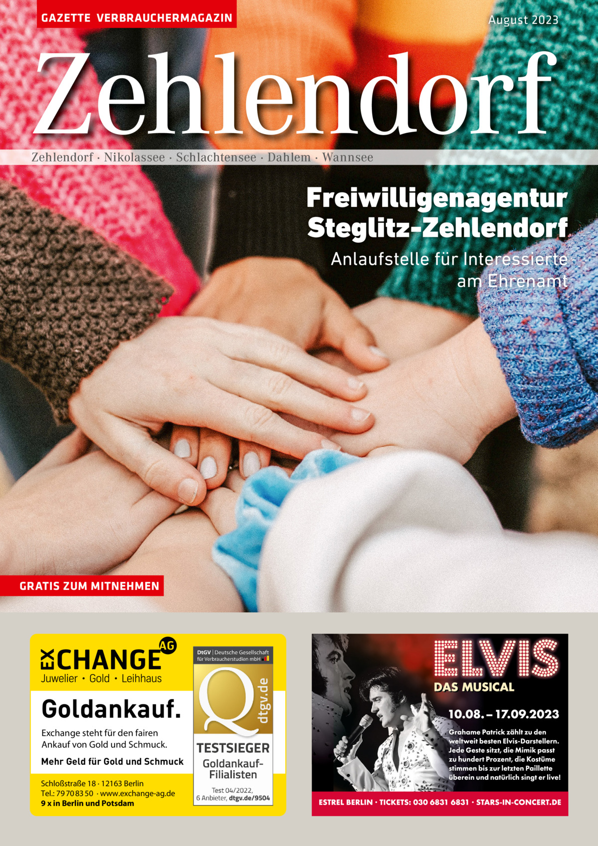 GAZETTE VERBRAUCHERMAGAZIN  August 2023  Zehlendorf Zehlendorf · Nikolassee · Schlachtensee · Dahlem · Wannsee  Freiwilligenagentur Steglitz-Zehlendorf Anlaufstelle für Interessierte am Ehrenamt  GRATIS ZUM MITNEHMEN  Goldankauf. Exchange steht für den fairen Ankauf von Gold und Schmuck. Mehr Geld für Gold und Schmuck Schloßstraße 18 · 12163 Berlin Tel.: 79 70 83 50 · www.exchange-ag.de 9 x in Berlin und Potsdam