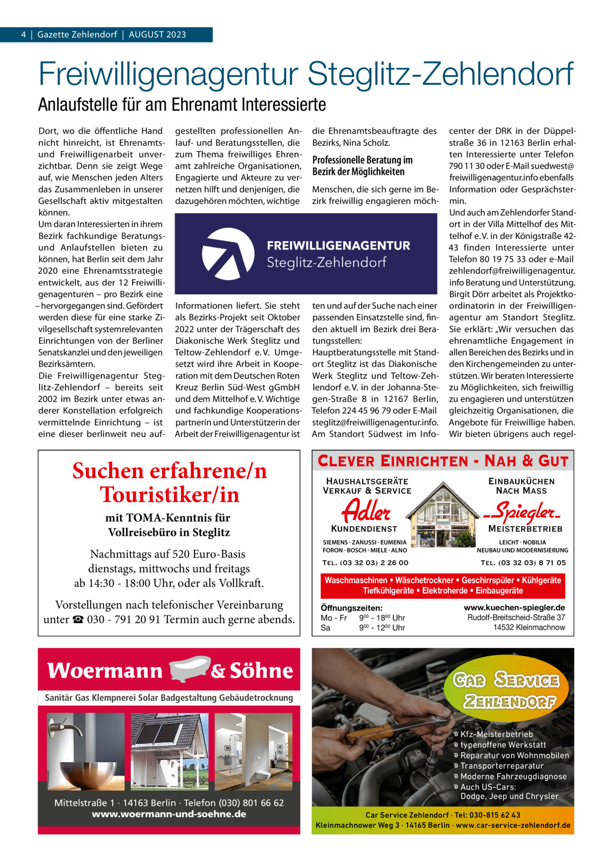 4  |  Gazette Zehlendorf  |  AuGust 2023  Freiwilligenagentur Steglitz-Zehlendorf Anlaufstelle für am Ehrenamt Interessierte Dort, wo die öffentliche Hand nicht hinreicht, ist Ehrenamtsund Freiwilligenarbeit unverzichtbar. Denn sie zeigt Wege auf, wie Menschen jeden Alters das Zusammenleben in unserer Gesellschaft aktiv mitgestalten können. um daran Interessierten in ihrem Bezirk fachkundige Beratungsund Anlaufstellen bieten zu können, hat Berlin seit dem Jahr 2020 eine Ehrenamtsstrategie entwickelt, aus der 12  Freiwilligenagenturen – pro Bezirk eine – hervorgegangen sind. Gefördert werden diese für eine starke Zivilgesellschaft systemrelevanten Einrichtungen von der Berliner senatskanzlei und den jeweiligen Bezirksämtern. Die Freiwilligenagentur steglitz-Zehlendorf – bereits seit 2002 im Bezirk unter etwas anderer Konstellation erfolgreich vermittelnde Einrichtung – ist eine dieser berlinweit neu auf gestellten professionellen Anlauf- und Beratungsstellen, die zum thema freiwilliges Ehrenamt zahlreiche Organisationen, Engagierte und Akteure zu vernetzen hilft und denjenigen, die dazugehören möchten, wichtige  die Ehrenamtsbeauftragte des Bezirks, Nina scholz.  Informationen liefert. sie steht als Bezirks-Projekt seit Oktober 2022 unter der trägerschaft des Diakonische Werk steglitz und teltow-Zehlendorf e. V. umgesetzt wird ihre Arbeit in Kooperation mit dem Deutschen Roten Kreuz Berlin süd-West gGmbH und dem Mittelhof e. V. Wichtige und fachkundige Kooperationspartnerin und unterstützerin der Arbeit der Freiwilligenagentur ist  ten und auf der suche nach einer passenden Einsatzstelle sind, finden aktuell im Bezirk drei Beratungsstellen: Hauptberatungsstelle mit standort steglitz ist das Diakonische Werk steglitz und teltow-Zehlendorf e. V. in der Johanna-stegen-straße  8 in 12167  Berlin, telefon 224 45 96 79 oder E-Mail steglitz@freiwilligenagentur.info. Am standort südwest im Info Suchen erfahrene/n Touristiker/in mit TOMA-Kenntnis für Vollreisebüro in Steglitz  Nachmittags auf 520 Euro-Basis dienstags, mittwochs und freitags ab 14:30 - 18:00 Uhr, oder als Vollkraft. Vorstellungen nach telefonischer Vereinbarung unter ☎ 030 - 791 20 91 Termin auch gerne abends.  Professionelle Beratung im Bezirk der Möglichkeiten Menschen, die sich gerne im Bezirk freiwillig engagieren möch center der DRK in der Düppelstraße  36 in 12163  Berlin erhalten Interessierte unter telefon 790 11 30 oder E-Mail suedwest@ freiwilligenagentur.info ebenfalls Information oder Gesprächstermin. und auch am Zehlendorfer standort in der Villa Mittelhof des Mittelhof e. V. in der Königstraße 4243 finden Interessierte unter telefon 80 19 75 33 oder e-Mail zehlendorf@freiwilligenagentur. info Beratung und unterstützung. Birgit Dörr arbeitet als Projektkoordinatorin in der Freiwilligenagentur am standort steglitz. sie erklärt: „Wir versuchen das ehrenamtliche Engagement in allen Bereichen des Bezirks und in den Kirchengemeinden zu unterstützen. Wir beraten Interessierte zu Möglichkeiten, sich freiwillig zu engagieren und unterstützen gleichzeitig Organisationen, die Angebote für Freiwillige haben. Wir bieten übrigens auch regel Clever Einrichten - Nah & Gut Haushaltsgeräte Verkauf & Service  Einbauküchen Nach Mass  Adler  Kundendienst  - Spiegler SIEMENS · ZANUSSI · EUMENIA FORON · BOSCH · MIELE · ALNO  LEICHT · NOBILIA NEUBAU UND MODERNISIERUNG  Tel. (03 32 03) 2 26 00  Tel. (03 32 03) 8 71 05  Meisterbetrieb  Waschmaschinen • Wäschetrockner • Geschirrspüler • Kühlgeräte Tiefkühlgeräte • Elektroherde • Einbaugeräte Öffnungszeiten: Mo - Fr 900 - 1800 Uhr Sa 900 - 1200 Uhr  www.kuechen-spiegler.de Rudolf-Breitscheid-Straße 37 14532 Kleinmachnow  Sanitär Gas Klempnerei Solar Badgestaltung Gebäudetrocknung  Mittelstraße 1 · 14163 Berlin · Telefon (030) 801 66 62 www.woermann-und-soehne.de  � Kfz-Meisterbetrieb � typenoffene Werkstatt � Reparatur von Wohnmobilen � Transporterreparatur � Moderne Fahrzeugdiagnose � Auch US-Cars: Dodge, Jeep und Chrysler Car Service Zehlendorf · Tel: 030-815 62 43 Kleinmachnower Weg 3 · 14165 Berlin · www.car-service-zehlendorf.de