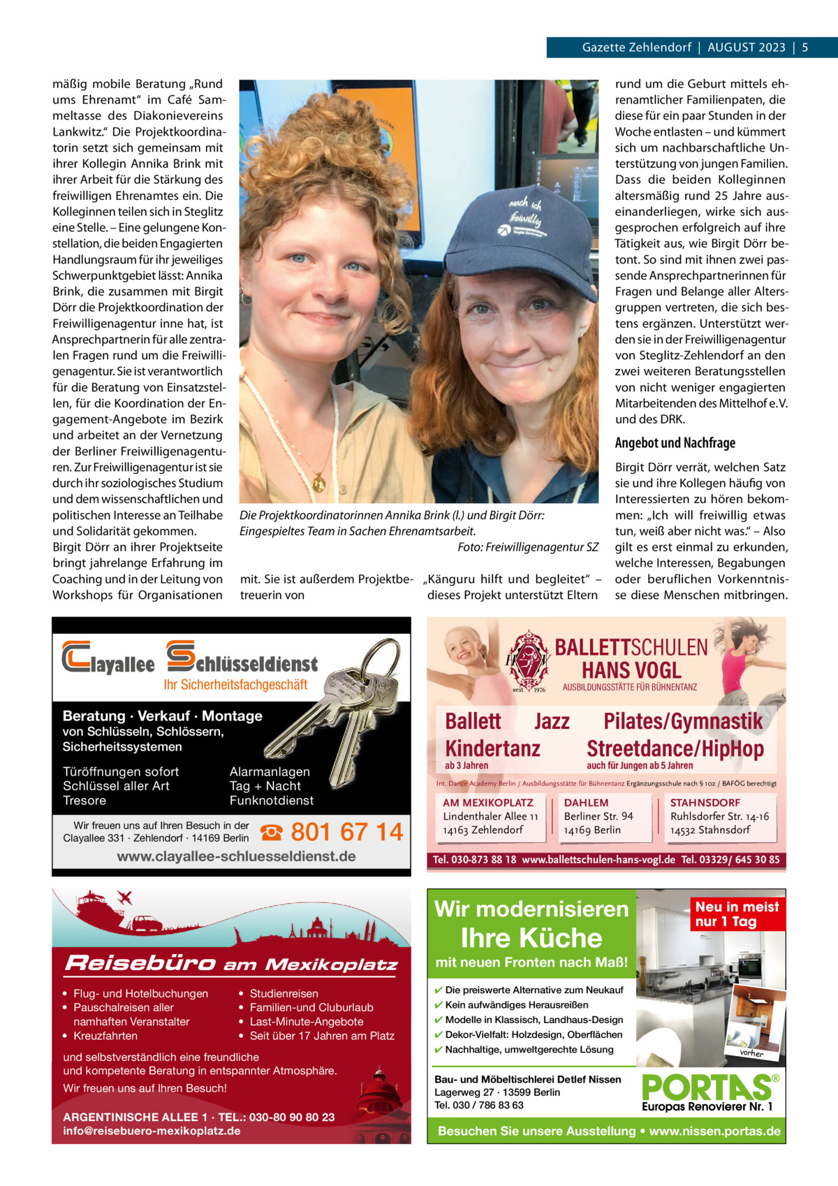 Gazette Zehlendorf  |  AuGust 2023  |  5 mäßig mobile Beratung „Rund ums Ehrenamt“ im Café sammeltasse des Diakonievereins Lankwitz.“ Die Projektkoordinatorin setzt sich gemeinsam mit ihrer Kollegin Annika Brink mit ihrer Arbeit für die stärkung des freiwilligen Ehrenamtes ein. Die Kolleginnen teilen sich in steglitz eine stelle. – Eine gelungene Konstellation, die beiden Engagierten Handlungsraum für ihr jeweiliges schwerpunktgebiet lässt: Annika Brink, die zusammen mit Birgit Dörr die Projektkoordination der Freiwilligenagentur inne hat, ist Ansprechpartnerin für alle zentralen Fragen rund um die Freiwilligenagentur. sie ist verantwortlich für die Beratung von Einsatzstellen, für die Koordination der Engagement-Angebote im Bezirk und arbeitet an der Vernetzung der Berliner Freiwilligenagenturen. Zur Freiwilligenagentur ist sie durch ihr soziologisches studium und dem wissenschaftlichen und politischen Interesse an teilhabe und solidarität gekommen. Birgit Dörr an ihrer Projektseite bringt jahrelange Erfahrung im Coaching und in der Leitung von Workshops für Organisationen  layallee  rund um die Geburt mittels ehrenamtlicher Familienpaten, die diese für ein paar stunden in der Woche entlasten – und kümmert sich um nachbarschaftliche unterstützung von jungen Familien. Dass die beiden Kolleginnen altersmäßig rund 25  Jahre auseinanderliegen, wirke sich ausgesprochen erfolgreich auf ihre tätigkeit aus, wie Birgit Dörr betont. so sind mit ihnen zwei passende Ansprechpartnerinnen für Fragen und Belange aller Altersgruppen vertreten, die sich bestens ergänzen. unterstützt werden sie in der Freiwilligenagentur von steglitz-Zehlendorf an den zwei weiteren Beratungsstellen von nicht weniger engagierten Mitarbeitenden des Mittelhof e. V. und des DRK.  Angebot und Nachfrage  Die Projektkoordinatorinnen Annika Brink (l.) und Birgit Dörr: Eingespieltes Team in Sachen Ehrenamtsarbeit. Foto: Freiwilligenagentur SZ mit. sie ist außerdem Projektbe- „Känguru hilft und begleitet“ – treuerin von dieses Projekt unterstützt Eltern  BALLETTSCHULEN HANS VOGL  chlüsseldienst  Ihr Sicherheitsfachgeschäft  Beratung · Verkauf · Montage von Schlüsseln, Schlössern, Sicherheitssystemen Türöffnungen sofort Schlüssel aller Art Tresore  Alarmanlagen Tag + Nacht Funknotdienst  Wir freuen uns auf Ihren Besuch in der Clayallee 331 · Zehlendorf · 14169 Berlin  ☎ 801 67 14  www.clayallee-schluesseldienst.de  Birgit Dörr verrät, welchen satz sie und ihre Kollegen häufig von Interessierten zu hören bekommen: „Ich will freiwillig etwas tun, weiß aber nicht was.“ – Also gilt es erst einmal zu erkunden, welche Interessen, Begabungen oder beruflichen Vorkenntnisse diese Menschen mitbringen.  AUSBILDUNGSSTÄTTE FÜR BÜHNENTANZ  Ballett Jazz Pilates/Gymnastik Kindertanz Streetdance/HipHop ab 3 Jahren  auch für Jungen ab 5 Jahren  Int. Dance Academy Berlin / Ausbildungsstätte für Bühnentanz Ergänzungsschule nach § 102 / BAFÖG berechtigt  AM MEXIKOPLATZ Lindenthaler Allee 11 14163 Zehlendorf  DAHLEM Berliner Str. 94 14169 Berlin  Tel. 030-873 88 18 www.ballettschulen-hans-vogl.de Tel. 03329/ 645 30 85  Wir modernisieren Reisebüro  am Mexikoplatz  • Flug- und Hotelbuchungen • Pauschalreisen aller namhaften Veranstalter • Kreuzfahrten  • • • •  Studienreisen Familien-und Cluburlaub Last-Minute-Angebote Seit über 17 Jahren am Platz  und selbstverständlich eine freundliche und kompetente Beratung in entspannter Atmosphäre. Wir freuen uns auf Ihren Besuch! ARGENTINISCHE ALLEE 1 · TEL.: 030-80 90 80 23 info@reisebuero-mexikoplatz.de  STAHNSDORF Ruhlsdorfer Str. 14-16 14532 Stahnsdorf  Ihre Küche  Neu in meist nur 1 Tag  mit neuen Fronten nach Maß! ✔ Die preiswerte Alternative zum Neukauf ✔ Kein aufwändiges Herausreißen ✔ Modelle in Klassisch, Landhaus-Design ✔ Dekor-Vielfalt: Holzdesign, Oberflächen ✔ Nachhaltige, umweltgerechte Lösung  vorher  Bau- und Möbeltischlerei Detlef Nissen Lagerweg 27 · 13599 Berlin Tel. 030 / 786 83 63  Besuchen Sie unsere Ausstellung • www.nissen.portas.de