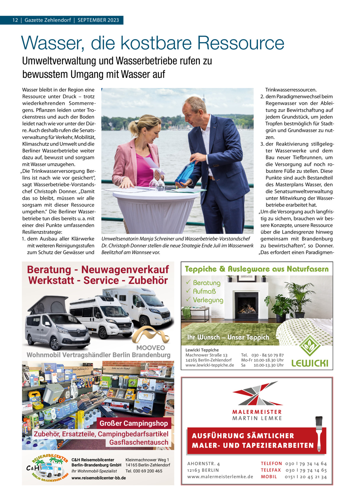 12  |  Gazette Zehlendorf  |  September 2023  Wasser, die kostbare Ressource Umweltverwaltung und Wasserbetriebe rufen zu bewusstem Umgang mit Wasser auf Wasser bleibt in der region eine ressource unter Druck – trotz wiederkehrenden Sommerregens. pflanzen leiden unter trockenstress und auch der boden leidet nach wie vor unter der Dürre. Auch deshalb rufen die Senatsverwaltung für Verkehr, mobilität, Klimaschutz und Umwelt und die berliner Wasserbetriebe weiter dazu auf, bewusst und sorgsam mit Wasser umzugehen. „Die trinkwasserversorgung berlins ist nach wie vor gesichert“, sagt Wasserbetriebe-Vorstandschef Christoph Donner. „Damit das so bleibt, müssen wir alle sorgsam mit dieser ressource umgehen.“ Die berliner Wasserbetriebe tun dies bereits u. a. mit einer drei punkte umfassenden resilienzstrategie: 1. dem Ausbau aller Klärwerke mit weiteren reinigungsstufen zum Schutz der Gewässer und  trinkwasserressourcen. 2. dem paradigmenwechsel beim regenwasser von der Ableitung zur bewirtschaftung auf jedem Grundstück, um jeden tropfen bestmöglich für Stadtgrün und Grundwasser zu nutzen. 3. der reaktivierung stillgelegter Wasserwerke und dem bau neuer tiefbrunnen, um die Versorgung auf noch robustere Füße zu stellen. Diese punkte sind auch bestandteil des masterplans Wasser, den die Senatsumweltverwaltung unter mitwirkung der Wasserbetriebe erarbeitet hat. „Um die Versorgung auch langfristig zu sichern, brauchen wir bessere Konzepte, unsere ressource über die Landesgrenze hinweg Umweltsenatorin Manja Schreiner und Wasserbetriebe-Vorstandschef gemeinsam mit brandenburg Dr. Christoph Donner stellen die neue Strategie Ende Juli im Wasserwerk zu bewirtschaften“, so Donner. „Das erfordert einen paradigmenBeelitzhof am Wannsee vor.  Beratung - Neuwagenverkauf Werkstatt - Service - Zubehör  Teppiche & Auslegware aus Naturfasern  Beratung  Aufmaß  Verlegung  Ihr Wunsch – Unser Teppich Wohnmobil Vertragshändler Berlin Brandenburg  Großer Campingshop Zubehör, Ersatzteile, Campingbedarfsartikel Gasflaschentausch C&H  C&H Reisemobilcenter Kleinmachnower Weg 1 Berlin-Brandenburg GmbH 14165 Berlin-Zehlendorf Ihr Wohnmobil-Spezialist Tel. 030 69 200 465 www.reisemobilcenter-bb.de  Lewicki Teppiche Machnower Straße   Berlin-Zehlendorf www.lewicki-teppiche.de  Tel.  -     Mo-Fr .-. Uhr Sa .-. Uhr  AUS FÜ H RU NG SÄ MTLICH ER M A LER- U N D TA PEZ I ER A RB EITE N A H O R N STR . 4 12 16 3 B E R L I N www.malermeisterlemke.de  TE L E FO N 0 3 0 I 79 74 14 6 4 TE L E FA X 0 3 0 I 79 74 14 6 5 MOB I L 0 15 1 I 2 0 45 21 3 4