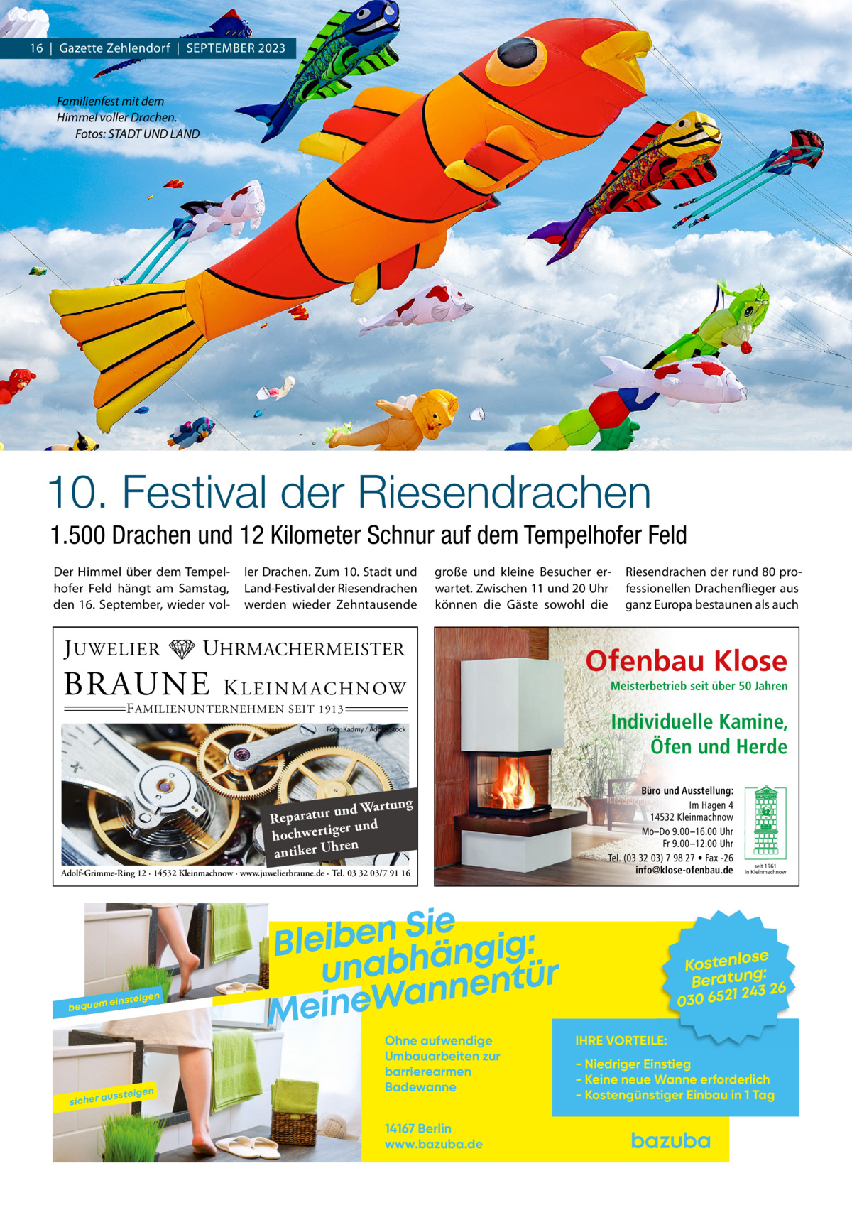 16  |  Gazette Zehlendorf  |  September 2023  Familienfest mit dem Himmel voller Drachen. � Fotos: STADT UND LAND  10. Festival der Riesendrachen 1.500 Drachen und 12 Kilometer Schnur auf dem Tempelhofer Feld Der Himmel über dem Tempelhofer Feld hängt am Samstag, den 16.  September, wieder vol J UWELIER  ler Drachen. Zum 10. Stadt und Land-Festival der Riesendrachen werden wieder Zehntausende  große und kleine Besucher erwartet. Zwischen 11 und 20 Uhr können die Gäste sowohl die  UHRMACHERMEISTER  BRAUNE  K L E I N M A C H N OW  F AMILIENUNTERNEHMEN SEIT 1913  Foto: Kadmy / AdobeStock  ng und Wartu Reparatur er und hochwertig ren antiker Uh Adolf-Grimme-Ring 12 · 14532 Kleinmachnow · www.juwelierbraune.de · Tel. 03 32 03/7 91 16  bequem  sicher a  einsteig  ussteig  en  en  Sie n e b i e l : B g i g n ä h unab nentür n a W e n i Me Ohne aufwendige Umbauarbeiten zur barrierearmen Badewanne 14167 Berlin www.bazuba.de  Riesendrachen der rund 80 professionellen Drachenflieger aus ganz Europa bestaunen als auch  Ofenbau Klose Meisterbetrieb seit über 50 Jahren  Individuelle Kamine, Öfen und Herde Büro und Ausstellung: Im Hagen 4 14532 Kleinmachnow Mo–Do 9.00 –16.00 Uhr Fr 9.00 –12.00 Uhr Tel. (03 32 03) 7 98 27 • Fax -26 info@klose-ofenbau.de  seit 1961 in Kleinmachnow  se Kostenlo g: Beratun 26 243 030 6521 IHRE VORTEILE: - Niedriger Einstieg - Keine neue Wanne erforderlich - Kostengünstiger Einbau in 1 Tag