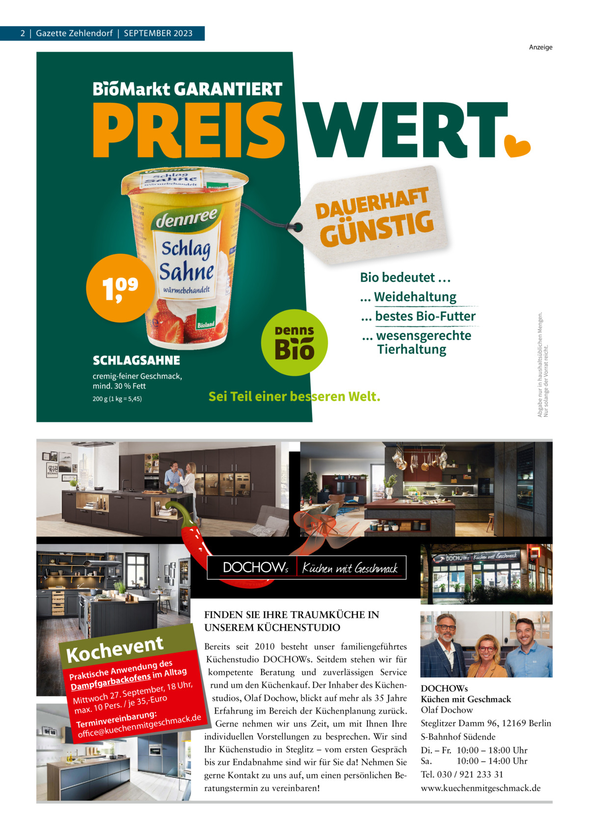 2  |  Gazette Zehlendorf  |  September 2023 Anzeige  nt Kochewvenedung des  FINDEN SIE IHRE TRAUMKÜCHE IN UNSEREM KÜCHENSTUDIO  Bereits seit 2010 besteht unser familiengeführtes Küchenstudio DOCHOWs. Seitdem stehen wir für n g A ta kompetente Beratung und zuverlässigen Service e ll h A c Praktis rbackofens im a fg r, p h rund um den Küchenkauf. Der Inhaber des KüchenDam r, 18 U eptembe S . 7 2 h c studios, Olaf Dochow, blickt auf mehr als 35 Jahre Mittwo 35,-Euro Pers. / je Erfahrung im Bereich der Küchenplanung zurück. max. 10 ng: ack.de ereinbaru Gerne nehmen wir uns Zeit, um mit Ihnen Ihre Terminv echenmitgeschm u office@k individuellen Vorstellungen zu besprechen. Wir sind Ihr Küchenstudio in Steglitz – vom ersten Gespräch bis zur Endabnahme sind wir für Sie da! Nehmen Sie gerne Kontakt zu uns auf, um einen persönlichen Beratungstermin zu vereinbaren!  DOCHOWs Küchen mit Geschmack Olaf Dochow Steglitzer Damm 96, 12169 Berlin S-Bahnhof Südende Di. – Fr. 10:00 – 18:00 Uhr Sa. 10:00 – 14:00 Uhr Tel. 030 / 921 233 31 www.kuechenmitgeschmack.de