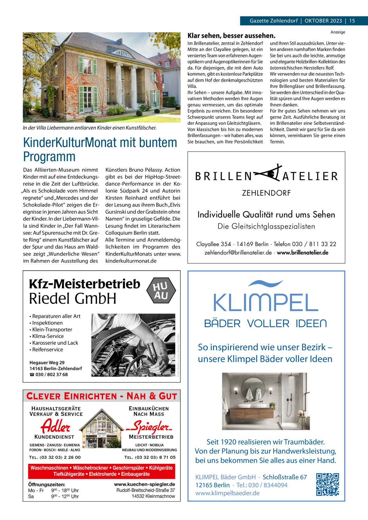 Gazette Zehlendorf  |  Oktober 2023  |  15 Anzeige  Klar sehen, besser aussehen.  In der Villa Liebermann entlarven Kinder einen Kunstfälscher.  KinderKulturMonat mit buntem Programm Das Alliierten-Museum nimmt Kinder mit auf eine Entdeckungsreise in die Zeit der Luftbrücke. „Als es Schokolade vom Himmel regnete“ und „Mercedes und der Schokolade-Pilot“ zeigen die Ereignisse in jenen Jahren aus Sicht der Kinder. In der Liebermann-Villa sind Kinder in „Der Fall Wannsee: Auf Spurensuche mit Dr. Grete Ring“ einem Kunstfälscher auf der Spur und das Haus am Waldsee zeigt „Wunderliche Wesen“ im Rahmen der Ausstellung des  Künstlers Bruno Pélassy. Action gibt es bei der HipHop-Streetdance-Performance in der Kolonie Südpark  24 und Autorin Kirsten Reinhard entführt bei der Lesung aus ihrem Buch „Elvis Gursinski und der Grabstein ohne Namen“ in gruselige Gefilde. Die Lesung findet im Literarischem Colloquium Berlin statt. Alle Termine und Anmeldemöglichkeiten im Programm des KinderKulturMonats unter www. kinderkulturmonat.de  Kfz-Meisterbetrieb  Riedel GmbH  Im Brillenatelier, zentral in Zehlendorf Mitte an der Clayallee gelegen, ist ein versiertes Team von erfahrenen Augenoptikern und Augenoptikerinnen für Sie da. Für diejenigen, die mit dem Auto kommen, gibt es kostenlose Parkplätze auf dem Hof der denkmalgeschützten Villa. Ihr Sehen – unsere Aufgabe. Mit innovativen Methoden werden Ihre Augen genau vermessen, um das optimale Ergebnis zu erreichen. Ein besonderer Schwerpunkt unseres Teams liegt auf der Anpassung von Gleitsichtgläsern. Von klassischen bis hin zu modernen Brillenfassungen – wir haben alles, was Sie brauchen, um Ihre Persönlichkeit  BRILLEN  und Ihren Stil auszudrücken. Unter vielen anderen namhaften Marken finden Sie bei uns auch die leichte, anmutige und elegante Holzbrillen-Kollektion des österreichischen Herstellers Rolf. Wir verwenden nur die neuesten Technologien und besten Materialien für Ihre Brillengläser und Brillenfassung. Sie werden den Unterschied in der Qualität spüren und Ihre Augen werden es Ihnen danken. Für Ihr gutes Sehen nehmen wir uns gerne Zeit. Ausführliche Beratung ist im Brillenatelier eine Selbstverständlichkeit. Damit wir ganz für Sie da sein können, vereinbaren Sie gerne einen Termin.  AT E L I E R  ZEHLENDORF  Individuelle Qualität rund ums Sehen Die Gleitsichtglasspezialisten Clayallee 354 ∙ 14169 Berlin ∙ Telefon 030 / 811 33 22 zehlendorf@brillenatelier.de ∙ www.brillenatelier.de  HU AU  Foto: Karin u. Uwe Annas / Fotolia  • Reparaturen aller Art • Inspektionen • Klein-Transporter • Klima-Service • Karosserie und Lack • Reifenservice Hegauer Weg 29 14163 Berlin-Zehlendorf ☎ 030 / 802 37 68  So inspirierend wie unser Bezirk – unsere Klimpel Bäder voller Ideen  Clever Einrichten - Nah & Gut Haushaltsgeräte Verkauf & Service  Einbauküchen Nach Mass  Kundendienst  Adler  - Spiegler SIEMENS · ZANUSSI · EUMENIA FORON · BOSCH · MIELE · ALNO  LEICHT · NOBILIA NEUBAU UND MODERNISIERUNG  Tel. (03 32 03) 2 26 00  Tel. (03 32 03) 8 71 05  Meisterbetrieb  Waschmaschinen • Wäschetrockner • Geschirrspüler • Kühlgeräte Tiefkühlgeräte • Elektroherde • Einbaugeräte Öffnungszeiten: Mo - Fr 900 - 1800 Uhr Sa 900 - 1200 Uhr  www.kuechen-spiegler.de Rudolf-Breitscheid-Straße 37 14532 Kleinmachnow  Seit 1920 realisieren wir Traumbäder. Von der Planung bis zur Handwerksleistung, bei uns bekommen Sie alles aus einer Hand. KLIMPEL Bäder GmbH · Schloßstraße 67 12165 Berlin · Tel.: 030 / 8344094 www.klimpelbaeder.de