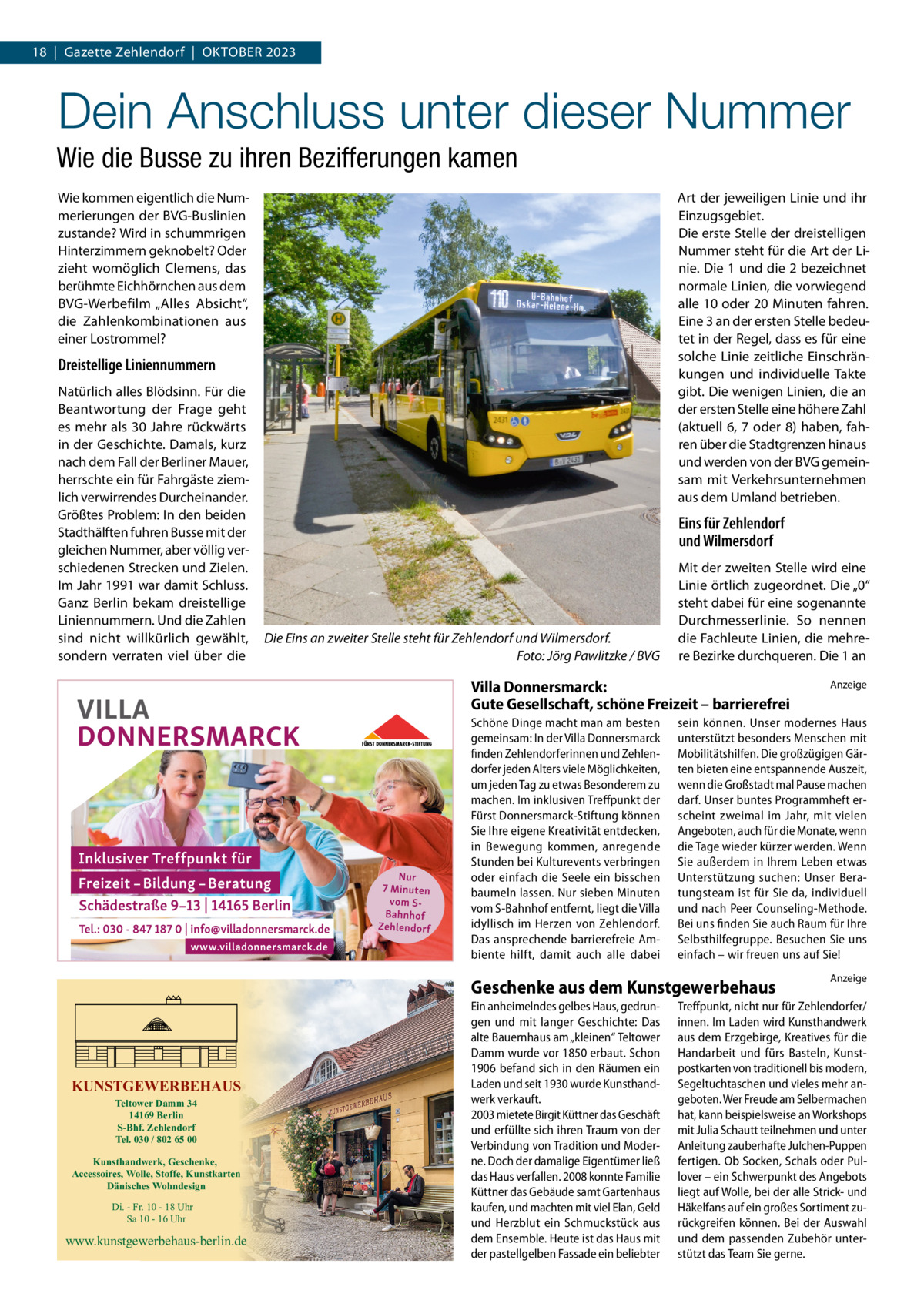 18  |  Gazette Zehlendorf  |  OktOber 2023  Dein Anschluss unter dieser Nummer Wie die Busse zu ihren Bezifferungen kamen Wie kommen eigentlich die Nummerierungen der bVG-buslinien zustande? Wird in schummrigen Hinterzimmern geknobelt? Oder zieht womöglich Clemens, das berühmte eichhörnchen aus dem bVG-Werbefilm „Alles Absicht“, die Zahlenkombinationen aus einer Lostrommel?  Art der jeweiligen Linie und ihr einzugsgebiet. Die erste Stelle der dreistelligen Nummer steht für die Art der Linie. Die 1 und die 2 bezeichnet normale Linien, die vorwiegend alle 10 oder 20 Minuten fahren. eine 3 an der ersten Stelle bedeutet in der regel, dass es für eine solche Linie zeitliche einschränkungen und individuelle takte gibt. Die wenigen Linien, die an der ersten Stelle eine höhere Zahl (aktuell 6, 7 oder 8) haben, fahren über die Stadtgrenzen hinaus und werden von der bVG gemeinsam mit Verkehrsunternehmen aus dem Umland betrieben.  Dreistellige Liniennummern Natürlich alles blödsinn. Für die beantwortung der Frage geht es mehr als 30  Jahre rückwärts in der Geschichte. Damals, kurz nach dem Fall der berliner Mauer, herrschte ein für Fahrgäste ziemlich verwirrendes Durcheinander. Größtes Problem: In den beiden Stadthälften fuhren busse mit der gleichen Nummer, aber völlig verschiedenen Strecken und Zielen. Im Jahr 1991 war damit Schluss. Ganz berlin bekam dreistellige Liniennummern. Und die Zahlen sind nicht willkürlich gewählt, sondern verraten viel über die  Eins für Zehlendorf und Wilmersdorf  Die Eins an zweiter Stelle steht für Zehlendorf und Wilmersdorf. Foto: Jörg Pawlitzke / BVG  Mit der zweiten Stelle wird eine Linie örtlich zugeordnet. Die „0“ steht dabei für eine sogenannte Durchmesserlinie. So nennen die Fachleute Linien, die mehrere bezirke durchqueren. Die 1 an  Villa Donnersmarck: Gute Gesellschaft, schöne Freizeit – barrierefrei Schöne Dinge macht man am besten gemeinsam: In der Villa Donnersmarck finden Zehlendorferinnen und Zehlendorfer jeden Alters viele Möglichkeiten, um jeden Tag zu etwas Besonderem zu machen. Im inklusiven Treffpunkt der Fürst Donnersmarck-Stiftung können Sie Ihre eigene Kreativität entdecken, in Bewegung kommen, anregende Stunden bei Kulturevents verbringen oder einfach die Seele ein bisschen baumeln lassen. Nur sieben Minuten vom S-Bahnhof entfernt, liegt die Villa idyllisch im Herzen von Zehlendorf. Das ansprechende barrierefreie Ambiente hilft, damit auch alle dabei  sein können. Unser modernes Haus unterstützt besonders Menschen mit Mobilitätshilfen. Die großzügigen Gärten bieten eine entspannende Auszeit, wenn die Großstadt mal Pause machen darf. Unser buntes Programmheft erscheint zweimal im Jahr, mit vielen Angeboten, auch für die Monate, wenn die Tage wieder kürzer werden. Wenn Sie außerdem in Ihrem Leben etwas Unterstützung suchen: Unser Beratungsteam ist für Sie da, individuell und nach Peer Counseling-Methode. Bei uns finden Sie auch Raum für Ihre Selbsthilfegruppe. Besuchen Sie uns einfach – wir freuen uns auf Sie!  Geschenke aus dem Kunstgewerbehaus  KUNSTGEWERBEHAUS Teltower Damm 34 14169 Berlin S-Bhf. Zehlendorf Tel. 030 / 802 65 00  Kunsthandwerk, Geschenke, Accessoires, Wolle, Stoffe, Kunstkarten Dänisches Wohndesign Di. - Fr. 10 - 18 Uhr Sa 10 - 16 Uhr  www.kunstgewerbehaus-berlin.de  Ein anheimelndes gelbes Haus, gedrungen und mit langer Geschichte: Das alte Bauernhaus am „kleinen“ Teltower Damm wurde vor 1850 erbaut. Schon 1906 befand sich in den Räumen ein Laden und seit 1930 wurde Kunsthandwerk verkauft. 2003 mietete Birgit Küttner das Geschäft und erfüllte sich ihren Traum von der Verbindung von Tradition und Moderne. Doch der damalige Eigentümer ließ das Haus verfallen. 2008 konnte Familie Küttner das Gebäude samt Gartenhaus kaufen, und machten mit viel Elan, Geld und Herzblut ein Schmuckstück aus dem Ensemble. Heute ist das Haus mit der pastellgelben Fassade ein beliebter  Anzeige  Anzeige  Treffpunkt, nicht nur für Zehlendorfer/ innen. Im Laden wird Kunsthandwerk aus dem Erzgebirge, Kreatives für die Handarbeit und fürs Basteln, Kunstpostkarten von traditionell bis modern, Segeltuchtaschen und vieles mehr angeboten. Wer Freude am Selbermachen hat, kann beispielsweise an Workshops mit Julia Schautt teilnehmen und unter Anleitung zauberhafte Julchen-Puppen fertigen. Ob Socken, Schals oder Pullover – ein Schwerpunkt des Angebots liegt auf Wolle, bei der alle Strick- und Häkelfans auf ein großes Sortiment zurückgreifen können. Bei der Auswahl und dem passenden Zubehör unterstützt das Team Sie gerne.