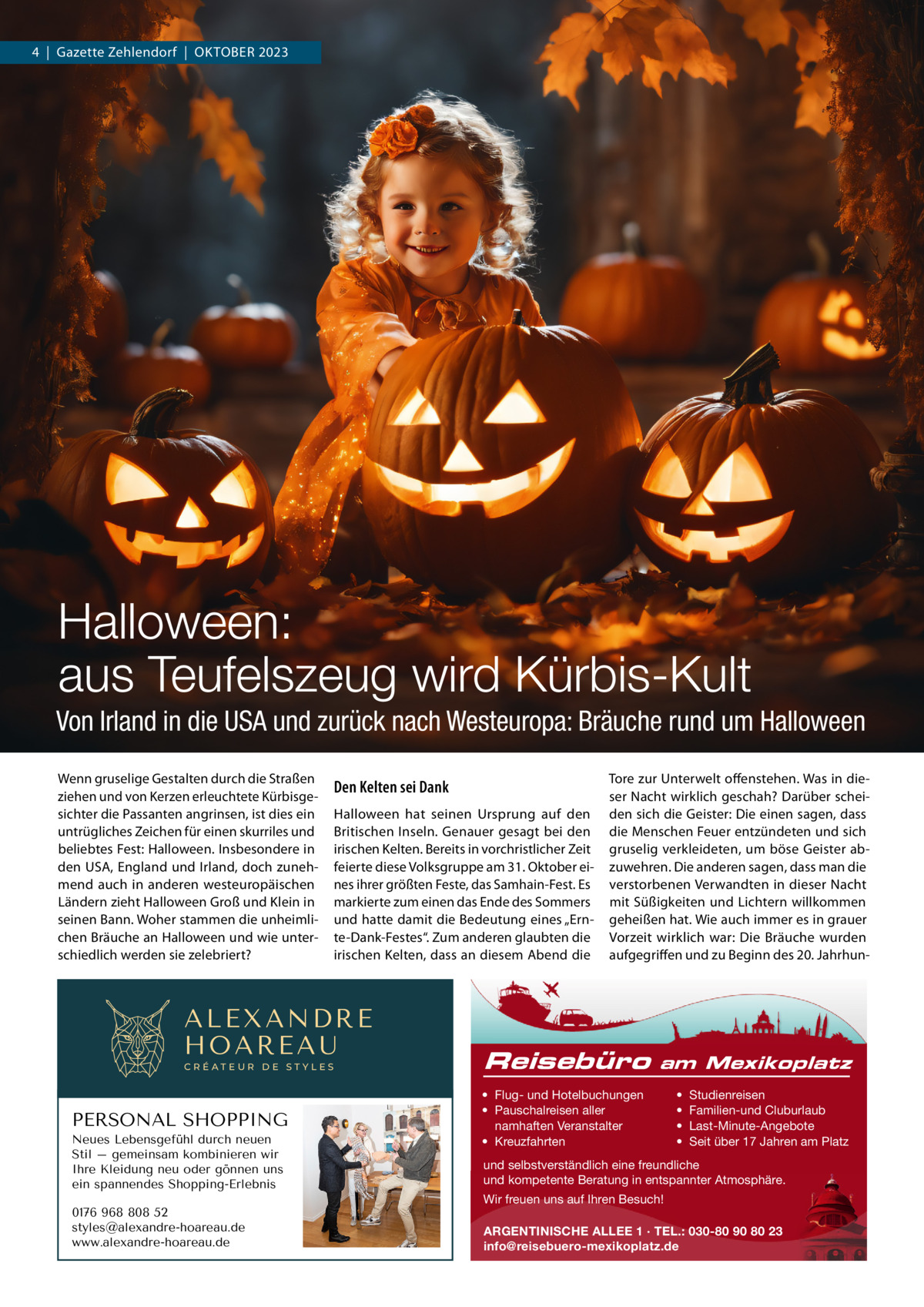 4  |  Gazette Zehlendorf  |  OktOber 2023  Halloween: aus Teufelszeug wird Kürbis-Kult Von Irland in die USA und zurück nach Westeuropa: Bräuche rund um Halloween Wenn gruselige Gestalten durch die Straßen ziehen und von kerzen erleuchtete kürbisgesichter die Passanten angrinsen, ist dies ein untrügliches Zeichen für einen skurriles und beliebtes Fest: Halloween. Insbesondere in den USA, england und Irland, doch zunehmend auch in anderen westeuropäischen Ländern zieht Halloween Groß und klein in seinen bann. Woher stammen die unheimlichen bräuche an Halloween und wie unterschiedlich werden sie zelebriert?  Den Kelten sei Dank Halloween hat seinen Ursprung auf den britischen Inseln. Genauer gesagt bei den irischen kelten. bereits in vorchristlicher Zeit feierte diese Volksgruppe am 31. Oktober eines ihrer größten Feste, das Samhain-Fest. es markierte zum einen das ende des Sommers und hatte damit die bedeutung eines „ernte-Dank-Festes“. Zum anderen glaubten die irischen kelten, dass an diesem Abend die  ALEXANDRE HOAREAU CRÉATEUR DE STYLES  PERSONAL SHOPPING Neues Lebensgefühl durch neuen Stil – gemeinsam kombinieren wir Ihre Kleidung neu oder gönnen uns ein spannendes Shopping-Erlebnis 0176 968 808 52 styles@alexandre-hoareau.de www.alexandre-hoareau.de  tore zur Unterwelt offenstehen. Was in dieser Nacht wirklich geschah? Darüber scheiden sich die Geister: Die einen sagen, dass die Menschen Feuer entzündeten und sich gruselig verkleideten, um böse Geister abzuwehren. Die anderen sagen, dass man die verstorbenen Verwandten in dieser Nacht mit Süßigkeiten und Lichtern willkommen geheißen hat. Wie auch immer es in grauer Vorzeit wirklich war: Die bräuche wurden aufgegriffen und zu beginn des 20. Jahrhun Reisebüro  am Mexikoplatz  • Flug- und Hotelbuchungen • Pauschalreisen aller namhaften Veranstalter • Kreuzfahrten  • • • •  Studienreisen Familien-und Cluburlaub Last-Minute-Angebote Seit über 17 Jahren am Platz  und selbstverständlich eine freundliche und kompetente Beratung in entspannter Atmosphäre. Wir freuen uns auf Ihren Besuch! ARGENTINISCHE ALLEE 1 · TEL.: 030-80 90 80 23 info@reisebuero-mexikoplatz.de