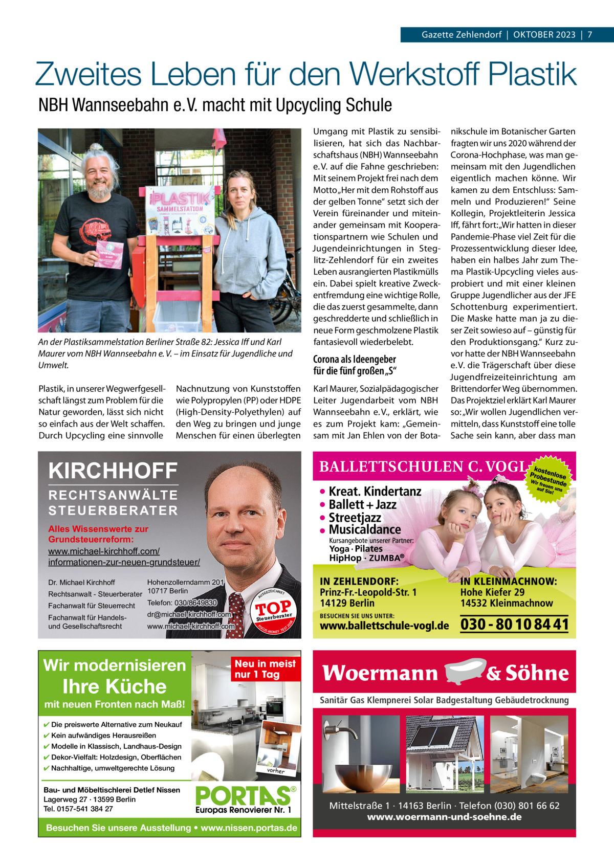 Gazette Zehlendorf  |  OktOber 2023  |  7  Zweites Leben für den Werkstoff Plastik NBH Wannseebahn e. V. macht mit Upcycling Schule  An der Plastiksammelstation Berliner Straße 82: Jessica Iﬀ und Karl Maurer vom NBH Wannseebahn e. V. – im Einsatz für Jugendliche und Umwelt. Plastik, in unserer Wegwerfgesellschaft längst zum Problem für die Natur geworden, lässt sich nicht so einfach aus der Welt schaffen. Durch Upcycling eine sinnvolle  Nachnutzung von kunststoffen wie Polypropylen (PP) oder HDPe (High-Density-Polyethylen) auf den Weg zu bringen und junge Menschen für einen überlegten  nikschule im botanischer Garten fragten wir uns 2020 während der Corona-Hochphase, was man gemeinsam mit den Jugendlichen eigentlich machen könne. Wir kamen zu dem entschluss: Sammeln und Produzieren!“ Seine kollegin, Projektleiterin Jessica Iff, fährt fort: „Wir hatten in dieser Pandemie-Phase viel Zeit für die Prozessentwicklung dieser Idee, haben ein halbes Jahr zum thema Plastik-Upcycling vieles ausprobiert und mit einer kleinen Gruppe Jugendlicher aus der JFe Schottenburg experimentiert. Die Maske hatte man ja zu dieser Zeit sowieso auf – günstig für den Produktionsgang.“ kurz zuvor hatte der NbH Wannseebahn Corona als Ideengeber e. V. die trägerschaft über diese für die fünf großen „S“ Jugendfreizeiteinrichtung am karl Maurer, Sozialpädagogischer brittendorfer Weg übernommen. Leiter Jugendarbeit vom NbH Das Projektziel erklärt karl Maurer Wannseebahn e. V., erklärt, wie so: „Wir wollen Jugendlichen veres zum Projekt kam: „Gemein- mitteln, dass kunststoff eine tolle sam mit Jan ehlen von der bota- Sache sein kann, aber dass man  Umgang mit Plastik zu sensibilisieren, hat sich das Nachbarschaftshaus (NbH) Wannseebahn e. V. auf die Fahne geschrieben: Mit seinem Projekt frei nach dem Motto „Her mit dem rohstoff aus der gelben tonne“ setzt sich der Verein füreinander und miteinander gemeinsam mit kooperationspartnern wie Schulen und Jugendeinrichtungen in Steglitz-Zehlendorf für ein zweites Leben ausrangierten Plastikmülls ein. Dabei spielt kreative Zweckentfremdung eine wichtige rolle, die das zuerst gesammelte, dann geschredderte und schließlich in neue Form geschmolzene Plastik fantasievoll wiederbelebt.  KIRCHHOFF RECHTSANWÄLTE S T E U E R B E R AT E R  Alles Wissenswerte zur Grundsteuerreform: www.michael-kirchhoff.com/ informationen-zur-neuen-grundsteuer/ Hohenzollerndamm 201 Rechtsanwalt - Steuerberater 10717 Berlin Telefon: 030/8649830 Fachanwalt für Steuerrecht Dr. Michael Kirchhoff  A  rater  Steuerbe FO CU S  08  www.michael-kirchhoff.com  Ihre Küche  EICHNET  TOP  dr@michael-kirchhoff.com  Wir modernisieren  GEZ  20  Fachanwalt für Handelsund Gesellschaftsrecht  US  S -MONEY TE  T  Neu in meist nur 1 Tag Sanitär Gas Klempnerei Solar Badgestaltung Gebäudetrocknung  mit neuen Fronten nach Maß! ✔ Die preiswerte Alternative zum Neukauf ✔ Kein aufwändiges Herausreißen ✔ Modelle in Klassisch, Landhaus-Design ✔ Dekor-Vielfalt: Holzdesign, Oberflächen ✔ Nachhaltige, umweltgerechte Lösung  vorher  Bau- und Möbeltischlerei Detlef Nissen Lagerweg 27 · 13599 Berlin Tel. 0157-541 384 27  Besuchen Sie unsere Ausstellung • www.nissen.portas.de  Mittelstraße 1 · 14163 Berlin · Telefon (030) 801 66 62 www.woermann-und-soehne.de