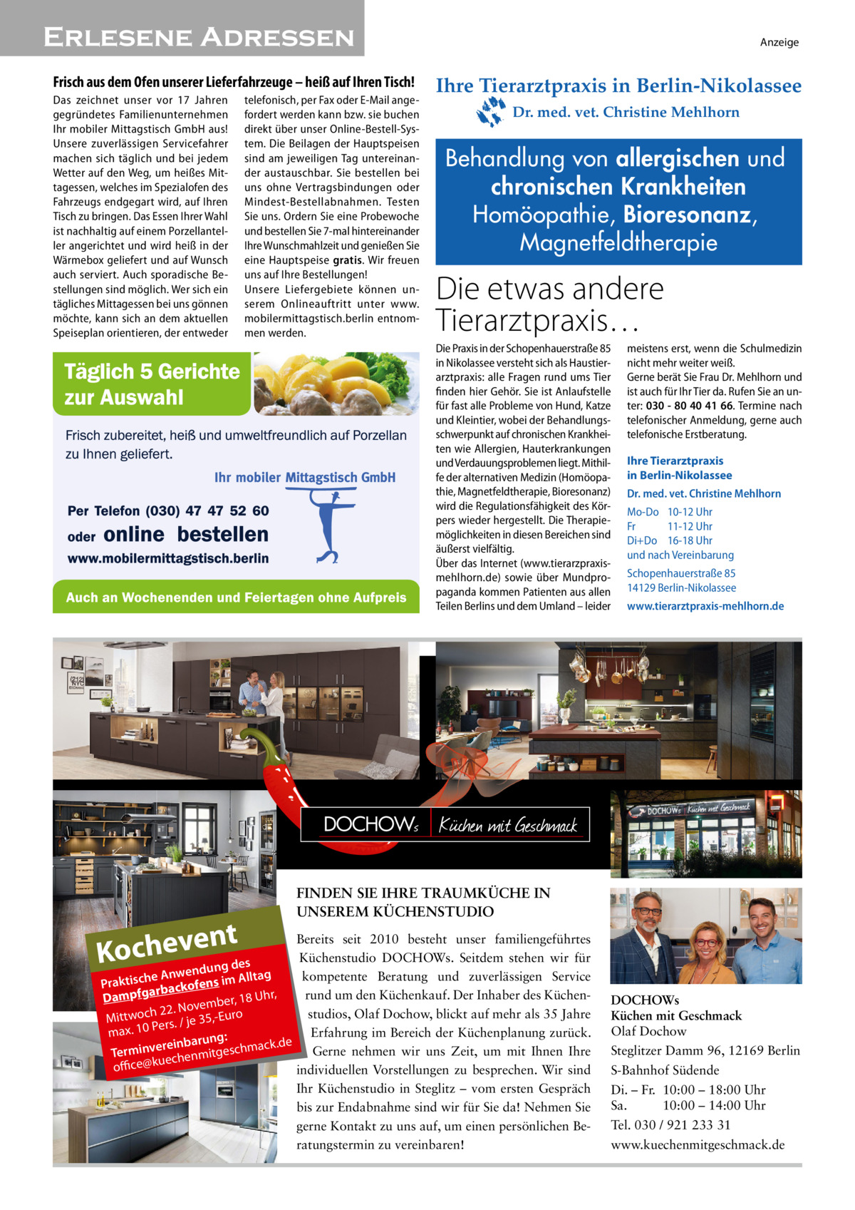 Erlesene Adressen� Frisch aus dem Ofen unserer Lieferfahrzeuge – heiß auf Ihren Tisch! Das zeichnet unser vor 17  Jahren gegründetes Familienunternehmen Ihr mobiler Mittagstisch GmbH aus! Unsere zuverlässigen Servicefahrer machen sich täglich und bei jedem Wetter auf den Weg, um heißes Mittagessen, welches im Spezialofen des Fahrzeugs endgegart wird, auf Ihren Tisch zu bringen. Das Essen Ihrer Wahl ist nachhaltig auf einem Porzellanteller angerichtet und wird heiß in der Wärmebox geliefert und auf Wunsch auch serviert. Auch sporadische Bestellungen sind möglich. Wer sich ein tägliches Mittagessen bei uns gönnen möchte, kann sich an dem aktuellen Speiseplan orientieren, der entweder  telefonisch, per Fax oder E-Mail angefordert werden kann bzw. sie buchen direkt über unser Online-Bestell-System. Die Beilagen der Hauptspeisen sind am jeweiligen Tag untereinander austauschbar. Sie bestellen bei uns ohne Vertragsbindungen oder Mindest-Bestellabnahmen. Testen Sie uns. Ordern Sie eine Probewoche und bestellen Sie 7-mal hintereinander Ihre Wunschmahlzeit und genießen Sie eine Hauptspeise gratis. Wir freuen uns auf Ihre Bestellungen! Unsere Liefergebiete können unserem Onlineauftritt unter www. mobilermittagstisch.berlin entnommen werden.  Anzeige  Ihre Tierarztpraxis in Berlin-Nikolassee Dr. med. vet. Christine Mehlhorn  Behandlung von allergischen und chronischen Krankheiten Homöopathie, Bioresonanz, Magnetfeldtherapie  Die etwas andere Tierarztpraxis… Die Praxis in der Schopenhauerstraße 85 in Nikolassee versteht sich als Haustierarztpraxis: alle Fragen rund ums Tier finden hier Gehör. Sie ist Anlaufstelle für fast alle Probleme von Hund, Katze und Kleintier, wobei der Behandlungsschwerpunkt auf chronischen Krankheiten wie Allergien, Hauterkrankungen und Verdauungsproblemen liegt. Mithilfe der alternativen Medizin (Homöopathie, Magnetfeldtherapie, Bioresonanz) wird die Regulationsfähigkeit des Körpers wieder hergestellt. Die Therapiemöglichkeiten in diesen Bereichen sind äußerst vielfältig. Über das Internet (www.tierarzpraxismehlhorn.de) sowie über Mundpropaganda kommen Patienten aus allen Teilen Berlins und dem Umland – leider  nt Kochewvenedung des  meistens erst, wenn die Schulmedizin nicht mehr weiter weiß. Gerne berät Sie Frau Dr. Mehlhorn und ist auch für Ihr Tier da. Rufen Sie an unter: 030 - 80 40 41 66. Termine nach telefonischer Anmeldung, gerne auch telefonische Erstberatung. Ihre Tierarztpraxis in Berlin-Nikolassee Dr. med. vet. Christine Mehlhorn Mo-Do 10-12 Uhr Fr 11-12 Uhr Di+Do 16-18 Uhr und nach Vereinbarung Schopenhauerstraße 85 14129 Berlin-Nikolassee www.tierarztpraxis-mehlhorn.de  FINDEN SIE IHRE TRAUMKÜCHE IN UNSEREM KÜCHENSTUDIO  Bereits seit 2010 besteht unser familiengeführtes Küchenstudio DOCHOWs. Seitdem stehen wir für n g A ta kompetente Beratung und zuverlässigen Service e ll h A c Praktis rbackofens im a fg r, p rund um den Küchenkauf. Der Inhaber des Küchenh Dam r, 18 U ovembe N . 2 2 h c studios, Olaf Dochow, blickt auf mehr als 35 Jahre Mittwo 35,-Euro Pers. / je Erfahrung im Bereich der Küchenplanung zurück. max. 10 ng: ack.de ereinbaru Gerne nehmen wir uns Zeit, um mit Ihnen Ihre Terminv echenmitgeschm u office@k individuellen Vorstellungen zu besprechen. Wir sind Ihr Küchenstudio in Steglitz – vom ersten Gespräch bis zur Endabnahme sind wir für Sie da! Nehmen Sie gerne Kontakt zu uns auf, um einen persönlichen Beratungstermin zu vereinbaren!  DOCHOWs Küchen mit Geschmack Olaf Dochow Steglitzer Damm 96, 12169 Berlin S-Bahnhof Südende Di. – Fr. 10:00 – 18:00 Uhr Sa. 10:00 – 14:00 Uhr Tel. 030 / 921 233 31 www.kuechenmitgeschmack.de