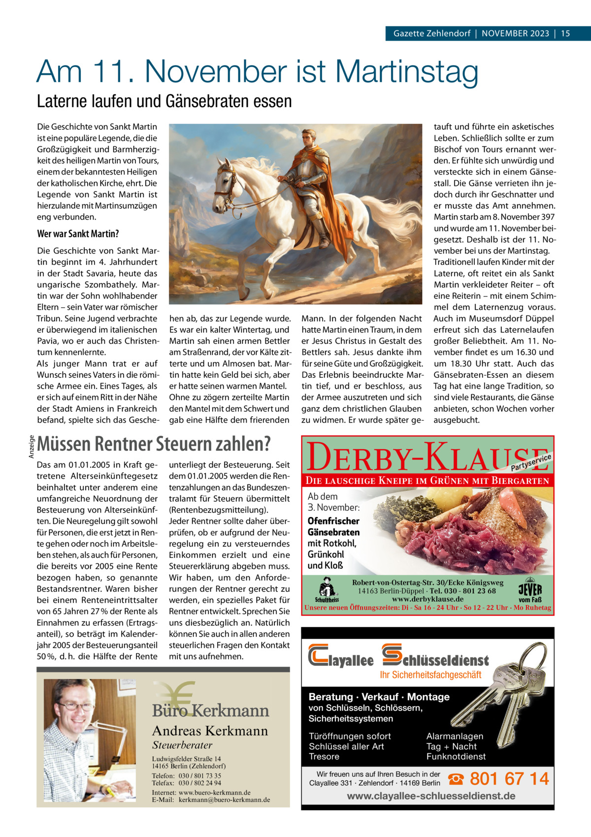 Gazette Zehlendorf  |  November 2023  |  15  Am 11. November ist Martinstag Laterne laufen und Gänsebraten essen Die Geschichte von Sankt martin ist eine populäre Legende, die die Großzügigkeit und barmherzigkeit des heiligen martin von Tours, einem der bekanntesten Heiligen der katholischen Kirche, ehrt. Die Legende von Sankt martin ist hierzulande mit martinsumzügen eng verbunden.  Wer war Sankt Martin?  Anzeige  Die Geschichte von Sankt martin beginnt im 4.  Jahrhundert in der Stadt Savaria, heute das ungarische Szombathely. martin war der Sohn wohlhabender eltern – sein vater war römischer Tribun. Seine Jugend verbrachte er überwiegend im italienischen Pavia, wo er auch das Christentum kennenlernte. Als junger mann trat er auf Wunsch seines vaters in die römische Armee ein. eines Tages, als er sich auf einem ritt in der Nähe der Stadt Amiens in Frankreich befand, spielte sich das Gesche hen ab, das zur Legende wurde. es war ein kalter Wintertag, und martin sah einen armen bettler am Straßenrand, der vor Kälte zitterte und um Almosen bat. martin hatte kein Geld bei sich, aber er hatte seinen warmen mantel. ohne zu zögern zerteilte martin den mantel mit dem Schwert und gab eine Hälfte dem frierenden  Müssen Rentner Steuern zahlen? Das am 01.01.2005 in Kraft getretene Alterseinkünftegesetz beinhaltet unter anderem eine umfangreiche Neuordnung der Besteuerung von Alterseinkünften. Die Neuregelung gilt sowohl für Personen, die erst jetzt in Rente gehen oder noch im Arbeitsleben stehen, als auch für Personen, die bereits vor 2005 eine Rente bezogen haben, so genannte Bestandsrentner. Waren bisher bei einem Renteneintrittsalter von 65 Jahren 27 % der Rente als Einnahmen zu erfassen (Ertragsanteil), so beträgt im Kalenderjahr 2005 der Besteuerungsanteil 50 %, d. h. die Hälfte der Rente  unterliegt der Besteuerung. Seit dem 01.01.2005 werden die Rentenzahlungen an das Bundeszentralamt für Steuern übermittelt (Rentenbezugsmitteilung). Jeder Rentner sollte daher überprüfen, ob er aufgrund der Neuregelung ein zu versteuerndes Einkommen erzielt und eine Steuererklärung abgeben muss. Wir haben, um den Anforderungen der Rentner gerecht zu werden, ein spezielles Paket für Rentner entwickelt. Sprechen Sie uns diesbezüglich an. Natürlich können Sie auch in allen anderen steuerlichen Fragen den Kontakt mit uns aufnehmen.  mann. In der folgenden Nacht hatte martin einen Traum, in dem er Jesus Christus in Gestalt des bettlers sah. Jesus dankte ihm für seine Güte und Großzügigkeit. Das erlebnis beeindruckte martin tief, und er beschloss, aus der Armee auszutreten und sich ganz dem christlichen Glauben zu widmen. er wurde später ge tauft und führte ein asketisches Leben. Schließlich sollte er zum bischof von Tours ernannt werden. er fühlte sich unwürdig und versteckte sich in einem Gänsestall. Die Gänse verrieten ihn jedoch durch ihr Geschnatter und er musste das Amt annehmen. martin starb am 8. November 397 und wurde am 11. November beigesetzt. Deshalb ist der 11.  November bei uns der martinstag. Traditionell laufen Kinder mit der Laterne, oft reitet ein als Sankt martin verkleideter reiter – oft eine reiterin – mit einem Schimmel dem Laternenzug voraus. Auch im museumsdorf Düppel erfreut sich das Laternelaufen großer beliebtheit. Am 11.  November findet es um 16.30 und um 18.30  Uhr statt. Auch das Gänsebraten-essen an diesem Tag hat eine lange Tradition, so sind viele restaurants, die Gänse anbieten, schon Wochen vorher ausgebucht.  Derby-Klause P ar t  yser  vi c e  Die lauschige Kneipe im Grünen mit Biergarten Ab dem 3. November: Ofenfrischer Gänsebraten mit Rotkohl, Grünkohl und Kloß Robert-von-Ostertag-Str. 30/Ecke Königsweg 14163 Berlin-Düppel · Tel. 030 - 801 23 68 www.derbyklause.de  vom Faß  Unsere neuen Öffnungszeiten: Di - Sa 16 - 24 Uhr · So 12 - 22 Uhr · Mo Ruhetag  layallee  chlüsseldienst  Ihr Sicherheitsfachgeschäft  Beratung · Verkauf · Montage  Andreas Kerkmann Steuerberater  Foto: Denis Junker / Fotolia  Ludwigsfelder Straße 14 14165 Berlin (Zehlendorf) Telefon: 030 / 801 73 35 Telefax: 030 / 802 24 94 Internet: www.buero-kerkmann.de E-Mail: kerkmann@buero-kerkmann.de Mandantenportal https://buero-kerkmann.portalbereich.de  von Schlüsseln, Schlössern, Sicherheitssystemen Türöffnungen sofort Schlüssel aller Art Tresore  Alarmanlagen Tag + Nacht Funknotdienst  Wir freuen uns auf Ihren Besuch in der Clayallee 331 · Zehlendorf · 14169 Berlin  ☎ 801 67 14  www.clayallee-schluesseldienst.de