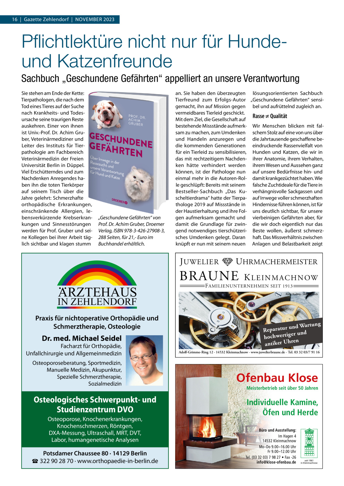 16  |  Gazette Zehlendorf  |  November 2023  Pflichtlektüre nicht nur für Hundeund Katzenfreunde Sachbuch „Geschundene Gefährten“ appelliert an unsere Verantwortung Sie stehen am Ende der Kette: Tierpathologen, die nach dem Tod eines Tieres auf der Suche nach Krankheits- und Todesursache seine traurigen Reste auskehren. Einer von ihnen ist Univ.-Prof. Dr. Achim Gruber, Veterinärmediziner und Leiter des Instituts für Tierpathologie am Fachbereich Veterinärmedizin der Freien Universität Berlin in Düppel. Viel Erschütterndes und zum Nachdenken Anregendes haben ihn die toten Tierkörper auf seinem Tisch über die Jahre gelehrt: Schmerzhafte orthopädische Erkrankungen, einschränkende Allergien, lebensverkürzende Krebserkrankungen und Sinnesstörungen werden für Prof. Gruber und seine Kollegen bei ihrer Arbeit täglich sichtbar und klagen stumm  „Geschundene Gefährten“ von Prof. Dr. Achim Gruber, Droemer Verlag, ISBN 978-3-426-27908-3, 288 Seiten, für 21,- Euro im Buchhandel erhältlich.  an. Sie haben den überzeugten lösungsorientierten Sachbuch Tierfreund zum Erfolgs-Autor „Geschundene Gefährten“ sensigemacht, ihn auf Mission gegen bel und aufrüttelnd zugleich an. vermeidbares Tierleid geschickt. Rasse ≠ Qualität Mit dem Ziel, die Gesellschaft auf bestehende Missstände aufmerk- Wir Menschen blicken mit falsam zu machen, zum Umdenken schem Stolz auf eine von uns über und Handeln anzuregen und die Jahrtausende geschaffene bedie kommenden Generationen eindruckende Rassenvielfalt von für ein Tierleid zu sensibilisieren, Hunden und Katzen, die wir in das mit rechtzeitigem Nachden- ihrer Anatomie, ihrem Verhalten, ken hätte verhindert werden ihrem Wesen und Aussehen ganz können, ist der Pathologe nun auf unsere Bedürfnisse hin- und einmal mehr in die Autoren-Rol- damit krankgezüchtet haben. Wie le geschlüpft: Bereits mit seinem falsche Zuchtideale für die Tiere in Bestseller-Sachbuch „Das Ku- verhängnisvolle Sackgassen und scheltierdrama“ hatte der Tierpa- auf Irrwege voller schmerzhaften thologe 2019 auf Missstände in Hindernisse führen können, ist für der Haustierhaltung und ihre Fol- uns deutlich sichtbar, für unsere gen aufmerksam gemacht und vierbeinigen Gefährten aber, für damit die Grundlage für zwin- die wir doch eigentlich nur das gend notwendiges tierschützeri- Beste wollen, äußerst schmerzsches Umdenken gelegt. Daran haft. Das Missverhältnis zwischen knüpft er nun mit seinem neuen Anlagen und Belastbarkeit zeigt  J UWELIER  ARZTEHAUS  IN ZEHLENDORF  Praxis für nichtoperative Orthopädie und Schmerztherapie, Osteologie  Dr. med. Michael Seidel  Facharzt für Orthopädie, Unfallchirurgie und Allgemeinmedizin Osteoporoseberatung, Sportmedizin, Manuelle Medizin, Akupunktur, Spezielle Schmerztherapie, Sozialmedizin  Osteologisches Schwerpunkt- und Studienzentrum DVO Osteoporose, Knochenerkrankungen, Knochenschmerzen, Röntgen, DXA-Messung, Ultraschall, MRT, DVT, Labor, humangenetische Analysen  Potsdamer Chaussee 80 · 14129 Berlin ☎ 322 90 28 70 · www.orthopaedie-in-berlin.de  UHRMACHERMEISTER  BRAUNE  K L E I N M A C H N OW  F AMILIENUNTERNEHMEN SEIT 1913  Foto: Kadmy / AdobeStock  ng und Wartu Reparatur er und hochwertig ren antiker Uh Adolf-Grimme-Ring 12 · 14532 Kleinmachnow · www.juwelierbraune.de · Tel. 03 32 03/7 91 16  Ofenbau Klose Meisterbetrieb seit über 50 Jahren  Individuelle Kamine, Öfen und Herde Büro und Ausstellung: Im Hagen 4 14532 Kleinmachnow Mo–Do 9.00 –16.00 Uhr Fr 9.00 –12.00 Uhr Tel. (03 32 03) 7 98 27 • Fax -26 info@klose-ofenbau.de  seit 1961 in Kleinmachnow