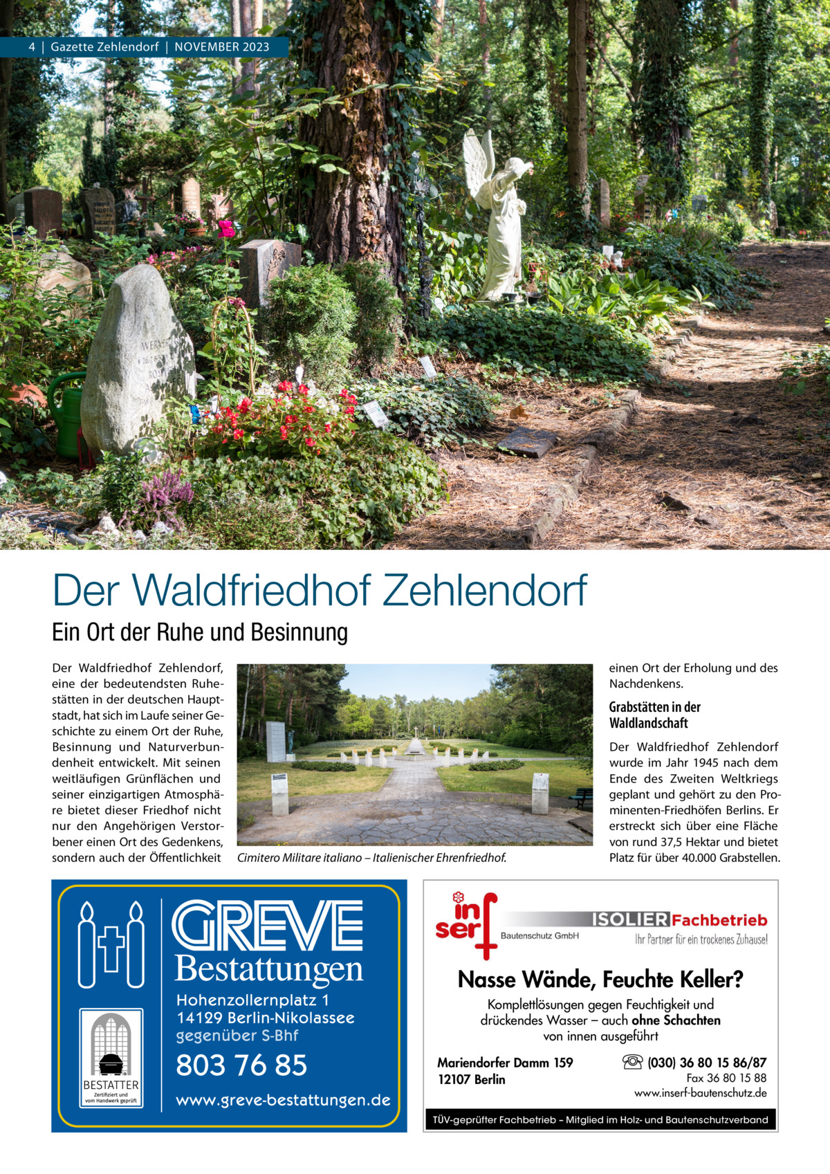 4  |  Gazette Zehlendorf  |  November 2023  Der Waldfriedhof Zehlendorf Ein Ort der Ruhe und Besinnung Der Waldfriedhof Zehlendorf, eine der bedeutendsten Ruhestätten in der deutschen Hauptstadt, hat sich im Laufe seiner Geschichte zu einem Ort der Ruhe, Besinnung und Naturverbundenheit entwickelt. Mit seinen weitläufigen Grünflächen und seiner einzigartigen Atmosphäre bietet dieser Friedhof nicht nur den Angehörigen Verstorbener einen Ort des Gedenkens, sondern auch der Öffentlichkeit  einen Ort der Erholung und des Nachdenkens.  Grabstätten in der Waldlandschaft  Cimitero Militare italiano – Italienischer Ehrenfriedhof.  Der Waldfriedhof Zehlendorf wurde im Jahr 1945 nach dem Ende des Zweiten Weltkriegs geplant und gehört zu den Prominenten-Friedhöfen Berlins. Er erstreckt sich über eine Fläche von rund 37,5 Hektar und bietet Platz für über 40.000 Grabstellen.  Nasse Wände, Feuchte Keller? Komplettlösungen gegen Feuchtigkeit und drückendes Wasser – auch ohne Schachten von innen ausgeführt Mariendorfer Damm 159 12107 Berlin  (030) 36 80 15 86/87 Fax 36 80 15 88 www.inserf-bautenschutz.de  TÜV-geprüfter Fachbetrieb – Mitglied im Holz- und Bautenschutzverband