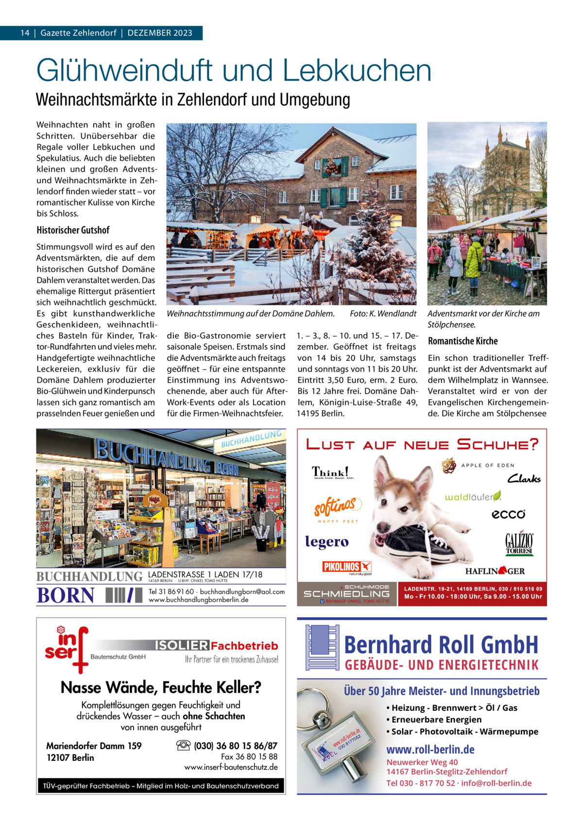 14  |  Gazette Zehlendorf  |  Dezember 2023  Glühweinduft und Lebkuchen Weihnachtsmärkte in Zehlendorf und Umgebung Weihnachten naht in großen Schritten. Unübersehbar die Regale voller Lebkuchen und Spekulatius. Auch die beliebten kleinen und großen Adventsund Weihnachtsmärkte in Zehlendorf finden wieder statt – vor romantischer Kulisse von Kirche bis Schloss.  Historischer Gutshof Stimmungsvoll wird es auf den Adventsmärkten, die auf dem historischen Gutshof Domäne Dahlem veranstaltet werden. Das ehemalige Rittergut präsentiert sich weihnachtlich geschmückt. Es gibt kunsthandwerkliche Geschenkideen, weihnachtliches Basteln für Kinder, Traktor-Rundfahrten und vieles mehr. Handgefertigte weihnachtliche Leckereien, exklusiv für die Domäne Dahlem produzierter Bio-Glühwein und Kinderpunsch lassen sich ganz romantisch am prasselnden Feuer genießen und  BUCHHANDLUNG  BORN  Weihnachtsstimmung auf der Domäne Dahlem.�  Foto: K. Wendlandt  die Bio-Gastronomie serviert 1. – 3., 8. – 10. und 15. – 17. Desaisonale Speisen. Erstmals sind zember. Geöffnet ist freitags die Adventsmärkte auch freitags von 14 bis 20  Uhr, samstags geöffnet – für eine entspannte und sonntags von 11 bis 20 Uhr. Einstimmung ins Adventswo- Eintritt 3,50  Euro, erm. 2  Euro. chenende, aber auch für After- Bis 12  Jahre frei. Domäne DahWork-Events oder als Location lem, Königin-Luise-Straße  49, für die Firmen-Weihnachtsfeier. 14195 Berlin.  Adventsmarkt vor der Kirche am Stölpchensee.  Romantische Kirche Ein schon traditioneller Treffpunkt ist der Adventsmarkt auf dem Wilhelmplatz in Wannsee. Veranstaltet wird er von der Evangelischen Kirchengemeinde. Die Kirche am Stölpchensee  LADENSTRASSE 1 LADEN 17/18 14169 BERLIN · U-BHF. ONKEL TOMS HÜTTE  Tel 31 86 91 60 · buchhandlungborn@aol.com www.buchhandlungbornberlin.de  Bernhard Roll GmbH GEBÄUDE- UND ENERGIETECHNIK  Nasse Wände, Feuchte Keller? Komplettlösungen gegen Feuchtigkeit und drückendes Wasser – auch ohne Schachten von innen ausgeführt Mariendorfer Damm 159 12107 Berlin  (030) 36 80 15 86/87 Fax 36 80 15 88 www.inserf-bautenschutz.de  TÜV-geprüfter Fachbetrieb – Mitglied im Holz- und Bautenschutzverband  Über 50 Jahre Meister- und Innungsbetrieb • Heizung - Brennwert  Öl / Gas • Erneuerbare Energien • Solar - Photovoltaik - Wärmepumpe  www.roll-berlin.de  Neuwerker Weg 40 14167 Berlin-Steglitz-Zehlendorf Tel 030 - 817 70 52 · info@roll-berlin.de