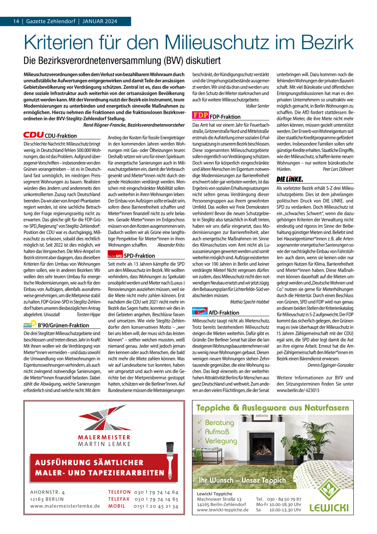 14  |  Gazette Zehlendorf  |  Januar 2024 1 | Gazette Zehlendorf | Januar 2024  Kriterien für den Milieuschutz im Bezirk Die Bezirksverordnetenversammlung (BVV) diskutiert Milieuschutzverordnungen sollen dem Verlust von bezahlbarem Wohnraum durch unmaßstäbliche Aufwertungen entgegenwirken und damit Teile der ansässigen Gebietsbevölkerung vor Verdrängung schützen. Zentral ist es, dass die vorhandene soziale Infrastruktur auch weiterhin von der ortsansässigen Bevölkerung genutzt werden kann. Mit der Verordnung nutzt der Bezirk ein Instrument, teure Modernisierungen zu unterbinden und energetisch sinnvolle Maßnahmen zu ermöglichen. Hierzu nehmen die Fraktionen und die fraktionslosen Bezirksverordneten in der BVV-Steglitz-Zehlendorf Stellung. René Rögner-Francke, Bezirksverordnetenvorsteher  CDU-Fraktion Die schlechte Nachricht: Milieuschutz bringt wenig, in Deutschland fehlen 500.000 Wohnungen, das ist das Problem. Aufgrund überzogener Vorschriften – insbesondere von den Grünen vorangetrieben – ist es in Deutschland fast unmöglich, im niedrigen Preissegment Wohnungen zu bauen. Realisten würden dies ändern und andererseits den unkontrollierten Zuzug nach Deutschland beenden. Da wir aber von Ampel-Phantasten regiert werden, ist eine sachliche Betrachtung der Frage regierungsseitig nicht zu erwarten. Das gleiche gilt für die FDP-Grüne-SPD„Regierung“ von Steglitz-Zehlendorf: Position der CDU war es durchgängig, Milieuschutz zu erlassen, sobald dies rechtlich möglich ist. Seit 2022 ist dies möglich, wir halten das Versprechen. Die Mini-Ampel im Bezirk stimmt aber dagegen, dass dieselben Kriterien für den Umbau von Wohnungen gelten sollen, wie in anderen Bezirken: Wir wollen den sehr teuren Umbau für energetische Modernisierungen, wie auch für den Einbau von Aufzügen, allenfalls ausnahmsweise genehmigen, um die Mietpreise stabil zu halten. FDP-Grüne-SPD in Steglitz-Zehlendorf haben unseren diesbezüglichen Antrag abgelehnt. Unsozial! Torsten Hippe  B‘90/Grünen-Fraktion Die drei Steglitzer Milieuschutzgebiete sind beschlossen und treten dieses Jahr in Kraft! Mit ihnen wollen wir die Verdrängung von Mieter*innen vermeiden – und dazu sowohl die Umwandlung von Mietwohnungen in Eigentumswohnungen verhindern, als auch nicht zwingend notwendige Sanierungen, die Mieter*innen finanziell belasten. Dabei zählt die Abwägung, welche Sanierungen erforderlich sind und welche nicht: Mit dem  Anstieg der Kosten für fossile Energieträger in den kommenden Jahren werden Wohnungen mit Gas- oder Ölheizungen teurer. Deshalb setzen wir uns für einen Spielraum für energetische Sanierungen auch in Milieuschutzgebieten ein, damit der Verbrauch gesenkt und Mieter*innen nicht durch steigende Heizkosten verdrängt werden. Menschen mit eingeschränkter Mobilität sollen auch weiterhin in ihren Wohnungen leben: Der Einbau von Aufzügen sollte erlaubt sein, sofern diese Barrierefreiheit schaffen und Mieter*innen finanziell nicht zu sehr belasten. Gerade Mieter*innen im Erdgeschoss müssen von den Kosten ausgenommen sein. Dadurch wollen wir als Grüne eine langfristige Perspektive für Mieter*innen in ihren Wohnungen schaffen. Alexander Kräss Berlin  SPD-Fraktion  Seit mehr als 13 Jahren kämpfte die SPD um den Milieuschutz im Bezirk. Wir wollten verhindern, dass Wohnungen zu Spekulationsobjekt werden und Mieter nach (Luxus-) Renovierungen ausziehen müssen, weil sie die Miete nicht mehr zahlen können. Erst nachdem die CDU seit 2021 nicht mehr im Bezirk das Sagen hatte, konnten wir dies in drei Gebieten angehen, Beschlüsse fassen und umsetzen. Wie viele Steglitz-Zehlendorfer dem konservativen Motto – „wer bei uns leben will, der muss sich das leisten können“ – seither weichen mussten, weiß niemand genau. Jeder wird jedoch jemanden kennen oder auch Menschen, die bald nicht mehr die Miete zahlen können. Was wir auf Landesebene tun konnten, haben wir umgesetzt und auch wenn uns die Gerichte bei der Mietpreisbremse gestoppt hatten, schützen wir die Berliner’Innen. Auf Bundesebene müssen die Mietsteigerungen  beschränkt, der Kündigungsschutz verstärkt und die Umgehungstatbestände ausgemerzt werden. Wir sind da dran und werden uns für den Schutz der Mieter starkmachen und auch für weitere Milieuschutzgebiete. Volker Semler  FDP-Fraktion Das Amt hat vor einem Jahr für Feuerbachstraße, Gritznerstraße Nord und Mittelstraße erstmals die Aufstellung einer sozialen Erhaltungssatzung in unserem Bezirk beschlossen. Diese sogenannten Milieuschutzgebiete sollen eigentlich vor Verdrängung schützen. Doch wenn für körperlich eingeschränkte und ältere Menschen im Eigentum notwendige Modernisierungen zur Barrierefreiheit erschwert oder gar verboten werden, ist das Ergebnis von sozialen Erhaltungssatzungen nicht selten genau Verdrängung dieser Personengruppen aus ihrem gewohnten Umfeld. Das wollen wir Freie Demokraten verhindern! Bevor die neuen Schutzgebiete in Steglitz also tatsächlich in Kraft treten, haben wir uns dafür eingesetzt, dass Modernisierungen zur Barrierefreiheit, aber auch energetische Maßnahmen im Sinne des Klimaschutzes vom Amt nicht als Luxussanierungen gewertet werden und somit weiterhin möglich sind. Aufzüge existierten schon vor 100 Jahren in Berlin und keiner verdrängte Mieter! Nicht vergessen dürfen wir zudem, dass Milieuschutz nicht den notwendigen Neubau ersetzt und wir jetzt zügig den Bebauungsplan für Lichterfelde-Süd verabschieden müssen. Mathia Specht-Habbel Alternative für  Deutschland  AfD-Fraktion  Milieuschutz taugt nicht als Mieterschutz. Trotz bereits bestehendem Milieuschutz steigen die Mieten weiterhin. Dafür gibt es Gründe: Der Berliner Senat hat über die landeseigenen Wohnungsbauunternehmen viel zu wenig neue Wohnungen gebaut. Diesen wenigen neuen Wohnungen stehen Zehntausende gegenüber, die eine Wohnung suchen. Das liegt einerseits an der weiterhin hohen Attraktivität Berlins für Menschen aus ganz Deutschland und weltweit. Zum anderen an den vielen Flüchtlingen, die der Senat  unterbringen will. Dazu kommen noch die fehlenden Wohnungen der privaten Bauwirtschaft. Mit viel Bürokratie und öffentlichen Enteignungsdiskussionen hat man es den privaten Unternehmern so unattraktiv wie möglich gemacht, in Berlin Wohnungen zu schaffen. Die AfD fordert stattdessen: Bedürftige Mieter, die ihre Miete nicht mehr zahlen können, müssen gezielt unterstützt werden. Der Erwerb von Wohneigentum soll über staatliche Kreditprogramme gefördert werden. Insbesondere Familien sollen sehr günstige Kredite erhalten. Staatliche Eingriffe, wie der Milieuschutz, schaffen keine neuen Wohnungen – nur weitere bürokratische Hürden. Peer Lars Döhnert  Die Linke  Als vorletzter Bezirk erhält S-Z drei Milieuschutzgebiete. Dies ist dem jahrelangen politischen Druck von DIE LINKE. und SPD zu verdanken. Doch Milieuschutz ist ein „schwaches Schwert“, wenn die dazugehörigen Kriterien der Verwaltung nicht eindeutig und rigoros im Sinne der Beibehaltung günstiger Mieten sind. Beliebt sind bei Hauseigentümer*innen z. B. alle Arten sogenannter energetischer Sanierungen sowie der nachträgliche Einbau von Fahrstühlen- auch dann, wenn sie keinen oder nur geringen Nutzen für Klima, Barrierefreiheit und Mieter*innen haben. Diese Maßnahmen können dauerhaft auf die Mieten umgelegt werden und„Deutsche Wohnen und Co.“ nutzen sie gerne für Mieterhöhungen durch die Hintertür. Durch einen Beschluss von Grünen, SPD und FDP wird nun genau an diesen beiden Stellen der Kriterienkatalog für Milieuschutz in S-Z aufgeweicht. Der FDP kommt das sicherlich gelegen, den Grünen mag es (wie überhaupt der Milieuschutz in 15 Jahren Zählgemeinschaft mit der CDU) egal sein, die SPD aber legt damit die Axt an ihre eigene Arbeit. Erneut hat die Ampel-Zählgemeinschaft den Mieter*innen im Bezirk einen Bärendienst erwiesen. Dennis Egginger-Gonzalez Weitere Informationen zur BVV und den Sitzungsterminen finden Sie unter www.berlin.de/-ii23015  Teppiche & Auslegware aus Naturfasern  1.140 Zeichen pro Fraktion   Vorwort 576 CDu 1159 AUS FÜ H R U N G SÄ MTL I CH E R Grüne 1154 M ALE R- U N D TA P E Z I E R AR B E ITE N SPD 1071 FDP 1156 TEL EFON 030 I 7 9 74 14 6 4 AHOR NSTR . 4 TEL EFAX 030 I 7 9 74 14 6 5 afD1 21 63 B E R LI N1146 MOB I L 01 51 I 2 0 4 5 2 1 3 4 www.malermeisterlemke.de Linke 1166   Beratung  Aufmaß  Verlegung  Ihr Wunsch – Unser Teppich Lewicki Teppiche Machnower Straße   Berlin-Zehlendorf www.lewicki-teppiche.de  Tel.  -     Mo-Fr .-. Uhr Sa .-. Uhr