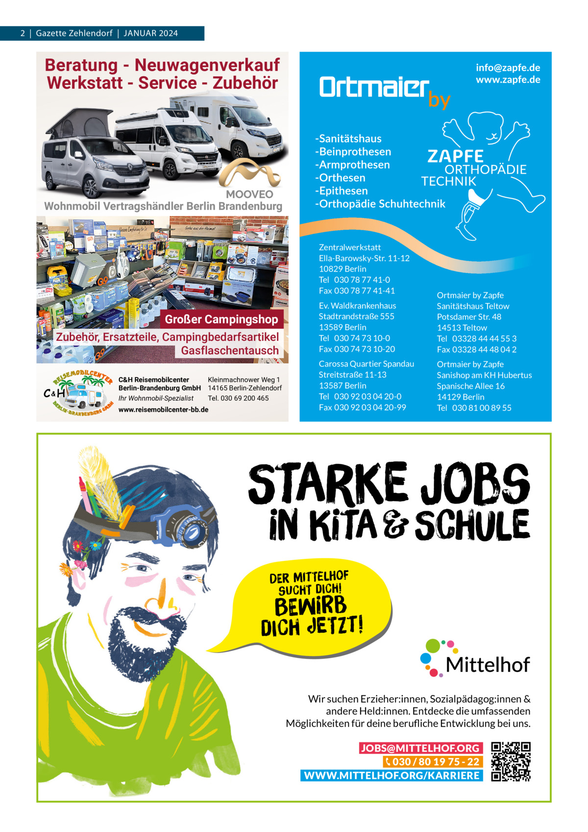 2  |  Gazette Zehlendorf  |  Januar 2024  Beratung - Neuwagenverkauf Werkstatt - Service - Zubehör  Wohnmobil Vertragshändler Berlin Brandenburg  Zentralwerkstatt Ella-Barowsky-Str. 11-12 10829 Berlin Tel 030 78 77 41-0 Fax 030 78 77 41-41  Großer Campingshop Zubehör, Ersatzteile, Campingbedarfsartikel Gasflaschentausch C&H  C&H Reisemobilcenter Kleinmachnower Weg 1 Berlin-Brandenburg GmbH 14165 Berlin-Zehlendorf Ihr Wohnmobil-Spezialist Tel. 030 69 200 465 www.reisemobilcenter-bb.de  Ev. Waldkrankenhaus Stadtrandstraße 555 13589 Berlin Tel 030 74 73 10-0 Fax 030 74 73 10-20  Ortmaier by Zapfe Sanitätshaus Teltow Potsdamer Str. 48 14513 Teltow Tel 03328 44 44 55 3 Fax 03328 44 48 04 2  Carossa Quartier Spandau Streitstraße 11-13 13587 Berlin Tel 030 92 03 04 20-0 Fax 030 92 03 04 20-99  Ortmaier by Zapfe Sanishop am KH Hubertus Spanische Allee 16 14129 Berlin Tel 030 81 00 89 55  Starke Jobs  in Kita & Schule Der Mittelhof sucht dich!  Bewirb  dich jetzt! Wir suchen Erzieher:innen, Sozialpädagog:innen & andere Held:innen. Entdecke die umfassenden Möglichkeiten für deine berufliche Entwicklung bei uns. JOBS@MITTELHOF.ORG 030 / 80 19 75 - 22 WWW.MITTELHOF.ORG/KARRIERE