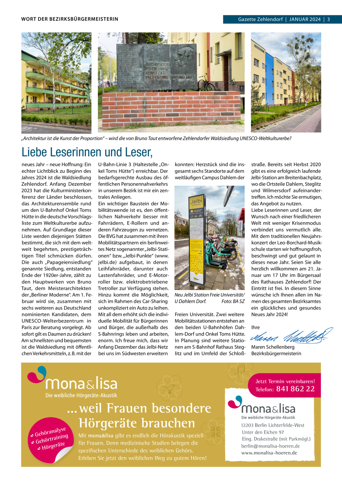 WORT DER BEZIRKSBÜRGERMEISTERIN  2024  |  1 Gazette Zehlendorf  |  Januar 2024  |  3  „Architektur ist die Kunst der Proportion“ – wird die von Bruno Taut entworfene Zehlendorfer Waldsiedlung UNESCO-Weltkulturerbe?  Liebe Leserinnen und Leser, neues Jahr – neue Hoffnung: Ein echter Lichtblick zu Beginn des Jahres 2024 ist die Waldsiedlung Zehlendorf. anfang Dezember 2023 hat die Kulturministerkonferenz der Länder beschlossen, das architekturensemble rund um den u-Bahnhof Onkel Toms Hütte in die deutsche Vorschlagsliste zum Weltkulturerbe aufzunehmen. auf Grundlage dieser Liste werden diejenigen Stätten bestimmt, die sich mit dem weltweit begehrten, prestigeträchtigen Titel schmücken dürfen. Die auch „Papageiensiedlung“ genannte Siedlung, entstanden Ende der 1920er-Jahre, zählt zu den Hauptwerken von Bruno Taut, dem Meisterarchitekten der „Berliner Moderne“. am 1. Februar wird sie, zusammen mit sechs weiteren aus Deutschland nominierten Kandidaten, dem unESCO-Welterbezentrum in Paris zur Beratung vorgelegt. ab sofort gilt es Daumen zu drücken! am schnellsten und bequemsten ist die Waldsiedlung mit öffentlichen Verkehrsmitteln, z. B. mit der  u-Bahn-Linie  3 (Haltestelle „Onkel Toms Hütte“) erreichbar. Der bedarfsgerechte ausbau des öffentlichen Personennahverkehrs in unserem Bezirk ist mir ein zentrales anliegen. Ein wichtiger Baustein der Mobilitätswende ist es, den öffentlichen nahverkehr besser mit Fahrrädern, E-rollern und anderen Fahrzeugen zu vernetzen. Die BVG hat zusammen mit ihren Mobilitätspartnern ein berlinweites netz sogenannter „Jelbi-Stationen“ bzw. „Jelbi-Punkte“ (www. jelbi.de) aufgebaut, in denen Leihfahrräder, darunter auch Lastenfahrräder, und E-Motorroller bzw. elektrobetriebene Tretroller zur Verfügung stehen. Hinzu kommt die Möglichkeit, sich im rahmen des Car-Sharing unkompliziert ein auto zu leihen. Mit all dem erhöht sich die individuelle Mobilität für Bürgerinnen und Bürger, die außerhalb des S-Bahnrings leben und arbeiten, enorm. Ich freue mich, dass wir anfang Dezember das Jelbi-netz bei uns im Südwesten erweitern  konnten: Herzstück sind die ins- straße. Bereits seit Herbst 2020 gesamt sechs Standorte auf dem gibt es eine erfolgreich laufende weitläufigen Campus Dahlem der Jelbi-Station am Breitenbachplatz, wo die Ortsteile Dahlem, Steglitz und Wilmersdorf aufeinandertreffen. Ich möchte Sie ermutigen, das angebot zu nutzen. Liebe Leserinnen und Leser, der Wunsch nach einer friedlicheren Welt mit weniger Krisenmodus verbindet uns vermutlich alle. Mit dem traditionellen neujahrskonzert der Leo-Borchard-Musikschule starten wir hoffnungsfroh, beschwingt und gut gelaunt in dieses neue Jahr. Seien Sie alle herzlich willkommen am 21. Januar um 17  uhr im Bürgersaal des rathauses Zehlendorf! Der Eintritt ist frei. In diesem Sinne Neu Jelbi Station Freie Universität/ wünsche ich Ihnen allen im naU Dahlem Dorf. Foto: BA SZ men des gesamten Bezirksamtes ein glückliches und gesundes Freien universität. Zwei weitere neues Jahr 2024! Mobilitätsstationen entstehen an   den beiden u-Bahnhöfen Dah- Ihre lem-Dorf und Onkel Toms Hütte.   In Planung sind weitere Statio-   nen am S-Bahnhof rathaus Steg- Maren Schellenberg litz und im umfeld der Schloß- Bezirksbürgermeisterin  Die weibliche Hörgeräte-Akustik  ... weil Frauen besondere Hörgeräte brauchen se ranaly  Gehö g trainin Gehör e t rä Hörge  Mit mona&lisa gibt es endlich die Hörakustik speziell für Frauen. Denn medizinische Studien belegen die spezifischen Unterschiede des weiblichen Gehörs. Erleben Sie jetzt den weiblichen Weg zu gutem Hören!  Jetzt Termin vereinbaren! Telefon: 841 862 22  Die weibliche Hörgeräte-Akustik  12203 Berlin Lichterfelde-West Unter den Eichen 97 Eing. Drakestraße (mit Parkmögl.) berlin@monalisa-hoeren.de www.monalisa-hoeren.de