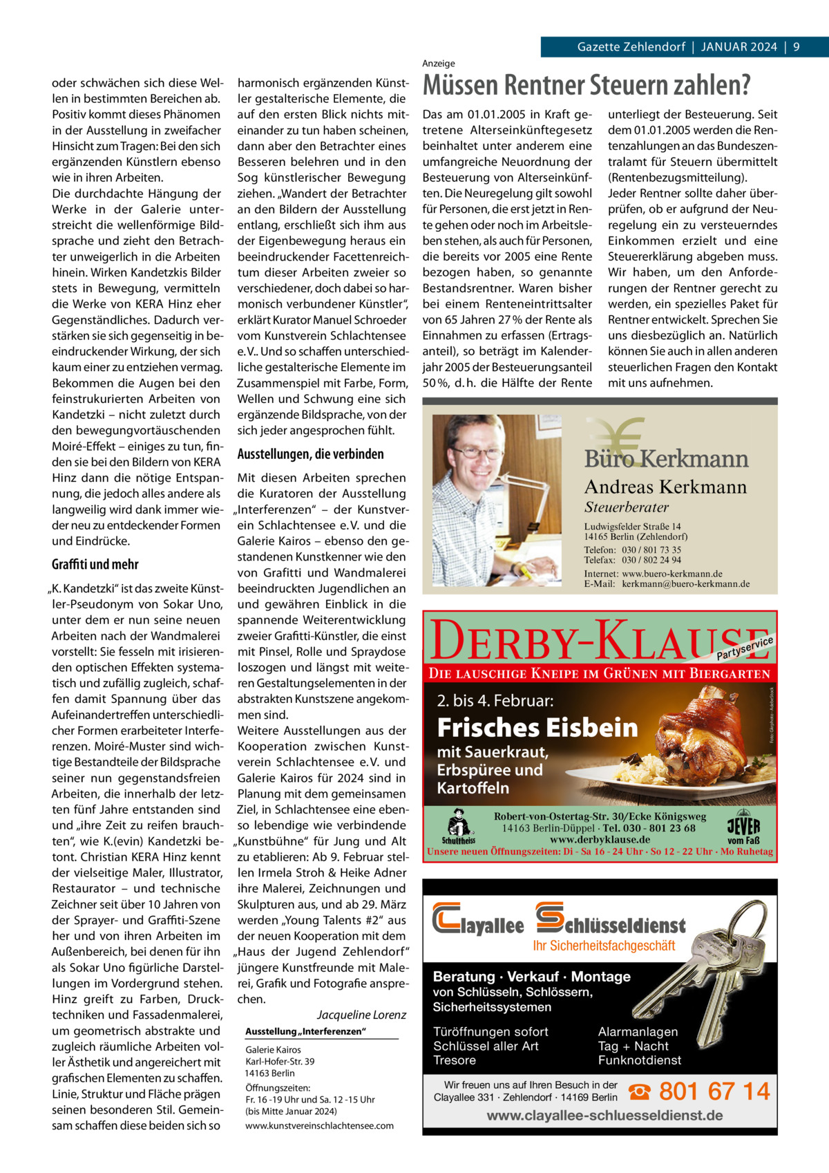 Gazette Zehlendorf  |  Januar 2024  |  9 anzeige  Müssen Rentner Steuern zahlen? Das am 01.01.2005 in Kraft getretene Alterseinkünftegesetz beinhaltet unter anderem eine umfangreiche Neuordnung der Besteuerung von Alterseinkünften. Die Neuregelung gilt sowohl für Personen, die erst jetzt in Rente gehen oder noch im Arbeitsleben stehen, als auch für Personen, die bereits vor 2005 eine Rente bezogen haben, so genannte Bestandsrentner. Waren bisher bei einem Renteneintrittsalter von 65 Jahren 27 % der Rente als Einnahmen zu erfassen (Ertragsanteil), so beträgt im Kalenderjahr 2005 der Besteuerungsanteil 50 %, d. h. die Hälfte der Rente  unterliegt der Besteuerung. Seit dem 01.01.2005 werden die Rentenzahlungen an das Bundeszentralamt für Steuern übermittelt (Rentenbezugsmitteilung). Jeder Rentner sollte daher überprüfen, ob er aufgrund der Neuregelung ein zu versteuerndes Einkommen erzielt und eine Steuererklärung abgeben muss. Wir haben, um den Anforderungen der Rentner gerecht zu werden, ein spezielles Paket für Rentner entwickelt. Sprechen Sie uns diesbezüglich an. Natürlich können Sie auch in allen anderen steuerlichen Fragen den Kontakt mit uns aufnehmen.  Andreas Kerkmann Steuerberater  Foto: Denis Junker / Fotolia  Ludwigsfelder Straße 14 14165 Berlin (Zehlendorf) Telefon: 030 / 801 73 35 Telefax: 030 / 802 24 94 Internet: www.buero-kerkmann.de E-Mail: kerkmann@buero-kerkmann.de Mandantenportal https://buero-kerkmann.portalbereich.de  Derby-Klause P ar t  yser  vi c e  Die lauschige Kneipe im Grünen mit Biergarten  Foto: Gkrphoto - AdebeStock  oder schwächen sich diese Wel- harmonisch ergänzenden Künstlen in bestimmten Bereichen ab. ler gestalterische Elemente, die Positiv kommt dieses Phänomen auf den ersten Blick nichts mitin der ausstellung in zweifacher einander zu tun haben scheinen, Hinsicht zum Tragen: Bei den sich dann aber den Betrachter eines ergänzenden Künstlern ebenso Besseren belehren und in den wie in ihren arbeiten. Sog künstlerischer Bewegung Die durchdachte Hängung der ziehen. „Wandert der Betrachter Werke in der Galerie unter- an den Bildern der ausstellung streicht die wellenförmige Bild- entlang, erschließt sich ihm aus sprache und zieht den Betrach- der Eigenbewegung heraus ein ter unweigerlich in die arbeiten beeindruckender Facettenreichhinein. Wirken Kandetzkis Bilder tum dieser arbeiten zweier so stets in Bewegung, vermitteln verschiedener, doch dabei so hardie Werke von KEra Hinz eher monisch verbundener Künstler“, Gegenständliches. Dadurch ver- erklärt Kurator Manuel Schroeder stärken sie sich gegenseitig in be- vom Kunstverein Schlachtensee eindruckender Wirkung, der sich e. V.. und so schaffen unterschiedkaum einer zu entziehen vermag. liche gestalterische Elemente im Bekommen die augen bei den Zusammenspiel mit Farbe, Form, feinstrukurierten arbeiten von Wellen und Schwung eine sich Kandetzki – nicht zuletzt durch ergänzende Bildsprache, von der den bewegungvortäuschenden sich jeder angesprochen fühlt. Moiré-Effekt – einiges zu tun, finAusstellungen, die verbinden den sie bei den Bildern von KEra Hinz dann die nötige Entspan- Mit diesen arbeiten sprechen nung, die jedoch alles andere als die Kuratoren der ausstellung langweilig wird dank immer wie- „Interferenzen“ – der Kunstverder neu zu entdeckender Formen ein Schlachtensee e. V. und die und Eindrücke. Galerie Kairos – ebenso den gestandenen Kunstkenner wie den Graﬃti und mehr von Grafitti und Wandmalerei „K. Kandetzki“ ist das zweite Künst- beeindruckten Jugendlichen an ler-Pseudonym von Sokar uno, und gewähren Einblick in die unter dem er nun seine neuen spannende Weiterentwicklung arbeiten nach der Wandmalerei zweier Grafitti-Künstler, die einst vorstellt: Sie fesseln mit irisieren- mit Pinsel, rolle und Spraydose den optischen Effekten systema- loszogen und längst mit weitetisch und zufällig zugleich, schaf- ren Gestaltungselementen in der fen damit Spannung über das abstrakten Kunstszene angekomaufeinandertreffen unterschiedli- men sind. cher Formen erarbeiteter Interfe- Weitere ausstellungen aus der renzen. Moiré-Muster sind wich- Kooperation zwischen Kunsttige Bestandteile der Bildsprache verein Schlachtensee e. V. und seiner nun gegenstandsfreien Galerie Kairos für 2024 sind in arbeiten, die innerhalb der letz- Planung mit dem gemeinsamen ten fünf Jahre entstanden sind Ziel, in Schlachtensee eine ebenund „ihre Zeit zu reifen brauch- so lebendige wie verbindende ten“, wie K.(evin) Kandetzki be- „Kunstbühne“ für Jung und alt tont. Christian KEra Hinz kennt zu etablieren: ab 9. Februar stelder vielseitige Maler, Illustrator, len Irmela Stroh & Heike adner restaurator – und technische ihre Malerei, Zeichnungen und Zeichner seit über 10 Jahren von Skulpturen aus, und ab 29. März der Sprayer- und Graﬃti-Szene werden „Young Talents #2“ aus her und von ihren arbeiten im der neuen Kooperation mit dem außenbereich, bei denen für ihn „Haus der Jugend Zehlendorf“ als Sokar uno figürliche Darstel- jüngere Kunstfreunde mit Malelungen im Vordergrund stehen. rei, Grafik und Fotografie anspreHinz greift zu Farben, Druck- chen. techniken und Fassadenmalerei, Jacqueline Lorenz Ausstellung „Interferenzen“ um geometrisch abstrakte und zugleich räumliche arbeiten volGalerie Kairos Karl-Hofer-Str. 39 ler Ästhetik und angereichert mit 14163 Berlin grafischen Elementen zu schaffen. Öffnungszeiten: Linie, Struktur und Fläche prägen Fr. 16 -19 uhr und Sa. 12 -15 uhr seinen besonderen Stil. Gemein(bis Mitte Januar 2024) www.kunstvereinschlachtensee.com sam schaffen diese beiden sich so  2. bis 4. Februar:  Frisches Eisbein mit Sauerkraut, Erbspüree und Kartoffeln  Robert-von-Ostertag-Str. 30/Ecke Königsweg 14163 Berlin-Düppel · Tel. 030 - 801 23 68 www.derbyklause.de  vom Faß  Unsere neuen Öffnungszeiten: Di - Sa 16 - 24 Uhr · So 12 - 22 Uhr · Mo Ruhetag  layallee  chlüsseldienst  Ihr Sicherheitsfachgeschäft  Beratung · Verkauf · Montage von Schlüsseln, Schlössern, Sicherheitssystemen Türöffnungen sofort Schlüssel aller Art Tresore  Alarmanlagen Tag + Nacht Funknotdienst  Wir freuen uns auf Ihren Besuch in der Clayallee 331 · Zehlendorf · 14169 Berlin  ☎ 801 67 14  www.clayallee-schluesseldienst.de