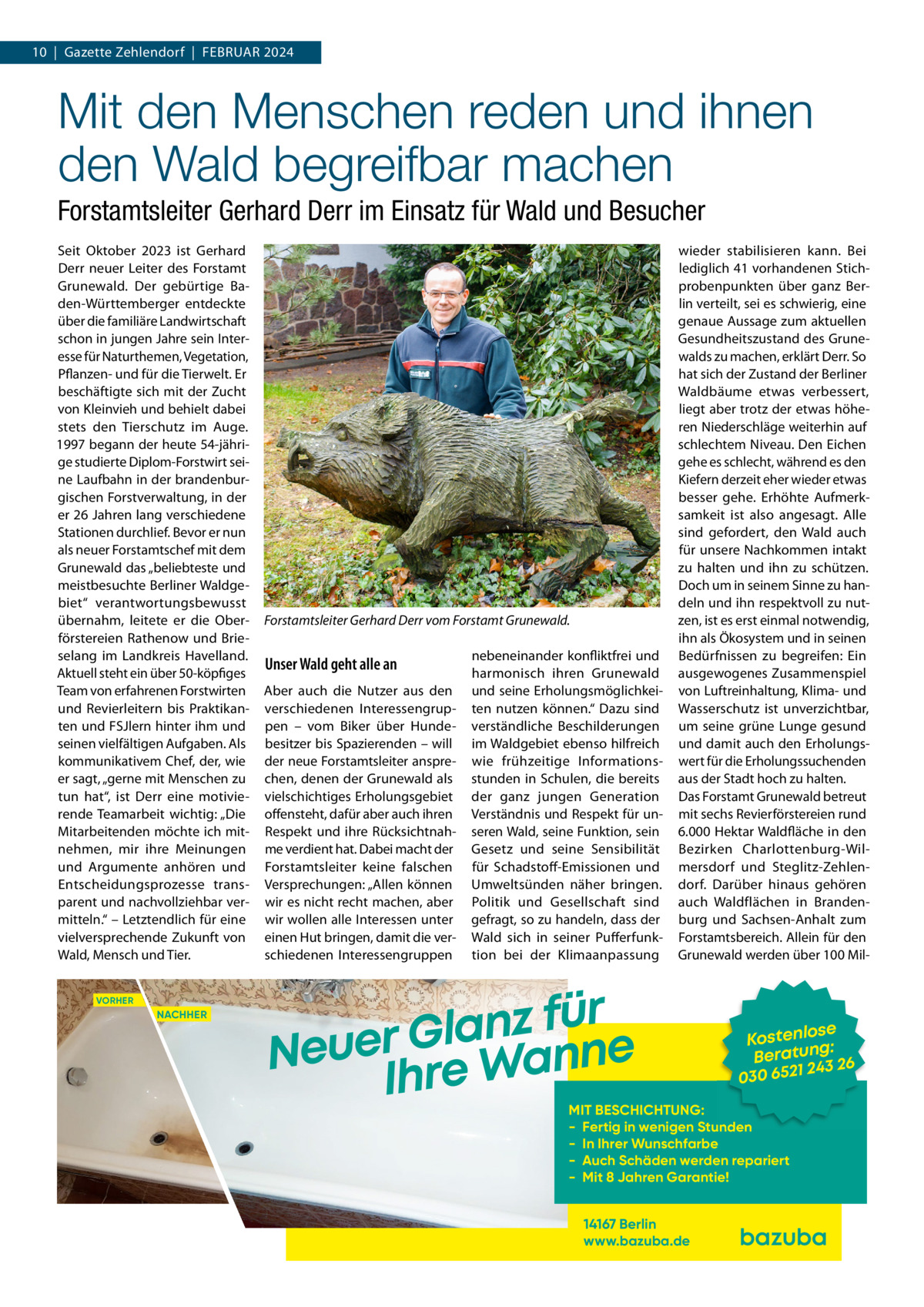 10  |  Gazette Zehlendorf  |  Februar 2024  Mit den Menschen reden und ihnen den Wald begreifbar machen Forstamtsleiter Gerhard Derr im Einsatz für Wald und Besucher Seit Oktober 2023 ist Gerhard Derr neuer Leiter des Forstamt Grunewald. Der gebürtige Baden-Württemberger entdeckte über die familiäre Landwirtschaft schon in jungen Jahre sein Interesse für Naturthemen, Vegetation, Pflanzen- und für die Tierwelt. Er beschäftigte sich mit der Zucht von Kleinvieh und behielt dabei stets den Tierschutz im Auge. 1997 begann der heute 54-jährige studierte Diplom-Forstwirt seine Laufbahn in der brandenburgischen Forstverwaltung, in der er 26 Jahren lang verschiedene Stationen durchlief. Bevor er nun als neuer Forstamtschef mit dem Grunewald das „beliebteste und meistbesuchte Berliner Waldgebiet“ verantwortungsbewusst übernahm, leitete er die Oberförstereien Rathenow und Brieselang im Landkreis Havelland. Aktuell steht ein über 50-köpfiges Team von erfahrenen Forstwirten und Revierleitern bis Praktikanten und FSJlern hinter ihm und seinen vielfältigen Aufgaben. Als kommunikativem Chef, der, wie er sagt, „gerne mit Menschen zu tun hat“, ist Derr eine motivierende Teamarbeit wichtig: „Die Mitarbeitenden möchte ich mitnehmen, mir ihre Meinungen und Argumente anhören und Entscheidungsprozesse transparent und nachvollziehbar vermitteln.“ – Letztendlich für eine vielversprechende Zukunft von Wald, Mensch und Tier. VORHER  NACHHER  Forstamtsleiter Gerhard Derr vom Forstamt Grunewald.  Unser Wald geht alle an Aber auch die Nutzer aus den verschiedenen Interessengruppen – vom Biker über Hundebesitzer bis Spazierenden – will der neue Forstamtsleiter ansprechen, denen der Grunewald als vielschichtiges Erholungsgebiet offensteht, dafür aber auch ihren Respekt und ihre Rücksichtnahme verdient hat. Dabei macht der Forstamtsleiter keine falschen Versprechungen: „Allen können wir es nicht recht machen, aber wir wollen alle Interessen unter einen Hut bringen, damit die verschiedenen Interessengruppen  nebeneinander konfliktfrei und harmonisch ihren Grunewald und seine Erholungsmöglichkeiten nutzen können.“ Dazu sind verständliche Beschilderungen im Waldgebiet ebenso hilfreich wie frühzeitige Informationsstunden in Schulen, die bereits der ganz jungen Generation Verständnis und Respekt für unseren Wald, seine Funktion, sein Gesetz und seine Sensibilität für Schadstoff-Emissionen und Umweltsünden näher bringen. Politik und Gesellschaft sind gefragt, so zu handeln, dass der Wald sich in seiner Pufferfunktion bei der Klimaanpassung  wieder stabilisieren kann. Bei lediglich 41 vorhandenen Stichprobenpunkten über ganz Berlin verteilt, sei es schwierig, eine genaue Aussage zum aktuellen Gesundheitszustand des Grunewalds zu machen, erklärt Derr. So hat sich der Zustand der Berliner Waldbäume etwas verbessert, liegt aber trotz der etwas höheren Niederschläge weiterhin auf schlechtem Niveau. Den Eichen gehe es schlecht, während es den Kiefern derzeit eher wieder etwas besser gehe. Erhöhte Aufmerksamkeit ist also angesagt. Alle sind gefordert, den Wald auch für unsere Nachkommen intakt zu halten und ihn zu schützen. Doch um in seinem Sinne zu handeln und ihn respektvoll zu nutzen, ist es erst einmal notwendig, ihn als Ökosystem und in seinen Bedürfnissen zu begreifen: Ein ausgewogenes Zusammenspiel von Luftreinhaltung, Klima- und Wasserschutz ist unverzichtbar, um seine grüne Lunge gesund und damit auch den Erholungswert für die Erholungssuchenden aus der Stadt hoch zu halten. Das Forstamt Grunewald betreut mit sechs Revierförstereien rund 6.000 Hektar Waldfläche in den Bezirken Charlottenburg-Wilmersdorf und Steglitz-Zehlendorf. Darüber hinaus gehören auch Waldflächen in Brandenburg und Sachsen-Anhalt zum Forstamtsbereich. Allein für den Grunewald werden über 100 Mil r ü f z n a l Neuer Gre Wanne Ih  se Kostenlo g: n Beratu 3 26 24 030 6521  MIT BESCHICHTUNG: - Fertig in wenigen Stunden - In Ihrer Wunschfarbe - Auch Schäden werden repariert - Mit 8 Jahren Garantie! 14167 Berlin www.bazuba.de