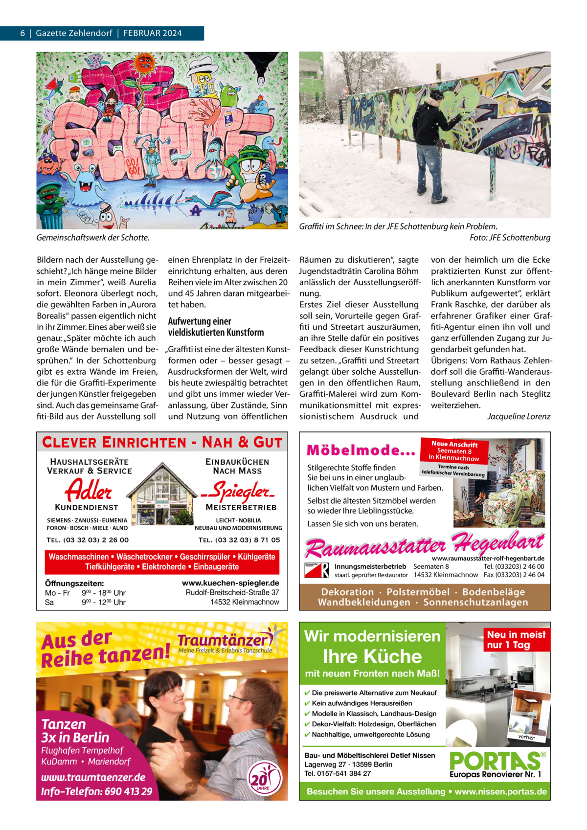 6  |  Gazette Zehlendorf  |  Februar 2024  Graffiti im Schnee: In der JFE Schottenburg kein Problem. Foto: JFE Schottenburg  Gemeinschaftswerk der Schotte.  bildern nach der ausstellung ge- einen ehrenplatz in der Freizeit- räumen zu diskutieren“, sagte schieht? „Ich hänge meine bilder einrichtung erhalten, aus deren Jugendstadträtin Carolina böhm in mein Zimmer“, weiß aurelia reihen viele im alter zwischen 20 anlässlich der ausstellungseröffsofort. eleonora überlegt noch, und 45 Jahren daran mitgearbei- nung. die gewählten Farben in „aurora tet haben. erstes Ziel dieser ausstellung borealis“ passen eigentlich nicht soll sein, Vorurteile gegen GrafAufwertung einer in ihr Zimmer. eines aber weiß sie fiti und Streetart auszuräumen, vieldiskutierten Kunstform genau: „Später möchte ich auch an ihre Stelle dafür ein positives große Wände bemalen und be- „Graffiti ist eine der ältesten Kunst- Feedback dieser Kunstrichtung sprühen.“ In der Schottenburg formen oder – besser gesagt – zu setzen. „Graffiti und Streetart gibt es extra Wände im Freien, ausdrucksformen der Welt, wird gelangt über solche ausstellundie für die Graffiti-experimente bis heute zwiespältig betrachtet gen in den öffentlichen raum, der jungen Künstler freigegeben und gibt uns immer wieder Ver- Graffiti-Malerei wird zum Komsind. auch das gemeinsame Graf- anlassung, über Zustände, Sinn munikationsmittel mit expresfiti-bild aus der ausstellung soll und Nutzung von öffentlichen sionistischem ausdruck und  Clever Einrichten - Nah & Gut Haushaltsgeräte Verkauf & Service  Einbauküchen Nach Mass  Adler  Kundendienst  - Spiegler SIEMENS · ZANUSSI · EUMENIA FORON · BOSCH · MIELE · ALNO  LEICHT · NOBILIA NEUBAU UND MODERNISIERUNG  Tel. (03 32 03) 2 26 00  Tel. (03 32 03) 8 71 05  Meisterbetrieb  Waschmaschinen • Wäschetrockner • Geschirrspüler • Kühlgeräte Tiefkühlgeräte • Elektroherde • Einbaugeräte Öffnungszeiten: Mo - Fr 900 - 1800 Uhr Sa 900 - 1200 Uhr  www.kuechen-spiegler.de Rudolf-Breitscheid-Straße 37 14532 Kleinmachnow  Möbelmode...  von der heimlich um die ecke praktizierten Kunst zur öffentlich anerkannten Kunstform vor Publikum aufgewertet“, erklärt Frank raschke, der darüber als erfahrener Grafiker einer Graffiti-agentur einen ihn voll und ganz erfüllenden Zugang zur Jugendarbeit gefunden hat. Übrigens: Vom rathaus Zehlendorf soll die Graffiti-Wanderausstellung anschließend in den boulevard berlin nach Steglitz weiterziehen. Jacqueline Lorenz Neue Anschrift Seematen 8 in Kleinmachnow  Termine nach Stilgerechte Stoffe finden telefonischer Vereinba rung Sie bei uns in einer unglaublichen Vielfalt von Mustern und Farben.  Selbst die ältesten Sitzmöbel werden so wieder Ihre Lieblingsstücke. Lassen Sie sich von uns beraten.  www.raumausstatter-rolf-hegenbart.de  Innungsmeisterbetrieb Seematen 8 Tel. (033203) 2 46 00 staatl. geprüfter Restaurator 14532 Kleinmachnow Fax (033203) 2 46 04  Dekoration · Polstermöbel · Bodenbeläge Wandbekleidungen · Sonnenschutzanlagen  Wir modernisieren  Ihre Küche  Neu in meist nur 1 Tag  mit neuen Fronten nach Maß! ✔ Die preiswerte Alternative zum Neukauf ✔ Kein aufwändiges Herausreißen ✔ Modelle in Klassisch, Landhaus-Design ✔ Dekor-Vielfalt: Holzdesign, Oberflächen ✔ Nachhaltige, umweltgerechte Lösung  vorher  Bau- und Möbeltischlerei Detlef Nissen Lagerweg 27 · 13599 Berlin Tel. 0157-541 384 27  Besuchen Sie unsere Ausstellung • www.nissen.portas.de