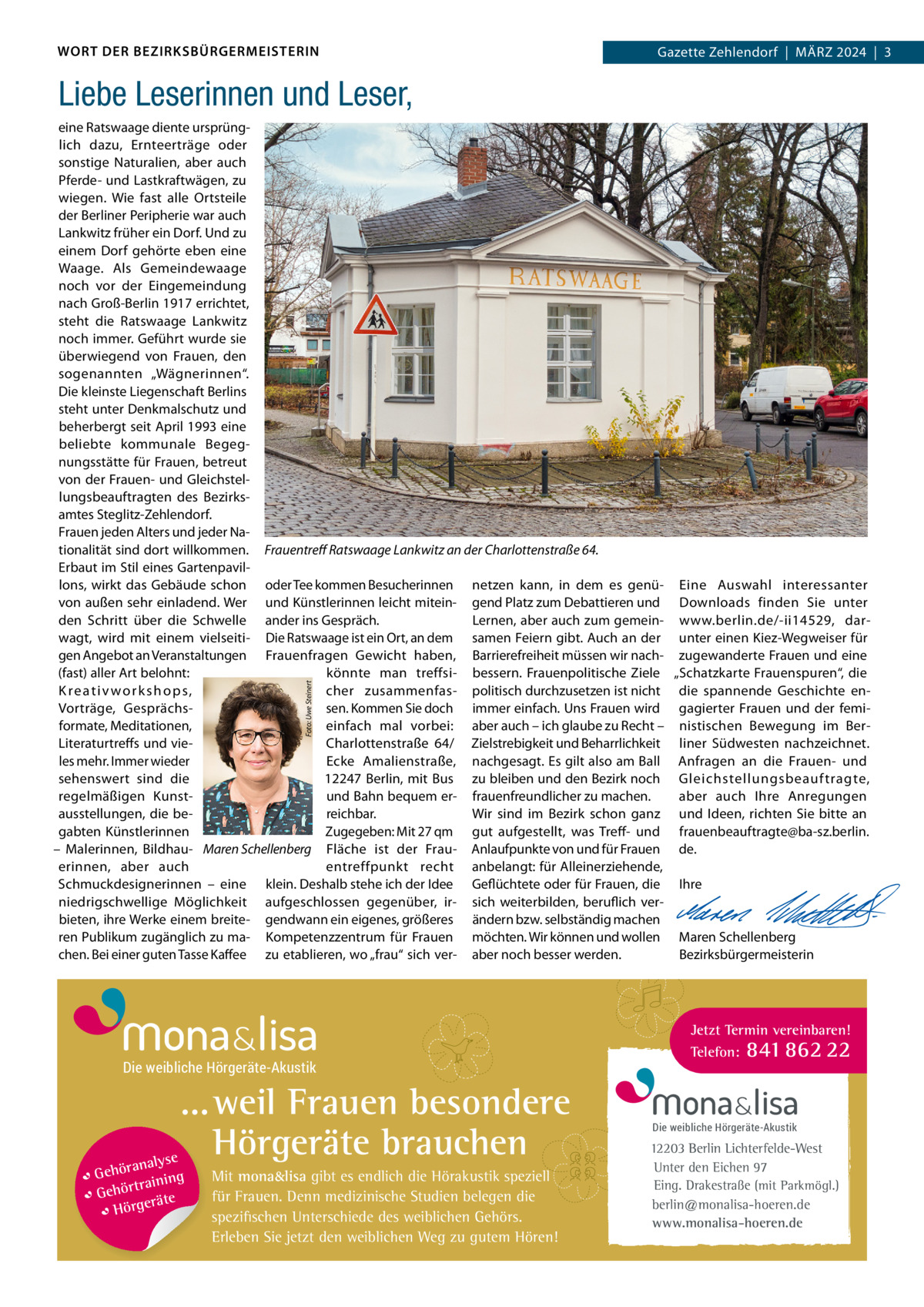 WORT DER BEZIRKSBÜRGERMEISTERIN  Zehlendorf  |  MärZ 2024  |  3 2024  |  1 Gazette Zehlendorf  |  März  Liebe Leserinnen und Leser,  Foto: Uwe Steinert  eine ratswaage diente ursprünglich dazu, Ernteerträge oder sonstige Naturalien, aber auch Pferde- und Lastkraftwägen, zu wiegen. Wie fast alle Ortsteile der Berliner Peripherie war auch Lankwitz früher ein Dorf. Und zu einem Dorf gehörte eben eine Waage. Als Gemeindewaage noch vor der Eingemeindung nach Groß-Berlin 1917 errichtet, steht die ratswaage Lankwitz noch immer. Geführt wurde sie überwiegend von Frauen, den sogenannten „Wägnerinnen“. Die kleinste Liegenschaft Berlins steht unter Denkmalschutz und beherbergt seit April 1993 eine beliebte kommunale Begegnungsstätte für Frauen, betreut von der Frauen- und Gleichstellungsbeauftragten des Bezirksamtes Steglitz-Zehlendorf. Frauen jeden Alters und jeder Nationalität sind dort willkommen. Frauentreﬀ Ratswaage Lankwitz an der Charlottenstraße 64. Erbaut im Stil eines Gartenpavillons, wirkt das Gebäude schon oder Tee kommen Besucherinnen netzen kann, in dem es genü- Eine Auswahl interessanter von außen sehr einladend. Wer und Künstlerinnen leicht mitein- gend Platz zum Debattieren und Downloads finden Sie unter Lernen, aber auch zum gemein- www.berlin.de/-ii14529, darden Schritt über die Schwelle ander ins Gespräch. wagt, wird mit einem vielseiti- Die ratswaage ist ein Ort, an dem samen Feiern gibt. Auch an der unter einen Kiez-Wegweiser für gen Angebot an Veranstaltungen Frauenfragen Gewicht haben, Barrierefreiheit müssen wir nach- zugewanderte Frauen und eine (fast) aller Art belohnt: könnte man treffsi- bessern. Frauenpolitische Ziele „Schatzkarte Frauenspuren“, die Kreativworkshops, cher zusammenfas- politisch durchzusetzen ist nicht die spannende Geschichte ensen. Kommen Sie doch immer einfach. Uns Frauen wird gagierter Frauen und der femiVorträge, Gesprächsformate, Meditationen, einfach mal vorbei: aber auch – ich glaube zu recht – nistischen Bewegung im BerLiteraturtreffs und vieCharlottenstraße  64/ Zielstrebigkeit und Beharrlichkeit liner Südwesten nachzeichnet. les mehr. Immer wieder Ecke Amalienstraße, nachgesagt. Es gilt also am Ball Anfragen an die Frauen- und sehenswert sind die 12247 Berlin, mit Bus zu bleiben und den Bezirk noch Gleichstellungsbeauftragte, und Bahn bequem er- frauenfreundlicher zu machen. regelmäßigen Kunstaber auch Ihre Anregungen reichbar. Wir sind im Bezirk schon ganz und Ideen, richten Sie bitte an ausstellungen, die beZugegeben: Mit 27 qm gut aufgestellt, was Treff- und frauenbeauftragte@ba-sz.berlin. gabten Künstlerinnen – Malerinnen, Bildhau- Maren Schellenberg Fläche ist der Frau- Anlaufpunkte von und für Frauen de. entreffpunkt recht anbelangt: für Alleinerziehende,   erinnen, aber auch Schmuckdesignerinnen – eine klein. Deshalb stehe ich der Idee Geflüchtete oder für Frauen, die Ihre niedrigschwellige Möglichkeit aufgeschlossen gegenüber, ir- sich weiterbilden, beruflich ver-   bieten, ihre Werke einem breite- gendwann ein eigenes, größeres ändern bzw. selbständig machen   ren Publikum zugänglich zu ma- Kompetenzzentrum für Frauen möchten. Wir können und wollen Maren Schellenberg chen. Bei einer guten Tasse Kaffee zu etablieren, wo „frau“ sich ver- aber noch besser werden. Bezirksbürgermeisterin  Die weibliche Hörgeräte-Akustik  ... weil Frauen besondere Hörgeräte brauchen se ranaly  Gehö g trainin Gehör e t rä Hörge  Mit mona&lisa gibt es endlich die Hörakustik speziell für Frauen. Denn medizinische Studien belegen die spezifischen Unterschiede des weiblichen Gehörs. Erleben Sie jetzt den weiblichen Weg zu gutem Hören!  Jetzt Termin vereinbaren! Telefon: 841 862 22  Die weibliche Hörgeräte-Akustik  12203 Berlin Lichterfelde-West Unter den Eichen 97 Eing. Drakestraße (mit Parkmögl.) berlin@monalisa-hoeren.de www.monalisa-hoeren.de