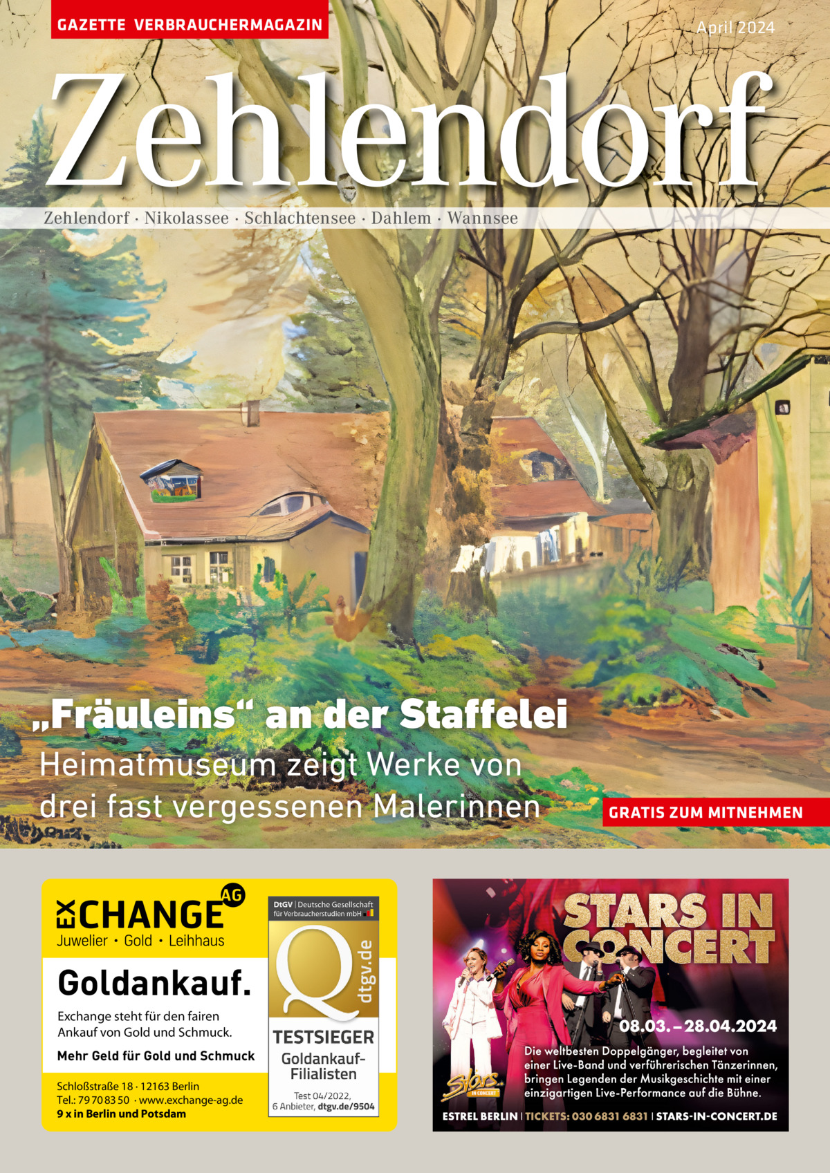 GAZETTE VERBRAUCHERMAGAZIN  April 2024  Zehlendorf Zehlendorf · Nikolassee · Schlachtensee · Dahlem · Wannsee  „Fräuleins“ an der Staffelei Heimatmuseum zeigt Werke von drei fast vergessenen Malerinnen  Goldankauf. Exchange steht für den fairen Ankauf von Gold und Schmuck. Mehr Geld für Gold und Schmuck Schloßstraße 18 · 12163 Berlin Tel.: 79 70 83 50 · www.exchange-ag.de 9 x in Berlin und Potsdam  GRATIS ZUM MITNEHMEN