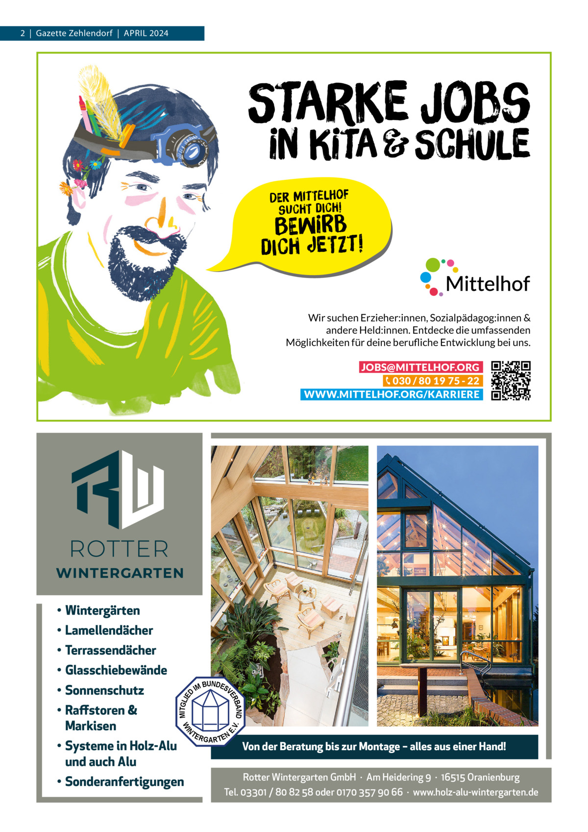 2  |  Gazette Zehlendorf  |  April 2024  Starke Jobs  in Kita & Schule Der Mittelhof sucht dich!  Bewirb  dich jetzt! Wir suchen Erzieher:innen, Sozialpädagog:innen & andere Held:innen. Entdecke die umfassenden Möglichkeiten für deine berufliche Entwicklung bei uns. JOBS@MITTELHOF.ORG 030 / 80 19 75 - 22 WWW.MITTELHOF.ORG/KARRIERE  • Wintergärten • Lamellendächer • Terrassendächer • Glasschiebewände BUNDES IM V  • Sonderanfertigungen  N  • Systeme in Holz-Alu und auch Alu  V.  TE  E.  MITGLIE  WI  • Raffstoren & Markisen  D  BAND ER  • Sonnenschutz  RGARTEN  Von der Beratung bis zur Montage – alles aus einer Hand!  Rotter Wintergarten GmbH  ·  Am Heidering 9  ·  16515 Oranienburg Tel. 03301 / 80 82 58 oder 0170 357 90 66  ·  www.holz-alu-wintergarten.de