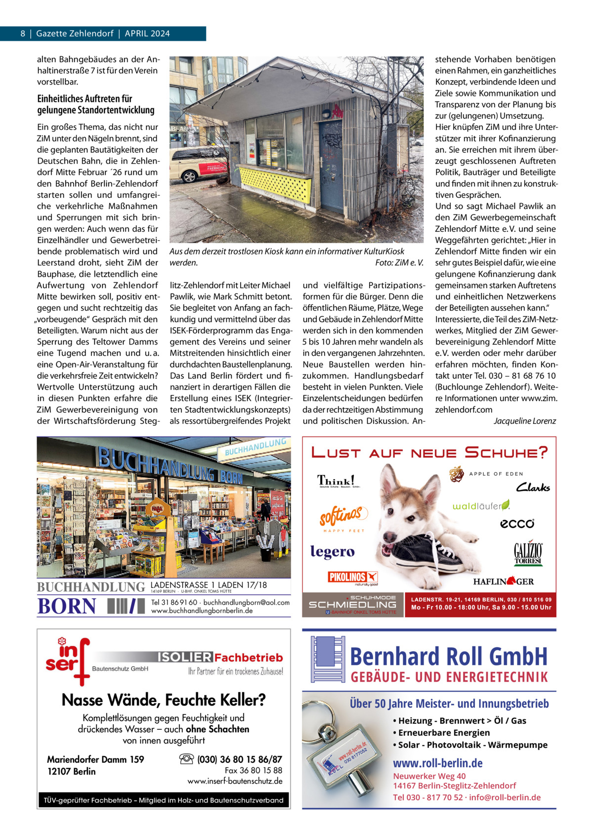 8  |  Gazette Zehlendorf  |  April 2024 alten Bahngebäudes an der Anhaltinerstraße 7 ist für den Verein vorstellbar.  Einheitliches Auftreten für gelungene Standortentwicklung Ein großes Thema, das nicht nur ZiM unter den Nägeln brennt, sind die geplanten Bautätigkeiten der Deutschen Bahn, die in Zehlendorf Mitte Februar ´26 rund um den Bahnhof Berlin-Zehlendorf starten sollen und umfangreiche verkehrliche Maßnahmen und Sperrungen mit sich bringen werden: Auch wenn das für Einzelhändler und Gewerbetreibende problematisch wird und Leerstand droht, sieht ZiM der Bauphase, die letztendlich eine Aufwertung von Zehlendorf Mitte bewirken soll, positiv entgegen und sucht rechtzeitig das „vorbeugende“ Gespräch mit den Beteiligten. Warum nicht aus der Sperrung des Teltower Damms eine Tugend machen und u. a. eine Open-Air-Veranstaltung für die verkehrsfreie Zeit entwickeln? Wertvolle Unterstützung auch in diesen Punkten erfahre die ZiM Gewerbevereinigung von der Wirtschaftsförderung Steg BUCHHANDLUNG  BORN  Aus dem derzeit trostlosen Kiosk kann ein informativer KulturKiosk werden.� Foto: ZiM e. V. litz-Zehlendorf mit Leiter Michael Pawlik, wie Mark Schmitt betont. Sie begleitet von Anfang an fachkundig und vermittelnd über das ISEK-Förderprogramm das Engagement des Vereins und seiner Mitstreitenden hinsichtlich einer durchdachten Baustellenplanung. Das Land Berlin fördert und finanziert in derartigen Fällen die Erstellung eines ISEK (Integrierten Stadtentwicklungskonzepts) als ressortübergreifendes Projekt  und vielfältige Partizipationsformen für die Bürger. Denn die öffentlichen Räume, Plätze, Wege und Gebäude in Zehlendorf Mitte werden sich in den kommenden 5 bis 10 Jahren mehr wandeln als in den vergangenen Jahrzehnten. Neue Baustellen werden hinzukommen. Handlungsbedarf besteht in vielen Punkten. Viele Einzelentscheidungen bedürfen da der rechtzeitigen Abstimmung und politischen Diskussion. An stehende Vorhaben benötigen einen Rahmen, ein ganzheitliches Konzept, verbindende Ideen und Ziele sowie Kommunikation und Transparenz von der Planung bis zur (gelungenen) Umsetzung. Hier knüpfen ZiM und ihre Unterstützer mit ihrer Kofinanzierung an. Sie erreichen mit ihrem überzeugt geschlossenen Auftreten Politik, Bauträger und Beteiligte und finden mit ihnen zu konstruktiven Gesprächen. Und so sagt Michael Pawlik an den ZiM Gewerbegemeinschaft Zehlendorf Mitte e. V. und seine Weggefährten gerichtet: „Hier in Zehlendorf Mitte finden wir ein sehr gutes Beispiel dafür, wie eine gelungene Kofinanzierung dank gemeinsamen starken Auftretens und einheitlichen Netzwerkens der Beteiligten aussehen kann.“ Interessierte, die Teil des ZiM-Netzwerkes, Mitglied der ZiM Gewerbevereinigung Zehlendorf Mitte e. V. werden oder mehr darüber erfahren möchten, finden Kontakt unter Tel. 030 – 81 68 76 10 (Buchlounge Zehlendorf). Weitere Informationen unter www.zim. zehlendorf.com � Jacqueline Lorenz  LADENSTRASSE 1 LADEN 17/18 14169 BERLIN · U-BHF. ONKEL TOMS HÜTTE  Tel 31 86 91 60 · buchhandlungborn@aol.com www.buchhandlungbornberlin.de  Bernhard Roll GmbH GEBÄUDE- UND ENERGIETECHNIK  Nasse Wände, Feuchte Keller? Komplettlösungen gegen Feuchtigkeit und drückendes Wasser – auch ohne Schachten von innen ausgeführt Mariendorfer Damm 159 12107 Berlin  (030) 36 80 15 86/87 Fax 36 80 15 88 www.inserf-bautenschutz.de  TÜV-geprüfter Fachbetrieb – Mitglied im Holz- und Bautenschutzverband  Über 50 Jahre Meister- und Innungsbetrieb • Heizung - Brennwert  Öl / Gas • Erneuerbare Energien • Solar - Photovoltaik - Wärmepumpe  www.roll-berlin.de  Neuwerker Weg 40 14167 Berlin-Steglitz-Zehlendorf Tel 030 - 817 70 52 · info@roll-berlin.de