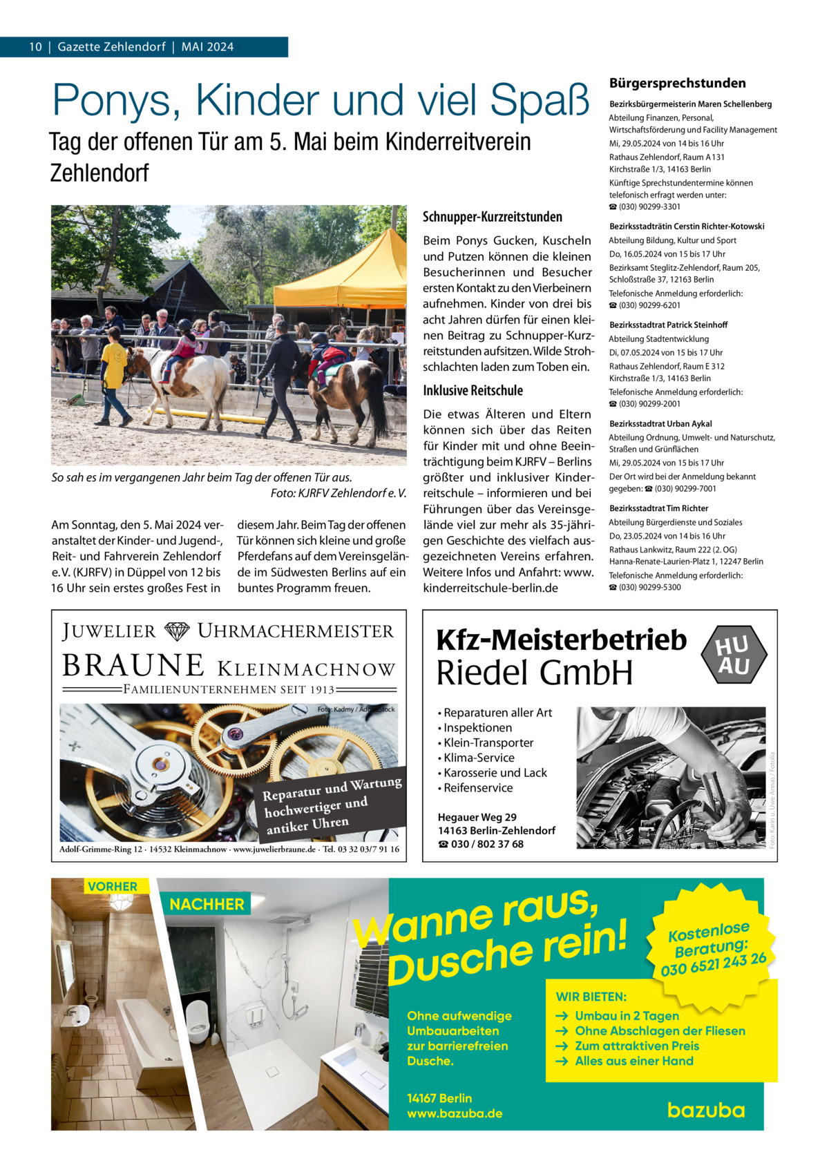 10  |  Gazette Zehlendorf  |  Mai 2024  Ponys, Kinder und viel Spaß Tag der offenen Tür am 5. Mai beim Kinderreitverein Zehlendorf  Rathaus Zehlendorf, Raum A 131 Kirchstraße 1/3, 14163 Berlin Künftige Sprechstundentermine können telefonisch erfragt werden unter: ☎ (030) 90299-3301 Bezirksstadträtin Cerstin Richter-Kotowski  Beim Ponys Gucken, Kuscheln und Putzen können die kleinen Besucherinnen und Besucher ersten Kontakt zu den Vierbeinern aufnehmen. Kinder von drei bis acht Jahren dürfen für einen kleinen Beitrag zu Schnupper-Kurzreitstunden aufsitzen. Wilde Strohschlachten laden zum Toben ein.  Inklusive Reitschule  J UWELIER  diesem Jahr. Beim Tag der offenen Tür können sich kleine und große Pferdefans auf dem Vereinsgelände im Südwesten Berlins auf ein buntes Programm freuen.  UHRMACHERMEISTER  BRAUNE  K L E I N M A C H N OW  F AMILIENUNTERNEHMEN SEIT 1913  Foto: Kadmy / AdobeStock  ng und Wartu Reparatur er und hochwertig ren antiker Uh Adolf-Grimme-Ring 12 · 14532 Kleinmachnow · www.juwelierbraune.de · Tel. 03 32 03/7 91 16  VORHER  NACHHER  Die etwas Älteren und Eltern können sich über das Reiten für Kinder mit und ohne Beeinträchtigung beim KJRFV – Berlins größter und inklusiver Kinderreitschule – informieren und bei Führungen über das Vereinsgelände viel zur mehr als 35-jährigen Geschichte des vielfach ausgezeichneten Vereins erfahren. Weitere Infos und Anfahrt: www. kinderreitschule-berlin.de  Abteilung Bildung, Kultur und Sport Do, 16.05.2024 von 15 bis 17 Uhr Bezirksamt Steglitz-Zehlendorf, Raum 205, Schloßstraße 37, 12163 Berlin Telefonische Anmeldung erforderlich: ☎ (030) 90299-6201 Bezirksstadtrat Patrick Steinhoff Abteilung Stadtentwicklung Di, 07.05.2024 von 15 bis 17 Uhr Rathaus Zehlendorf, Raum E 312 Kirchstraße 1/3, 14163 Berlin Telefonische Anmeldung erforderlich: ☎ (030) 90299-2001 Bezirksstadtrat Urban Aykal Abteilung Ordnung, Umwelt- und Naturschutz, Straßen und Grünflächen Mi, 29.05.2024 von 15 bis 17 Uhr Der Ort wird bei der Anmeldung bekannt gegeben: ☎ (030) 90299-7001 Bezirksstadtrat Tim Richter Abteilung Bürgerdienste und Soziales Do, 23.05.2024 von 14 bis 16 Uhr Rathaus Lankwitz, Raum 222 (2. OG) Hanna-Renate-Laurien-Platz 1, 12247 Berlin Telefonische Anmeldung erforderlich: ☎ (030) 90299-5300  Kfz-Meisterbetrieb  Riedel GmbH  HU AU  • Reparaturen aller Art • Inspektionen • Klein-Transporter • Klima-Service • Karosserie und Lack • Reifenservice  Foto: Karin u. Uwe Annas / Fotolia  Am Sonntag, den 5. Mai 2024 veranstaltet der Kinder- und Jugend-, Reit- und Fahrverein Zehlendorf e. V. (KJRFV) in Düppel von 12 bis 16 Uhr sein erstes großes Fest in  Bezirksbürgermeisterin Maren Schellenberg Abteilung Finanzen, Personal, Wirtschaftsförderung und Facility Management Mi, 29.05.2024 von 14 bis 16 Uhr  Schnupper-Kurzreitstunden  So sah es im vergangenen Jahr beim Tag der offenen Tür aus. � Foto: KJRFV Zehlendorf e. V.  Bürgersprechstunden  Hegauer Weg 29 14163 Berlin-Zehlendorf ☎ 030 / 802 37 68  , s u a r Wanne e rein! Dusch  se Kostenlo g: n Beratu 243 26 030 6521  WIR BIETEN:  Ohne aufwendige Umbauarbeiten zur barrierefreien Dusche. 14167 Berlin www.bazuba.de  Umbau in 2 Tagen Ohne Abschlagen der Fliesen Zum attraktiven Preis Alles aus einer Hand