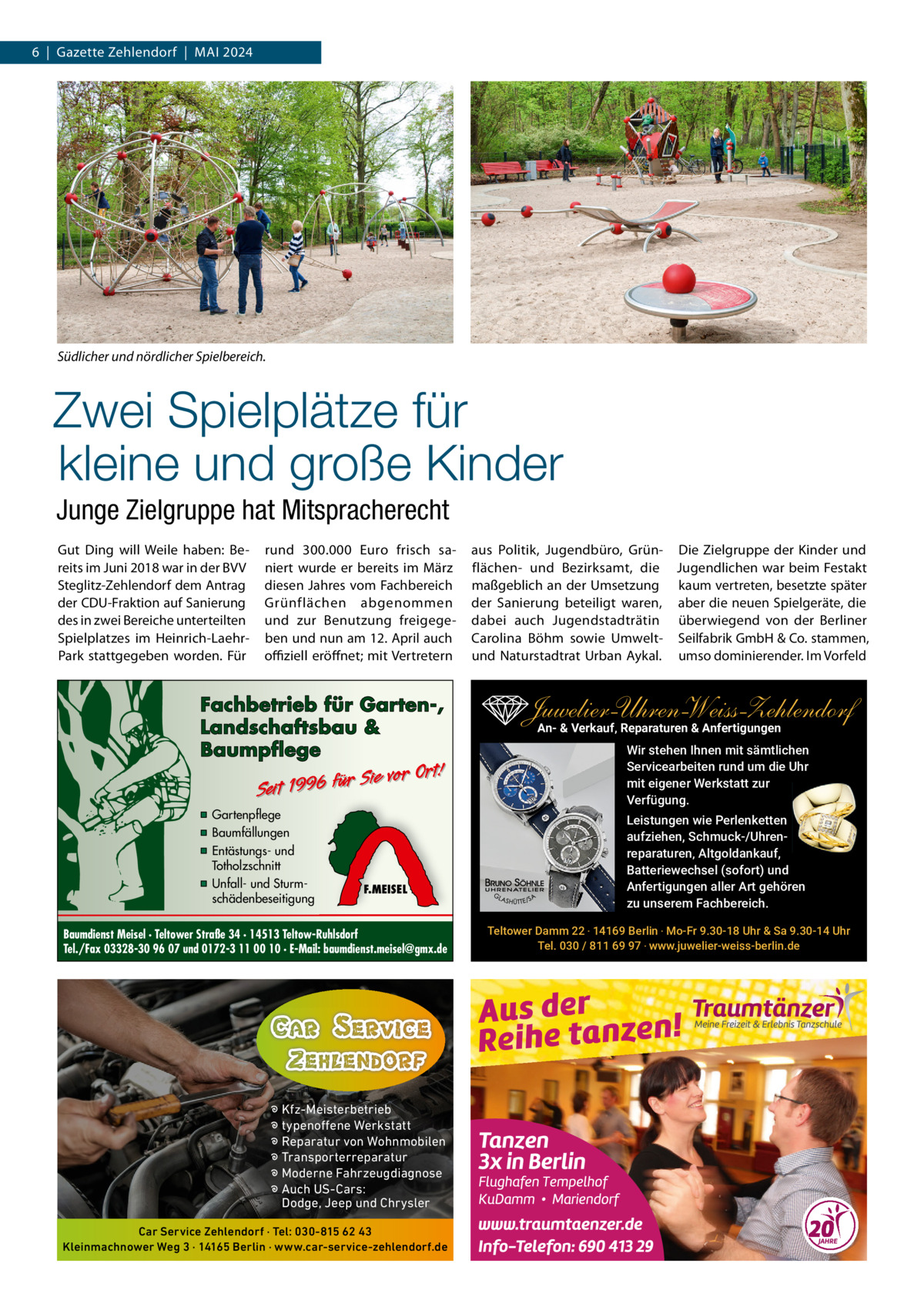 6  |  Gazette Zehlendorf  |  Mai 2024  Südlicher und nördlicher Spielbereich.  Zwei Spielplätze für kleine und große Kinder Junge Zielgruppe hat Mitspracherecht Gut Ding will Weile haben: Bereits im Juni 2018 war in der BVV Steglitz-Zehlendorf dem antrag der CDU-Fraktion auf Sanierung des in zwei Bereiche unterteilten Spielplatzes im Heinrich-LaehrPark stattgegeben worden. Für  rund 300.000  Euro frisch saniert wurde er bereits im März diesen Jahres vom Fachbereich Grünflächen abgenommen und zur Benutzung freigegeben und nun am 12. april auch oﬃziell eröffnet; mit Vertretern  Fachbetrieb für Garten-, Landschaftsbau & Baumpflege  Sie vor Ort! r fü 6 9 19 t ei S  ▪ Gartenpflege ▪ Baumfällungen ▪ Entästungs- und Totholzschnitt ▪ Unfall- und Sturmschädenbeseitigung  F.MEISEL  Baumdienst Meisel · Teltower Straße 34 · 14513 Teltow-Ruhlsdorf Tel./Fax 03328-30 96 07 und 0172-3 11 00 10 · E-Mail: baumdienst.meisel@gmx.de  � Kfz-Meisterbetrieb � typenoffene Werkstatt � Reparatur von Wohnmobilen � Transporterreparatur � Moderne Fahrzeugdiagnose � Auch US-Cars: Dodge, Jeep und Chrysler Car Service Zehlendorf · Tel: 030-815 62 43 Kleinmachnower Weg 3 · 14165 Berlin · www.car-service-zehlendorf.de  aus Politik, Jugendbüro, Grün- Die Zielgruppe der Kinder und flächen- und Bezirksamt, die Jugendlichen war beim Festakt maßgeblich an der Umsetzung kaum vertreten, besetzte später der Sanierung beteiligt waren, aber die neuen Spielgeräte, die dabei auch Jugendstadträtin überwiegend von der Berliner Carolina Böhm sowie Umwelt- Seilfabrik GmbH & Co. stammen, und Naturstadtrat Urban aykal. umso dominierender. im Vorfeld  Juwelier-UhrenWeiss-Zehlendorf An- & Verkauf‚ Reparaturen & Anfertigungen Wir stehen Ihnen mit sämtlichen Servicearbeiten rund um die Uhr mit eigener Werkstatt zur Verfügung. Leistungen wie Perlenketten aufziehen, Schmuck-/Uhrenreparaturen‚ Altgoldankauf, Batteriewechsel (sofort) und Anfertigungen aller Art gehören zu unserem Fachbereich. Teltower Damm 22 ‧ 14169 Berlin ‧ Mo-Fr 9.30-18 Uhr & Sa 9.30-14 Uhr Tel. 030 / 811 69 97 ‧ www.juwelier-weiss-berlin.de