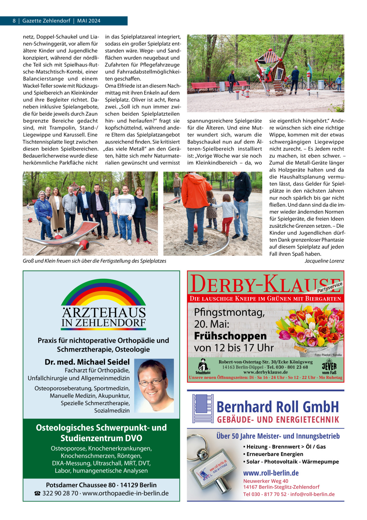 8  |  Gazette Zehlendorf  |  Mai 2024 netz, Doppel-Schaukel und Lia- in das Spielplatzareal integriert, nen-Schwinggerät, vor allem für sodass ein großer Spielplatz entältere Kinder und Jugendliche standen wäre. Wege- und Sandkonzipiert, während der nördli- flächen wurden neugebaut und che Teil sich mit Spielhaus-Rut- Zufahrten für Pflegefahrzeuge sche-Matschtisch-Kombi, einer und FahrradabstellmöglichkeiBalancierstange und einem ten geschaffen. Wackel-Teller sowie mit Rückzugs- Oma Elfriede ist an diesem Nachund Spielbereich an Kleinkinder mittag mit ihren Enkeln auf dem und ihre Begleiter richtet. Da- Spielplatz. Oliver ist acht, Rena neben inklusive Spielangebote, zwei. „Soll ich nun immer zwidie für beide jeweils durch Zaun schen beiden Spielplatzteilen begrenzte Bereiche gedacht hin- und herlaufen?“ fragt sie sind, mit Trampolin, Stand-/ kopfschüttelnd, während andeLiegewippe und Karussell. Eine re Eltern das Spielplatzangebot Tischtennisplatte liegt zwischen ausreichend finden. Sie kritisiert diesen beiden Spielbereichen. „das viele Metall“ an den GeräBedauerlicherweise wurde diese ten, hätte sich mehr Naturmateherkömmliche Parkfläche nicht rialien gewünscht und vermisst  Groß und Klein freuen sich über die Fertigstellung des Spielplatzes  spannungsreichere Spielgeräte für die Älteren. Und eine Mutter wundert sich, warum die Babyschaukel nun auf dem Älteren-Spielbereich installiert ist: „Vorige Woche war sie noch im Kleinkindbereich – da, wo  sie eigentlich hingehört.“ andere wünschen sich eine richtige Wippe, kommen mit der etwas schwergängigen Liegewippe nicht zurecht. – Es Jedem recht zu machen, ist eben schwer. – Zumal die Metall-Geräte länger als Holzgeräte halten und da die Haushaltsplanung vermuten lässt, dass Gelder für Spielplätze in den nächsten Jahren nur noch spärlich bis gar nicht fließen. Und dann sind da die immer wieder ändernden Normen für Spielgeräte, die freien ideen zusätzliche Grenzen setzen. – Die Kinder und Jugendlichen dürften Dank grenzenloser Phantasie auf diesem Spielplatz auf jeden Fall ihren Spaß haben. Jacqueline Lorenz  Derby-Klause P ar t  yser  vi c e  Die lauschige Kneipe im Grünen mit Biergarten  ARZTEHAUS  IN ZEHLENDORF  Praxis für nichtoperative Orthopädie und Schmerztherapie, Osteologie  Dr. med. Michael Seidel  Facharzt für Orthopädie, Unfallchirurgie und Allgemeinmedizin  Pfingstmontag, 20. Mai: Frühschoppen von 12 bis 17 Uhr Robert-von-Ostertag-Str. 30/Ecke Königsweg 14163 Berlin-Düppel · Tel. 030 - 801 23 68 www.derbyklause.de  Foto: Pixelot / Fotolia  vom Faß  Unsere neuen Öffnungszeiten: Di - Sa 16 - 24 Uhr · So 12 - 22 Uhr · Mo Ruhetag  Osteoporoseberatung, Sportmedizin, Manuelle Medizin, Akupunktur, Spezielle Schmerztherapie, Sozialmedizin  Bernhard Roll GmbH  Osteologisches Schwerpunkt- und Studienzentrum DVO  Über 50 Jahre Meister- und Innungsbetrieb  Osteoporose, Knochenerkrankungen, Knochenschmerzen, Röntgen, DXA-Messung, Ultraschall, MRT, DVT, Labor, humangenetische Analysen  Potsdamer Chaussee 80 · 14129 Berlin ☎ 322 90 28 70 · www.orthopaedie-in-berlin.de  GEBÄUDE- UND ENERGIETECHNIK  • Heizung - Brennwert  Öl / Gas • Erneuerbare Energien • Solar - Photovoltaik - Wärmepumpe  www.roll-berlin.de  Neuwerker Weg 40 14167 Berlin-Steglitz-Zehlendorf Tel 030 - 817 70 52 · info@roll-berlin.de