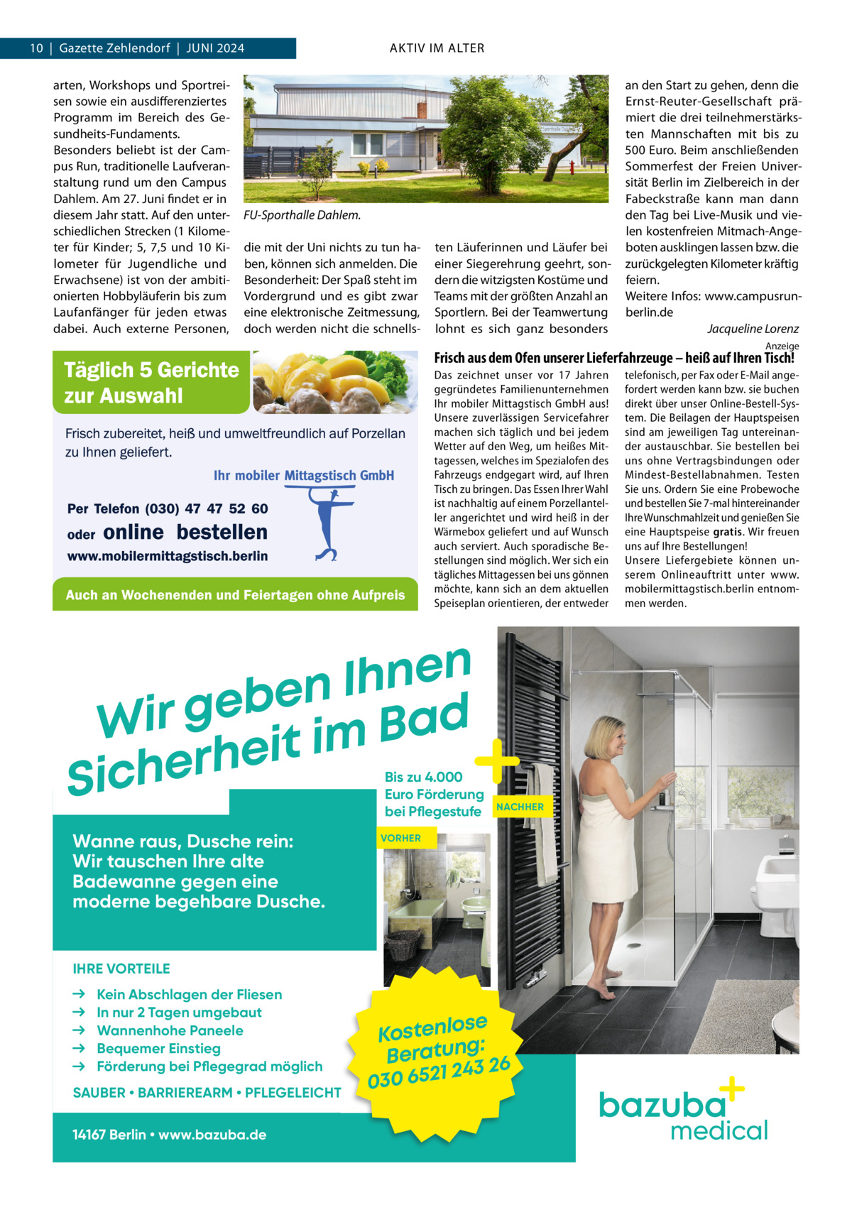 10  |  Gazette Zehlendorf  |  Juni 2024 arten, Workshops und Sportreisen sowie ein ausdifferenziertes Programm im Bereich des Gesundheits-Fundaments. Besonders beliebt ist der Campus Run, traditionelle Laufveranstaltung rund um den Campus Dahlem. Am 27. Juni findet er in diesem Jahr statt. Auf den unterschiedlichen Strecken (1 Kilometer für Kinder; 5, 7,5 und 10  Kilometer für Jugendliche und Erwachsene) ist von der ambitionierten Hobbyläuferin bis zum Laufanfänger für jeden etwas dabei. Auch externe Personen,  AKTIV IM ALTER  FU-Sporthalle Dahlem. die mit der Uni nichts zu tun haben, können sich anmelden. Die Besonderheit: Der Spaß steht im Vordergrund und es gibt zwar eine elektronische Zeitmessung, doch werden nicht die schnells ten Läuferinnen und Läufer bei einer Siegerehrung geehrt, sondern die witzigsten Kostüme und Teams mit der größten Anzahl an Sportlern. Bei der Teamwertung lohnt es sich ganz besonders  an den Start zu gehen, denn die Ernst-Reuter-Gesellschaft prämiert die drei teilnehmerstärksten Mannschaften mit bis zu 500 Euro. Beim anschließenden Sommerfest der Freien Universität Berlin im Zielbereich in der Fabeckstraße kann man dann den Tag bei Live-Musik und vielen kostenfreien Mitmach-Angeboten ausklingen lassen bzw. die zurückgelegten Kilometer kräftig feiern. Weitere Infos: www.campusrunberlin.de � Jacqueline Lorenz Anzeige  Frisch aus dem Ofen unserer Lieferfahrzeuge – heiß auf Ihren Tisch! Das zeichnet unser vor 17  Jahren gegründetes Familienunternehmen Ihr mobiler Mittagstisch GmbH aus! Unsere zuverlässigen Servicefahrer machen sich täglich und bei jedem Wetter auf den Weg, um heißes Mittagessen, welches im Spezialofen des Fahrzeugs endgegart wird, auf Ihren Tisch zu bringen. Das Essen Ihrer Wahl ist nachhaltig auf einem Porzellanteller angerichtet und wird heiß in der Wärmebox geliefert und auf Wunsch auch serviert. Auch sporadische Bestellungen sind möglich. Wer sich ein tägliches Mittagessen bei uns gönnen möchte, kann sich an dem aktuellen Speiseplan orientieren, der entweder  n e n h I n e b e Wir g it im Bad e h r e Sich  Bis zu 4.000 Euro Förderung bei Pflegestufe  Wanne raus, Dusche rein: Wir tauschen Ihre alte Badewanne gegen eine moderne begehbare Dusche.  telefonisch, per Fax oder E-Mail angefordert werden kann bzw. sie buchen direkt über unser Online-Bestell-System. Die Beilagen der Hauptspeisen sind am jeweiligen Tag untereinander austauschbar. Sie bestellen bei uns ohne Vertragsbindungen oder Mindest-Bestellabnahmen. Testen Sie uns. Ordern Sie eine Probewoche und bestellen Sie 7-mal hintereinander Ihre Wunschmahlzeit und genießen Sie eine Hauptspeise gratis. Wir freuen uns auf Ihre Bestellungen! Unsere Liefergebiete können unserem Onlineauftritt unter www. mobilermittagstisch.berlin entnommen werden.  NACHHER  VORHER  IHRE VORTEILE Kein Abschlagen der Fliesen In nur 2 Tagen umgebaut Wannenhohe Paneele Bequemer Einstieg Förderung bei Pflegegrad möglich SAUBER • BARRIEREARM • PFLEGELEICHT 14167 Berlin • www.bazuba.de  ose Kostenl g: Beratun 26 243 030 6521  medical